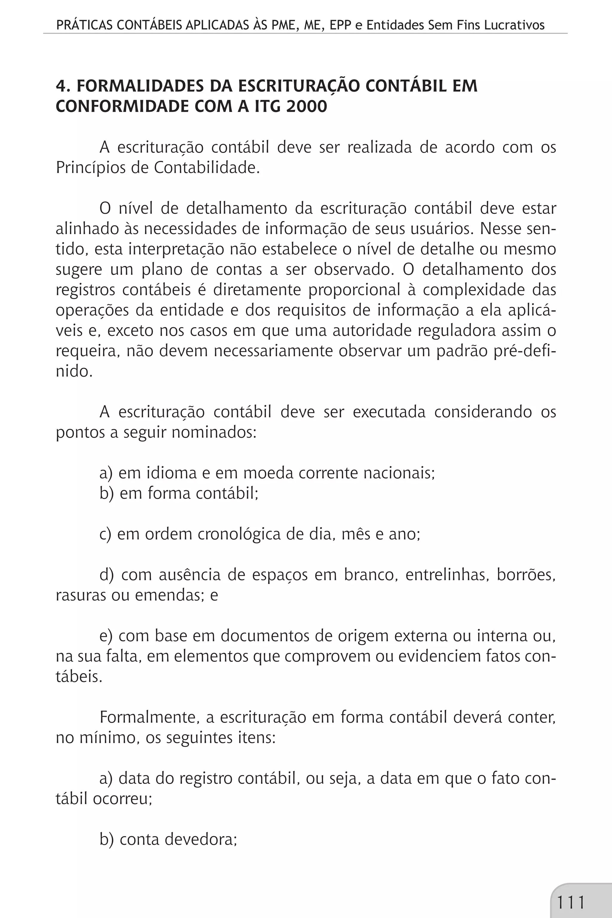 PRÁTICAS CONTÁBEIS APLICADAS ÀS PME, ME, EPP e Entidades Sem Fins Lucrativos
111
4. FORMALIDADES DA ESCRITURAÇÃO CONTÁBIL EM
CONFORMIDADE COM A ITG 2000
A escrituração contábil deve ser realizada de acordo com os
Princípios de Contabilidade.
O nível de detalhamento da escrituração contábil deve estar
alinhado às necessidades de informação de seus usuários. Nesse sen-
tido, esta interpretação não estabelece o nível de detalhe ou mesmo
sugere um plano de contas a ser observado. O detalhamento dos
registros contábeis é diretamente proporcional à complexidade das
operações da entidade e dos requisitos de informação a ela aplicá-
veis e, exceto nos casos em que uma autoridade reguladora assim o
requeira, não devem necessariamente observar um padrão pré-defi-
nido.
A escrituração contábil deve ser executada considerando os
pontos a seguir nominados:
a) em idioma e em moeda corrente nacionais;
b) em forma contábil;
c) em ordem cronológica de dia, mês e ano;
d) com ausência de espaços em branco, entrelinhas, borrões,
rasuras ou emendas; e
e) com base em documentos de origem externa ou interna ou,
na sua falta, em elementos que comprovem ou evidenciem fatos con-
tábeis.
Formalmente, a escrituração em forma contábil deverá conter,
no mínimo, os seguintes itens:
a) data do registro contábil, ou seja, a data em que o fato con-
tábil ocorreu;
b) conta devedora;
 