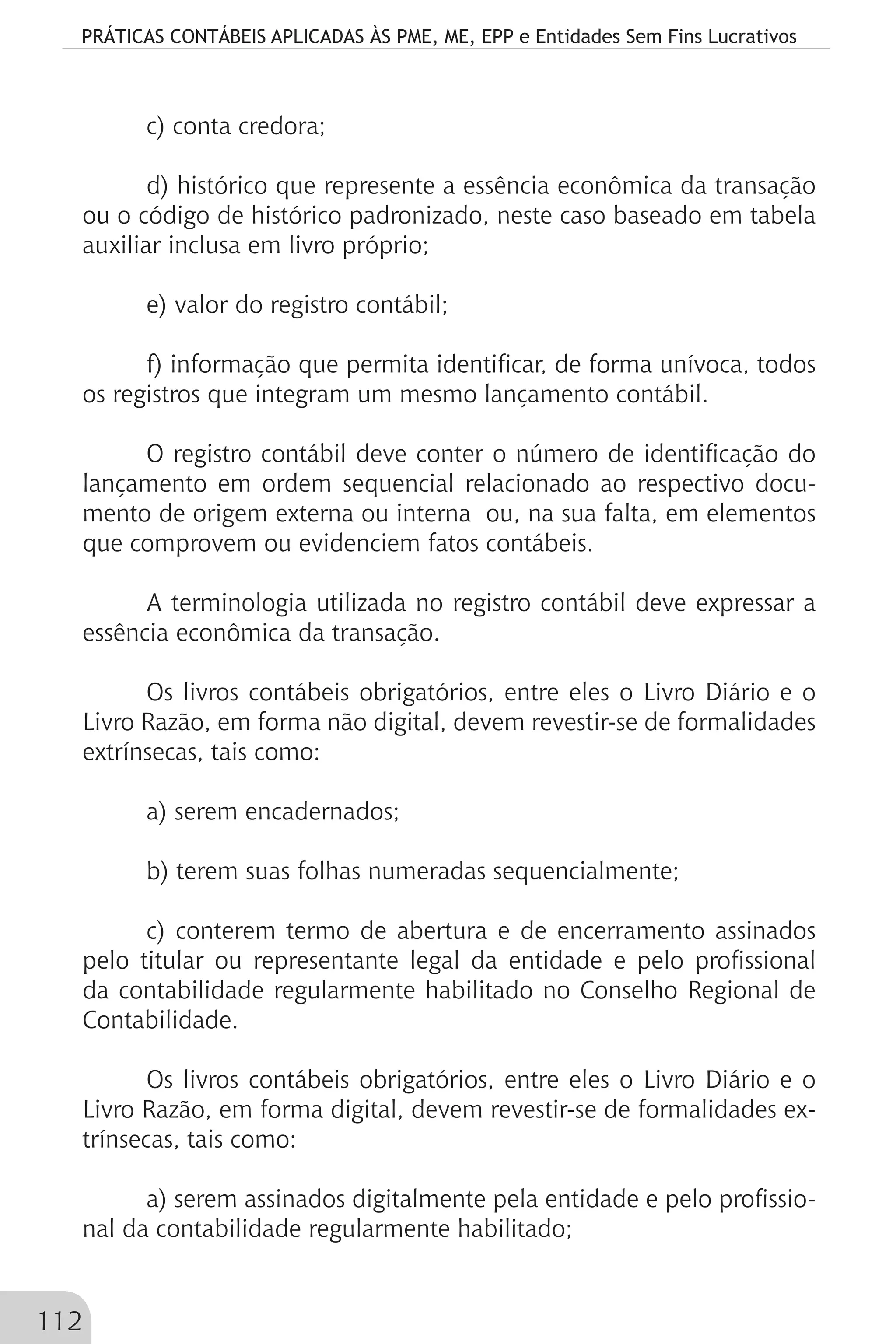 PRÁTICAS CONTÁBEIS APLICADAS ÀS PME, ME, EPP e Entidades Sem Fins Lucrativos
112
c) conta credora;
d) histórico que represente a essência econômica da transação
ou o código de histórico padronizado, neste caso baseado em tabela
auxiliar inclusa em livro próprio;
e) valor do registro contábil;
f) informação que permita identificar, de forma unívoca, todos
os registros que integram um mesmo lançamento contábil.
O registro contábil deve conter o número de identificação do
lançamento em ordem sequencial relacionado ao respectivo docu-
mento de origem externa ou interna ou, na sua falta, em elementos
que comprovem ou evidenciem fatos contábeis.
A terminologia utilizada no registro contábil deve expressar a
essência econômica da transação.
Os livros contábeis obrigatórios, entre eles o Livro Diário e o
Livro Razão, em forma não digital, devem revestir-se de formalidades
extrínsecas, tais como:
a) serem encadernados;
b) terem suas folhas numeradas sequencialmente;
c) conterem termo de abertura e de encerramento assinados
pelo titular ou representante legal da entidade e pelo profissional
da contabilidade regularmente habilitado no Conselho Regional de
Contabilidade.
Os livros contábeis obrigatórios, entre eles o Livro Diário e o
Livro Razão, em forma digital, devem revestir-se de formalidades ex-
trínsecas, tais como:
a) serem assinados digitalmente pela entidade e pelo profissio-
nal da contabilidade regularmente habilitado;
 
