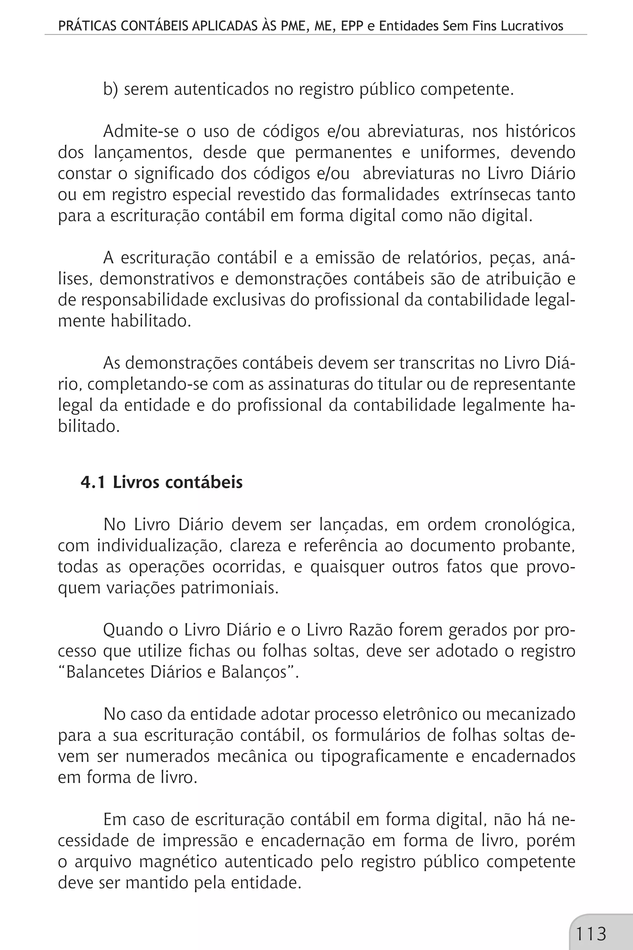 PRÁTICAS CONTÁBEIS APLICADAS ÀS PME, ME, EPP e Entidades Sem Fins Lucrativos
113
b) serem autenticados no registro público competente.
Admite-se o uso de códigos e/ou abreviaturas, nos históricos
dos lançamentos, desde que permanentes e uniformes, devendo
constar o significado dos códigos e/ou abreviaturas no Livro Diário
ou em registro especial revestido das formalidades extrínsecas tanto
para a escrituração contábil em forma digital como não digital.
A escrituração contábil e a emissão de relatórios, peças, aná-
lises, demonstrativos e demonstrações contábeis são de atribuição e
de responsabilidade exclusivas do profissional da contabilidade legal-
mente habilitado.
As demonstrações contábeis devem ser transcritas no Livro Diá-
rio, completando-se com as assinaturas do titular ou de representante
legal da entidade e do profissional da contabilidade legalmente ha-
bilitado.
4.1 Livros contábeis
No Livro Diário devem ser lançadas, em ordem cronológica,
com individualização, clareza e referência ao documento probante,
todas as operações ocorridas, e quaisquer outros fatos que provo-
quem variações patrimoniais.
Quando o Livro Diário e o Livro Razão forem gerados por pro-
cesso que utilize fichas ou folhas soltas, deve ser adotado o registro
“Balancetes Diários e Balanços”.
No caso da entidade adotar processo eletrônico ou mecanizado
para a sua escrituração contábil, os formulários de folhas soltas de-
vem ser numerados mecânica ou tipograficamente e encadernados
em forma de livro.
Em caso de escrituração contábil em forma digital, não há ne-
cessidade de impressão e encadernação em forma de livro, porém
o arquivo magnético autenticado pelo registro público competente
deve ser mantido pela entidade.
 