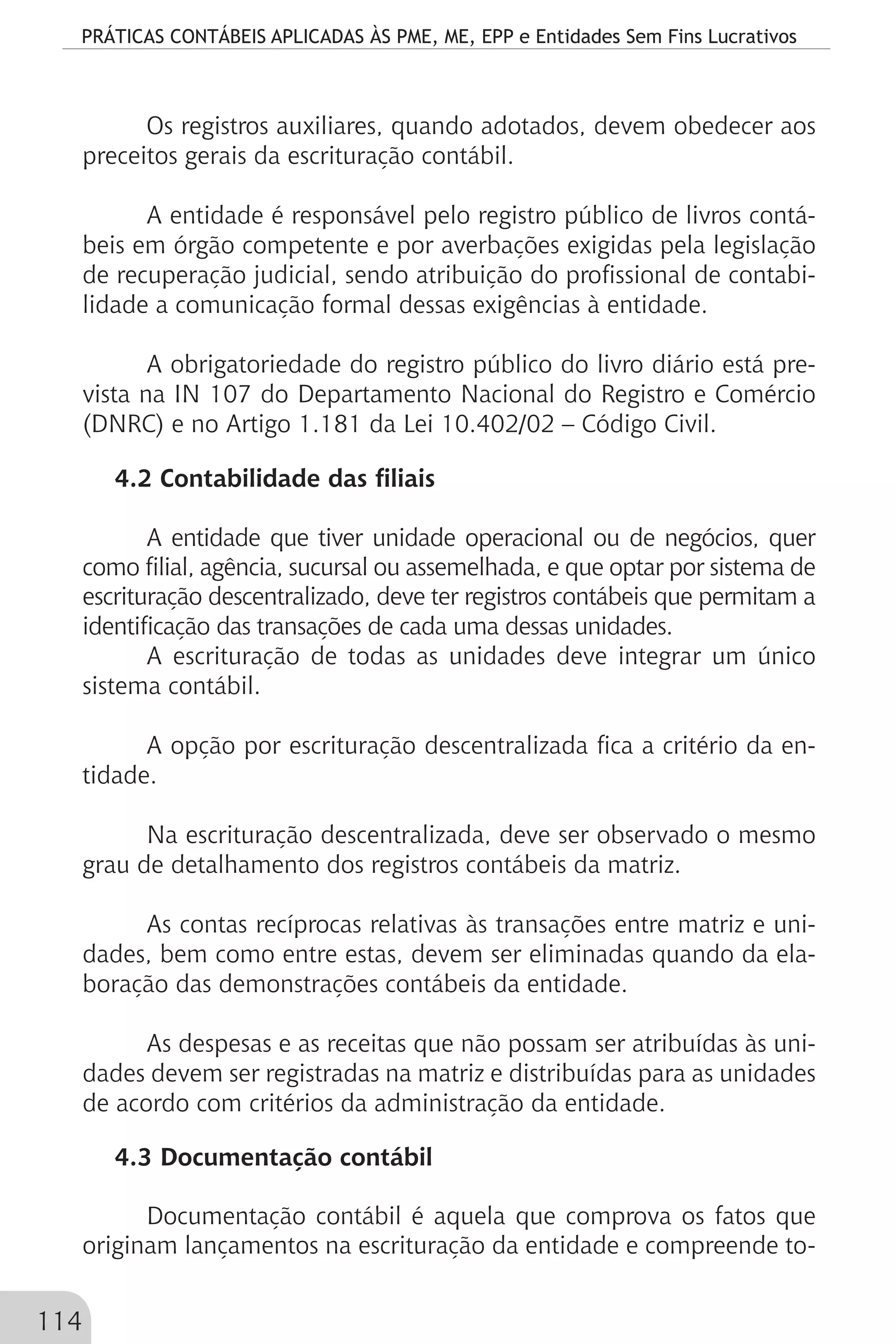 PRÁTICAS CONTÁBEIS APLICADAS ÀS PME, ME, EPP e Entidades Sem Fins Lucrativos
114
Os registros auxiliares, quando adotados, devem obedecer aos
preceitos gerais da escrituração contábil.
A entidade é responsável pelo registro público de livros contá-
beis em órgão competente e por averbações exigidas pela legislação
de recuperação judicial, sendo atribuição do profissional de contabi-
lidade a comunicação formal dessas exigências à entidade.
A obrigatoriedade do registro público do livro diário está pre-
vista na IN 107 do Departamento Nacional do Registro e Comércio
(DNRC) e no Artigo 1.181 da Lei 10.402/02 – Código Civil.
4.2 Contabilidade das filiais
A entidade que tiver unidade operacional ou de negócios, quer
como filial, agência, sucursal ou assemelhada, e que optar por sistema de
escrituração descentralizado, deve ter registros contábeis que permitam a
identificação das transações de cada uma dessas unidades.
A escrituração de todas as unidades deve integrar um único
sistema contábil.
A opção por escrituração descentralizada fica a critério da en-
tidade.
Na escrituração descentralizada, deve ser observado o mesmo
grau de detalhamento dos registros contábeis da matriz.
As contas recíprocas relativas às transações entre matriz e uni-
dades, bem como entre estas, devem ser eliminadas quando da ela-
boração das demonstrações contábeis da entidade.
As despesas e as receitas que não possam ser atribuídas às uni-
dades devem ser registradas na matriz e distribuídas para as unidades
de acordo com critérios da administração da entidade.
4.3 Documentação contábil
Documentação contábil é aquela que comprova os fatos que
originam lançamentos na escrituração da entidade e compreende to-
 