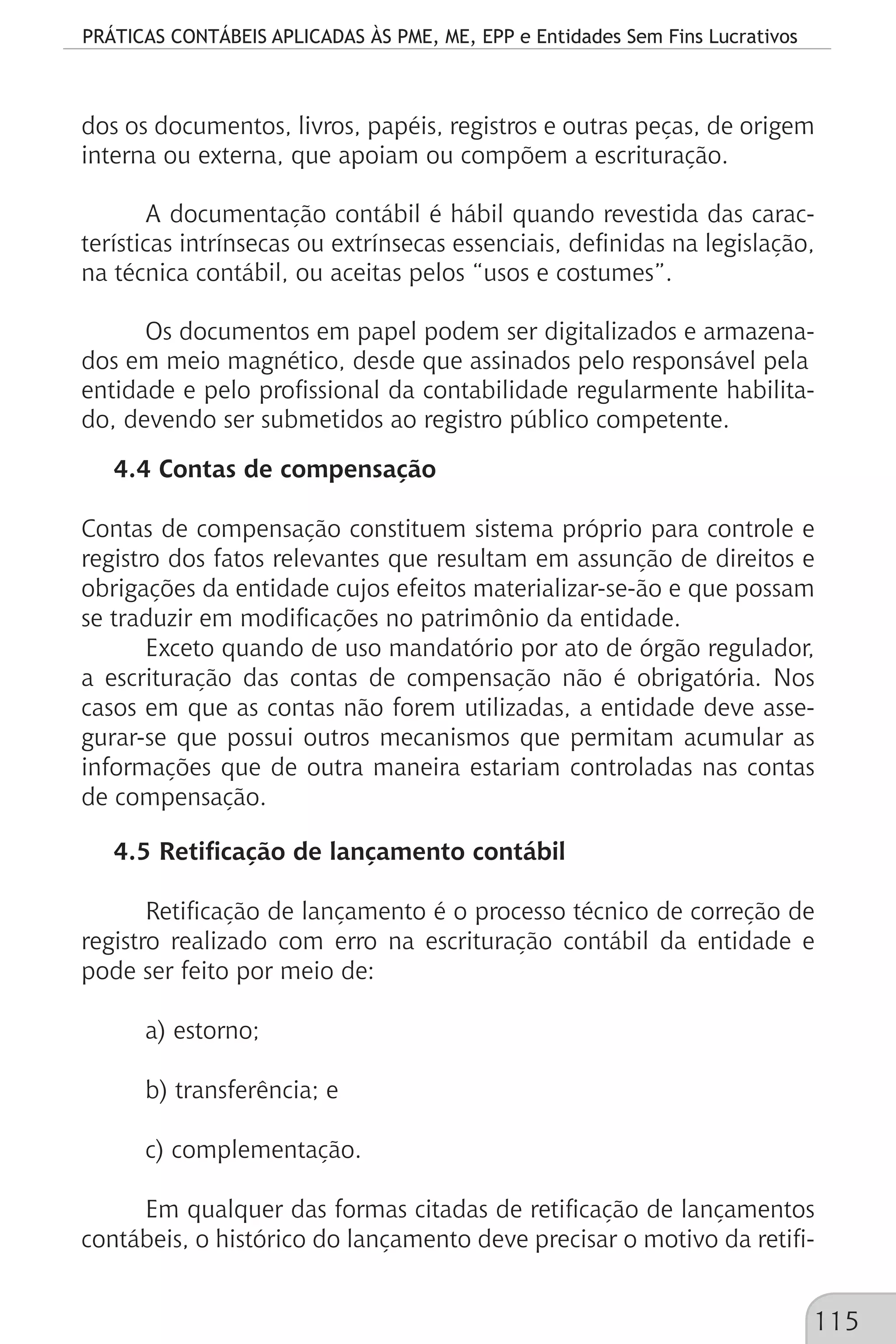 PRÁTICAS CONTÁBEIS APLICADAS ÀS PME, ME, EPP e Entidades Sem Fins Lucrativos
115
dos os documentos, livros, papéis, registros e outras peças, de origem
interna ou externa, que apoiam ou compõem a escrituração.
A documentação contábil é hábil quando revestida das carac-
terísticas intrínsecas ou extrínsecas essenciais, definidas na legislação,
na técnica contábil, ou aceitas pelos “usos e costumes”.
Os documentos em papel podem ser digitalizados e armazena-
dos em meio magnético, desde que assinados pelo responsável pela
entidade e pelo profissional da contabilidade regularmente habilita-
do, devendo ser submetidos ao registro público competente.
4.4 Contas de compensação
Contas de compensação constituem sistema próprio para controle e
registro dos fatos relevantes que resultam em assunção de direitos e
obrigações da entidade cujos efeitos materializar-se-ão e que possam
se traduzir em modificações no patrimônio da entidade.
Exceto quando de uso mandatório por ato de órgão regulador,
a escrituração das contas de compensação não é obrigatória. Nos
casos em que as contas não forem utilizadas, a entidade deve asse-
gurar-se que possui outros mecanismos que permitam acumular as
informações que de outra maneira estariam controladas nas contas
de compensação.
4.5 Retificação de lançamento contábil
Retificação de lançamento é o processo técnico de correção de
registro realizado com erro na escrituração contábil da entidade e
pode ser feito por meio de:
a) estorno;
b) transferência; e
c) complementação.
Em qualquer das formas citadas de retificação de lançamentos
contábeis, o histórico do lançamento deve precisar o motivo da retifi-
 