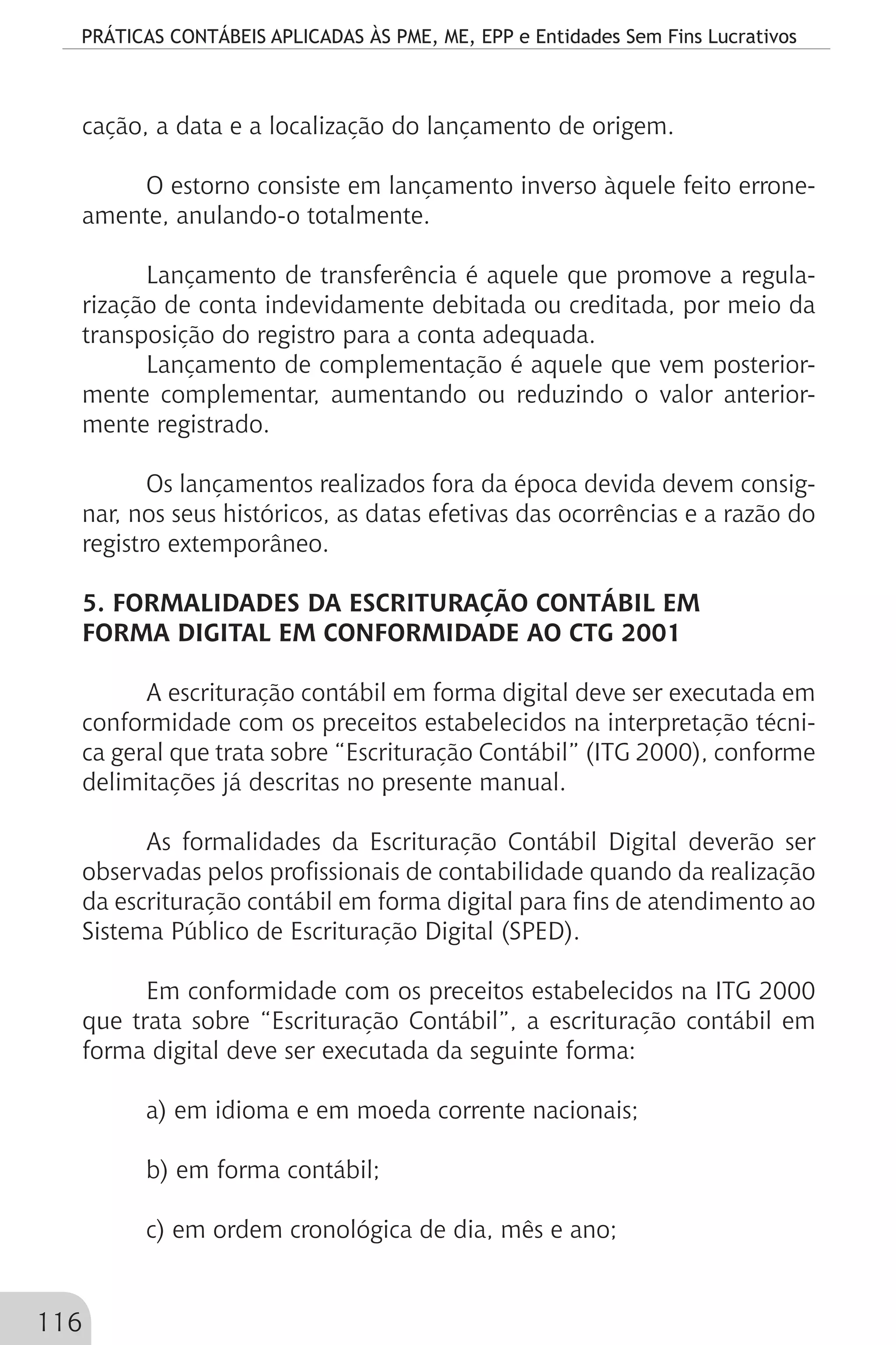 PRÁTICAS CONTÁBEIS APLICADAS ÀS PME, ME, EPP e Entidades Sem Fins Lucrativos
116
cação, a data e a localização do lançamento de origem.
O estorno consiste em lançamento inverso àquele feito errone-
amente, anulando-o totalmente.
Lançamento de transferência é aquele que promove a regula-
rização de conta indevidamente debitada ou creditada, por meio da
transposição do registro para a conta adequada.
Lançamento de complementação é aquele que vem posterior-
mente complementar, aumentando ou reduzindo o valor anterior-
mente registrado.
Os lançamentos realizados fora da época devida devem consig-
nar, nos seus históricos, as datas efetivas das ocorrências e a razão do
registro extemporâneo.
5. FORMALIDADES DA ESCRITURAÇÃO CONTÁBIL EM
FORMA DIGITAL EM CONFORMIDADE AO CTG 2001
A escrituração contábil em forma digital deve ser executada em
conformidade com os preceitos estabelecidos na interpretação técni-
ca geral que trata sobre “Escrituração Contábil” (ITG 2000), conforme
delimitações já descritas no presente manual.
As formalidades da Escrituração Contábil Digital deverão ser
observadas pelos profissionais de contabilidade quando da realização
da escrituração contábil em forma digital para fins de atendimento ao
Sistema Público de Escrituração Digital (SPED).
Em conformidade com os preceitos estabelecidos na ITG 2000
que trata sobre “Escrituração Contábil”, a escrituração contábil em
forma digital deve ser executada da seguinte forma:
a) em idioma e em moeda corrente nacionais;
b) em forma contábil;
c) em ordem cronológica de dia, mês e ano;
 