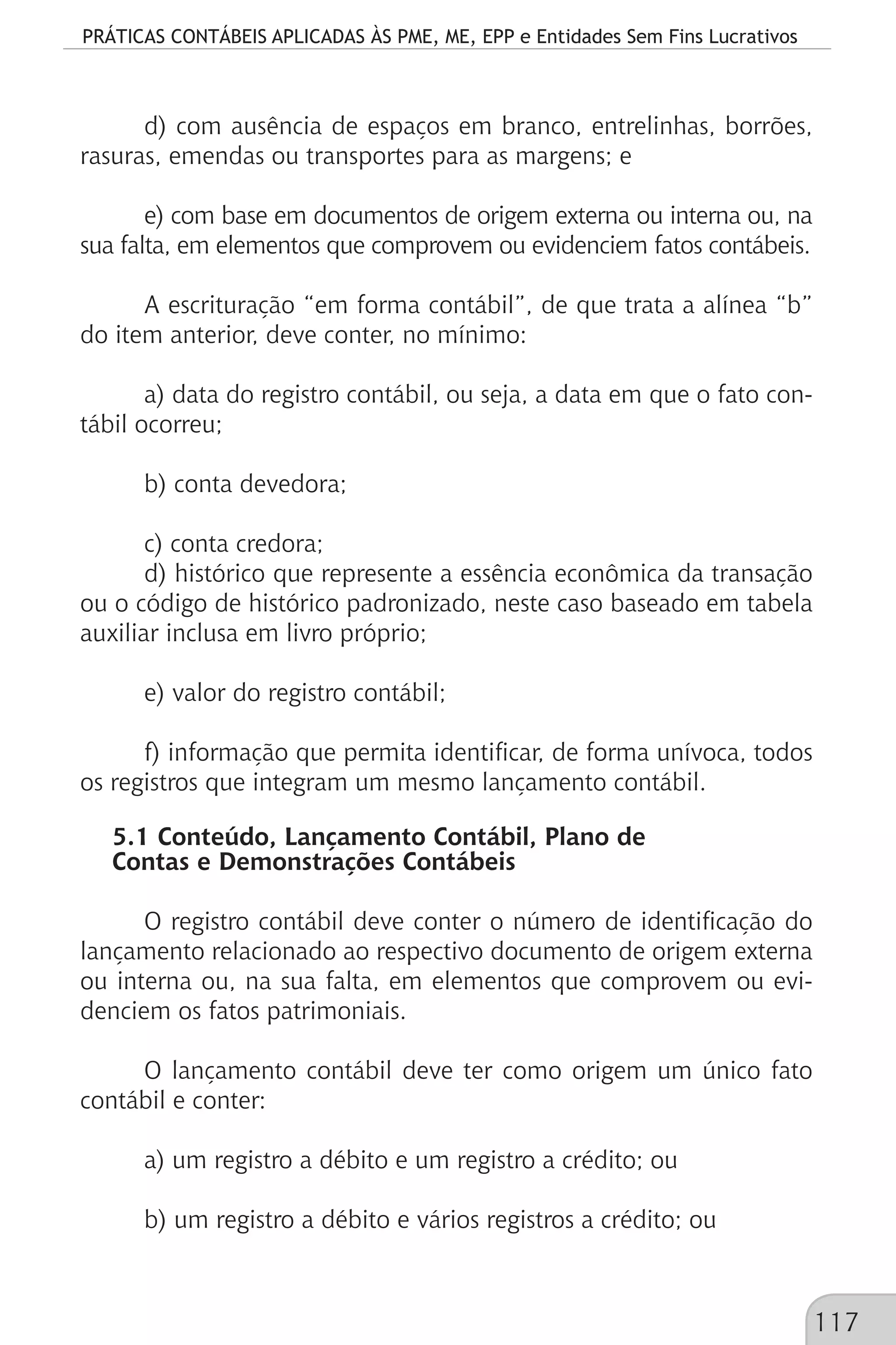 PRÁTICAS CONTÁBEIS APLICADAS ÀS PME, ME, EPP e Entidades Sem Fins Lucrativos
117
d) com ausência de espaços em branco, entrelinhas, borrões,
rasuras, emendas ou transportes para as margens; e
e) com base em documentos de origem externa ou interna ou, na
sua falta, em elementos que comprovem ou evidenciem fatos contábeis.
A escrituração “em forma contábil”, de que trata a alínea “b”
do item anterior, deve conter, no mínimo:
a) data do registro contábil, ou seja, a data em que o fato con-
tábil ocorreu;
b) conta devedora;
c) conta credora;
d) histórico que represente a essência econômica da transação
ou o código de histórico padronizado, neste caso baseado em tabela
auxiliar inclusa em livro próprio;
e) valor do registro contábil;
f) informação que permita identificar, de forma unívoca, todos
os registros que integram um mesmo lançamento contábil.
5.1 Conteúdo, Lançamento Contábil, Plano de
Contas e Demonstrações Contábeis
O registro contábil deve conter o número de identificação do
lançamento relacionado ao respectivo documento de origem externa
ou interna ou, na sua falta, em elementos que comprovem ou evi-
denciem os fatos patrimoniais.
O lançamento contábil deve ter como origem um único fato
contábil e conter:
a) um registro a débito e um registro a crédito; ou
b) um registro a débito e vários registros a crédito; ou
 