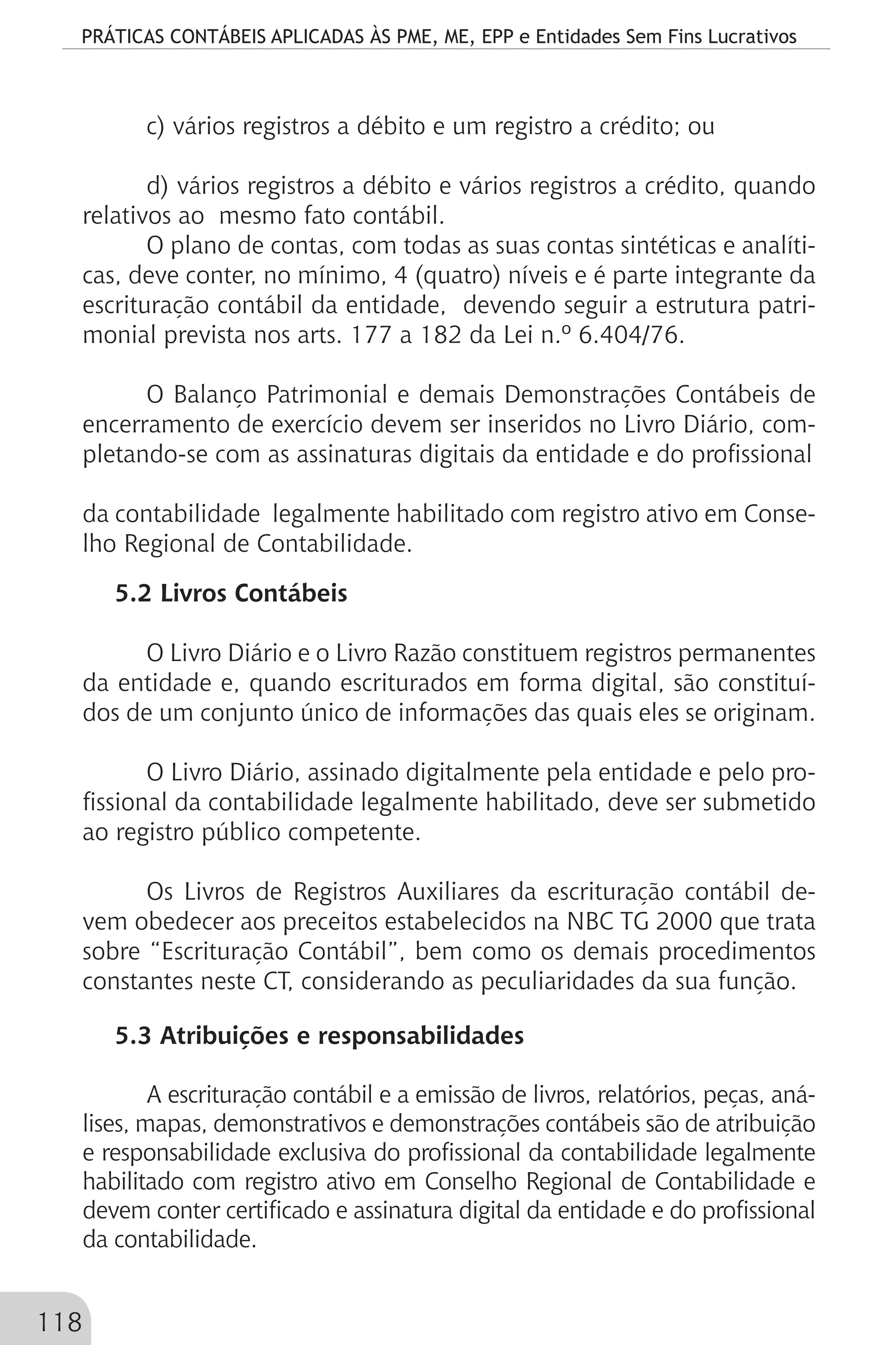 PRÁTICAS CONTÁBEIS APLICADAS ÀS PME, ME, EPP e Entidades Sem Fins Lucrativos
118
c) vários registros a débito e um registro a crédito; ou
d) vários registros a débito e vários registros a crédito, quando
relativos ao mesmo fato contábil.
O plano de contas, com todas as suas contas sintéticas e analíti-
cas, deve conter, no mínimo, 4 (quatro) níveis e é parte integrante da
escrituração contábil da entidade, devendo seguir a estrutura patri-
monial prevista nos arts. 177 a 182 da Lei n.º 6.404/76.
O Balanço Patrimonial e demais Demonstrações Contábeis de
encerramento de exercício devem ser inseridos no Livro Diário, com-
pletando-se com as assinaturas digitais da entidade e do profissional
da contabilidade legalmente habilitado com registro ativo em Conse-
lho Regional de Contabilidade.
5.2 Livros Contábeis
O Livro Diário e o Livro Razão constituem registros permanentes
da entidade e, quando escriturados em forma digital, são constituí-
dos de um conjunto único de informações das quais eles se originam.
O Livro Diário, assinado digitalmente pela entidade e pelo pro-
fissional da contabilidade legalmente habilitado, deve ser submetido
ao registro público competente.
Os Livros de Registros Auxiliares da escrituração contábil de-
vem obedecer aos preceitos estabelecidos na NBC TG 2000 que trata
sobre “Escrituração Contábil”, bem como os demais procedimentos
constantes neste CT, considerando as peculiaridades da sua função.
5.3 Atribuições e responsabilidades
A escrituração contábil e a emissão de livros, relatórios, peças, aná-
lises, mapas, demonstrativos e demonstrações contábeis são de atribuição
e responsabilidade exclusiva do profissional da contabilidade legalmente
habilitado com registro ativo em Conselho Regional de Contabilidade e
devem conter certificado e assinatura digital da entidade e do profissional
da contabilidade.
 