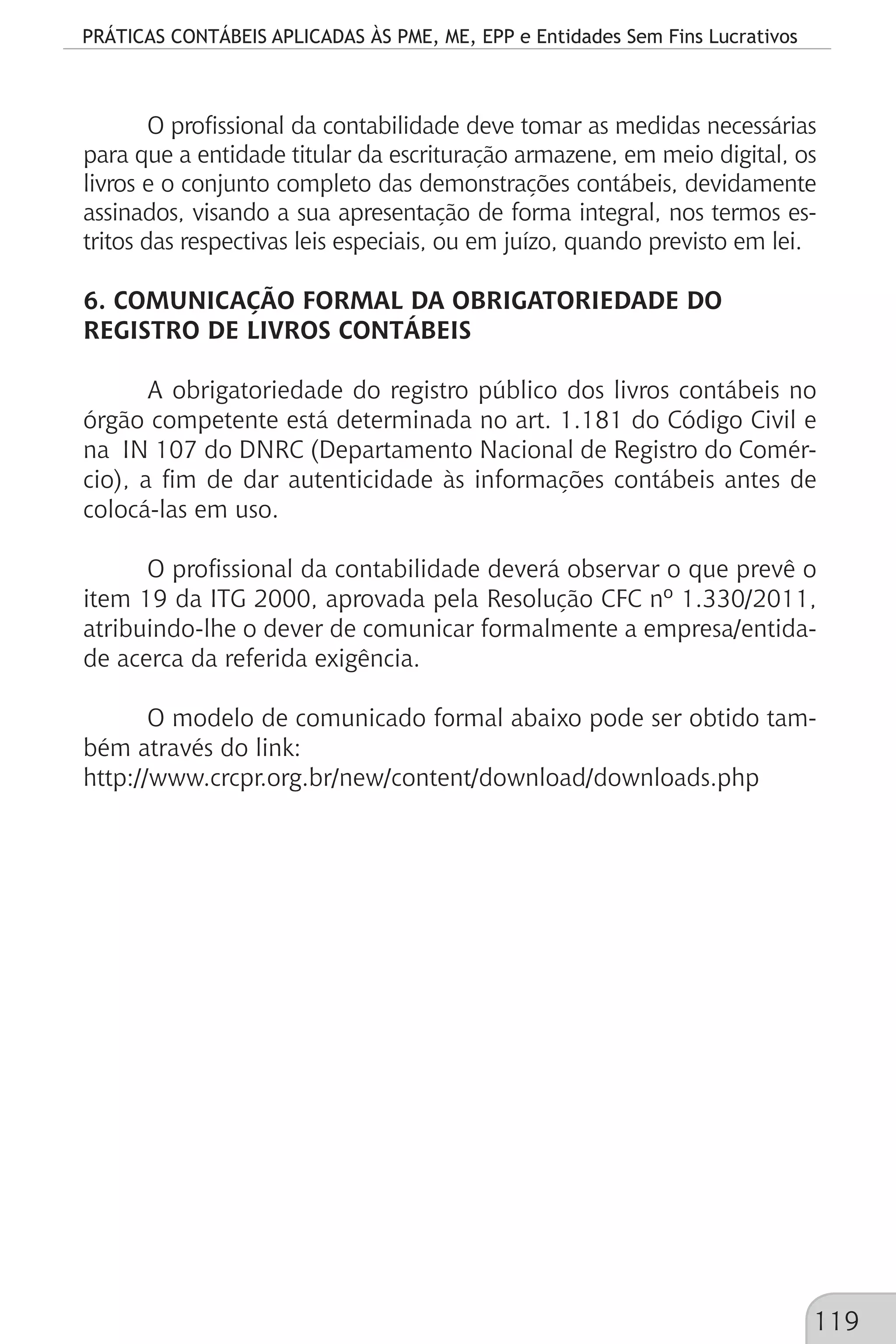 PRÁTICAS CONTÁBEIS APLICADAS ÀS PME, ME, EPP e Entidades Sem Fins Lucrativos
119
O profissional da contabilidade deve tomar as medidas necessárias
para que a entidade titular da escrituração armazene, em meio digital, os
livros e o conjunto completo das demonstrações contábeis, devidamente
assinados, visando a sua apresentação de forma integral, nos termos es-
tritos das respectivas leis especiais, ou em juízo, quando previsto em lei.
6. COMUNICAÇÃO FORMAL DA OBRIGATORIEDADE DO
REGISTRO DE LIVROS CONTÁBEIS
A obrigatoriedade do registro público dos livros contábeis no
órgão competente está determinada no art. 1.181 do Código Civil e
na IN 107 do DNRC (Departamento Nacional de Registro do Comér-
cio), a fim de dar autenticidade às informações contábeis antes de
colocá-las em uso.
O profissional da contabilidade deverá observar o que prevê o
item 19 da ITG 2000, aprovada pela Resolução CFC nº 1.330/2011,
atribuindo-lhe o dever de comunicar formalmente a empresa/entida-
de acerca da referida exigência.
O modelo de comunicado formal abaixo pode ser obtido tam-
bém através do link:
http://www.crcpr.org.br/new/content/download/downloads.php
 