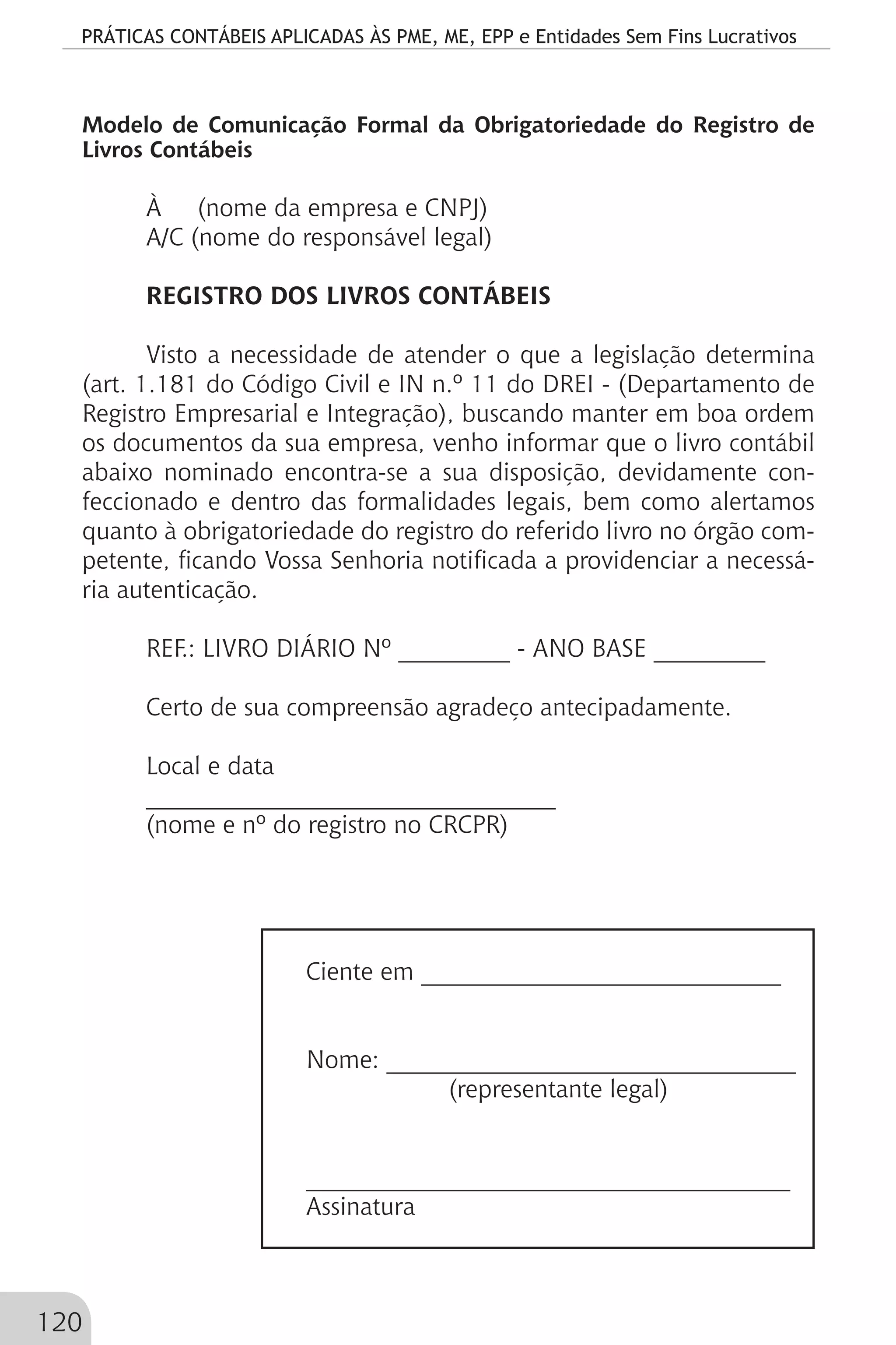 PRÁTICAS CONTÁBEIS APLICADAS ÀS PME, ME, EPP e Entidades Sem Fins Lucrativos
120
Modelo de Comunicação Formal da Obrigatoriedade do Registro de
Livros Contábeis
À (nome da empresa e CNPJ)
A/C (nome do responsável legal)
REGISTRO DOS LIVROS CONTÁBEIS
Visto a necessidade de atender o que a legislação determina
(art. 1.181 do Código Civil e IN n.º 11 do DREI - (Departamento de
Registro Empresarial e Integração), buscando manter em boa ordem
os documentos da sua empresa, venho informar que o livro contábil
abaixo nominado encontra-se a sua disposição, devidamente con-
feccionado e dentro das formalidades legais, bem como alertamos
quanto à obrigatoriedade do registro do referido livro no órgão com-
petente, ficando Vossa Senhoria notificada a providenciar a necessá-
ria autenticação.
REF.: LIVRO DIÁRIO Nº _________ - ANO BASE _________
Certo de sua compreensão agradeço antecipadamente.
Local e data
_________________________________
(nome e nº do registro no CRCPR)
Ciente em _____________________________
Nome: _________________________________
(representante legal)
_______________________________________
Assinatura
 