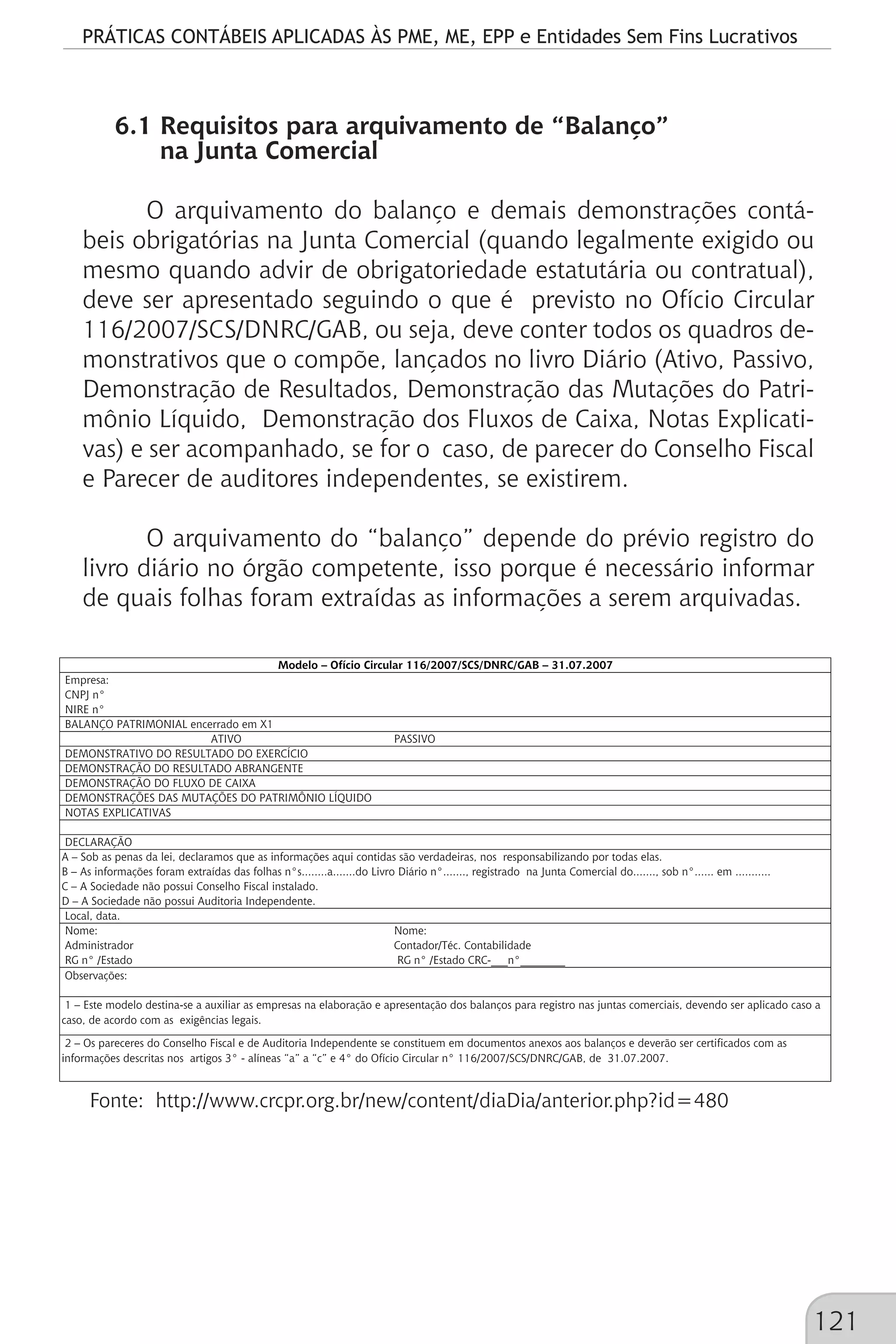 PRÁTICAS CONTÁBEIS APLICADAS ÀS PME, ME, EPP e Entidades Sem Fins Lucrativos
121
6.1 Requisitos para arquivamento de “Balanço”
na Junta Comercial
O arquivamento do balanço e demais demonstrações contá-
beis obrigatórias na Junta Comercial (quando legalmente exigido ou
mesmo quando advir de obrigatoriedade estatutária ou contratual),
deve ser apresentado seguindo o que é previsto no Ofício Circular
116/2007/SCS/DNRC/GAB, ou seja, deve conter todos os quadros de-
monstrativos que o compõe, lançados no livro Diário (Ativo, Passivo,
Demonstração de Resultados, Demonstração das Mutações do Patri-
mônio Líquido, Demonstração dos Fluxos de Caixa, Notas Explicati-
vas) e ser acompanhado, se for o caso, de parecer do Conselho Fiscal
e Parecer de auditores independentes, se existirem.
O arquivamento do “balanço” depende do prévio registro do
livro diário no órgão competente, isso porque é necessário informar
de quais folhas foram extraídas as informações a serem arquivadas.
ATIVO PASSIVO
Nome: Nome:
Administrador Contador/Téc. Contabilidade
RG n° /Estado RG n° /Estado CRC-___n°________
A – Sob as penas da lei, declaramos que as informações aqui contidas são verdadeiras, nos responsabilizando por todas elas.
Modelo – Ofício Circular 116/2007/SCS/DNRC/GAB – 31.07.2007
Empresa:
CNPJ n°
NIRE n°
BALANÇO PATRIMONIAL encerrado em X1
DEMONSTRATIVO DO RESULTADO DO EXERCÍCIO
DEMONSTRAÇÃO DO RESULTADO ABRANGENTE
DEMONSTRAÇÃO DO FLUXO DE CAIXA
DEMONSTRAÇÕES DAS MUTAÇÕES DO PATRIMÔNIO LÍQUIDO
NOTAS EXPLICATIVAS
DECLARAÇÃO
1 – Este modelo destina-se a auxiliar as empresas na elaboração e apresentação dos balanços para registro nas juntas comerciais, devendo ser aplicado caso a
caso, de acordo com as exigências legais.
2 – Os pareceres do Conselho Fiscal e de Auditoria Independente se constituem em documentos anexos aos balanços e deverão ser certificados com as
informações descritas nos artigos 3° - alíneas “a” a “c” e 4° do Ofício Circular n° 116/2007/SCS/DNRC/GAB, de 31.07.2007.
B – As informações foram extraídas das folhas n°s........a.......do Livro Diário n°......., registrado na Junta Comercial do......., sob n°...... em ...........
C – A Sociedade não possui Conselho Fiscal instalado.
D – A Sociedade não possui Auditoria Independente.
Local, data.
Observações:
Fonte: http://www.crcpr.org.br/new/content/diaDia/anterior.php?id=480
 