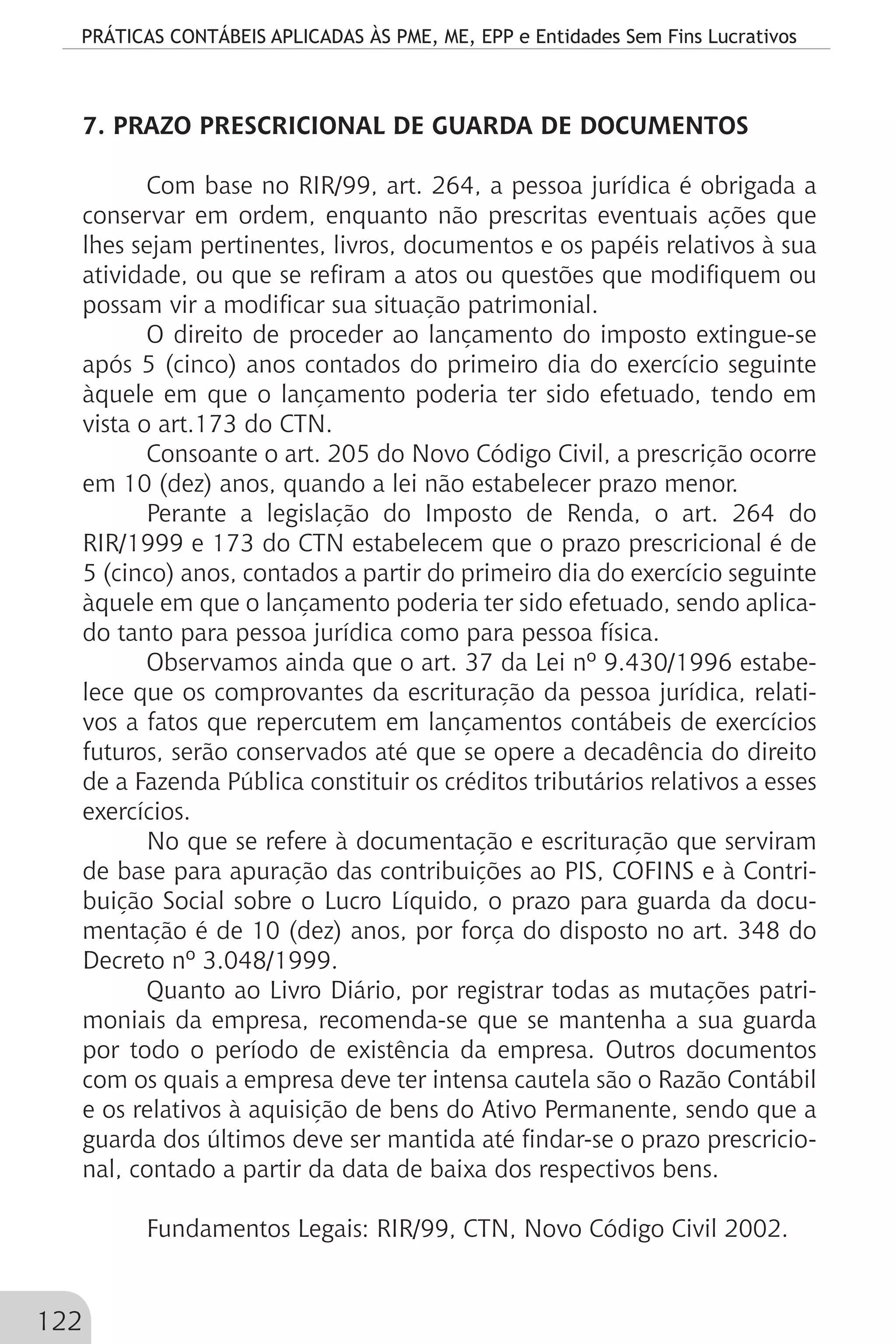 PRÁTICAS CONTÁBEIS APLICADAS ÀS PME, ME, EPP e Entidades Sem Fins Lucrativos
122
7. PRAZO PRESCRICIONAL DE GUARDA DE DOCUMENTOS
Com base no RIR/99, art. 264, a pessoa jurídica é obrigada a
conservar em ordem, enquanto não prescritas eventuais ações que
lhes sejam pertinentes, livros, documentos e os papéis relativos à sua
atividade, ou que se refiram a atos ou questões que modifiquem ou
possam vir a modificar sua situação patrimonial.
O direito de proceder ao lançamento do imposto extingue-se
após 5 (cinco) anos contados do primeiro dia do exercício seguinte
àquele em que o lançamento poderia ter sido efetuado, tendo em
vista o art.173 do CTN.
Consoante o art. 205 do Novo Código Civil, a prescrição ocorre
em 10 (dez) anos, quando a lei não estabelecer prazo menor.
Perante a legislação do Imposto de Renda, o art. 264 do
RIR/1999 e 173 do CTN estabelecem que o prazo prescricional é de
5 (cinco) anos, contados a partir do primeiro dia do exercício seguinte
àquele em que o lançamento poderia ter sido efetuado, sendo aplica-
do tanto para pessoa jurídica como para pessoa física.
Observamos ainda que o art. 37 da Lei nº 9.430/1996 estabe-
lece que os comprovantes da escrituração da pessoa jurídica, relati-
vos a fatos que repercutem em lançamentos contábeis de exercícios
futuros, serão conservados até que se opere a decadência do direito
de a Fazenda Pública constituir os créditos tributários relativos a esses
exercícios.
No que se refere à documentação e escrituração que serviram
de base para apuração das contribuições ao PIS, COFINS e à Contri-
buição Social sobre o Lucro Líquido, o prazo para guarda da docu-
mentação é de 10 (dez) anos, por força do disposto no art. 348 do
Decreto nº 3.048/1999.
Quanto ao Livro Diário, por registrar todas as mutações patri-
moniais da empresa, recomenda-se que se mantenha a sua guarda
por todo o período de existência da empresa. Outros documentos
com os quais a empresa deve ter intensa cautela são o Razão Contábil
e os relativos à aquisição de bens do Ativo Permanente, sendo que a
guarda dos últimos deve ser mantida até findar-se o prazo prescricio-
nal, contado a partir da data de baixa dos respectivos bens.
Fundamentos Legais: RIR/99, CTN, Novo Código Civil 2002.
 
