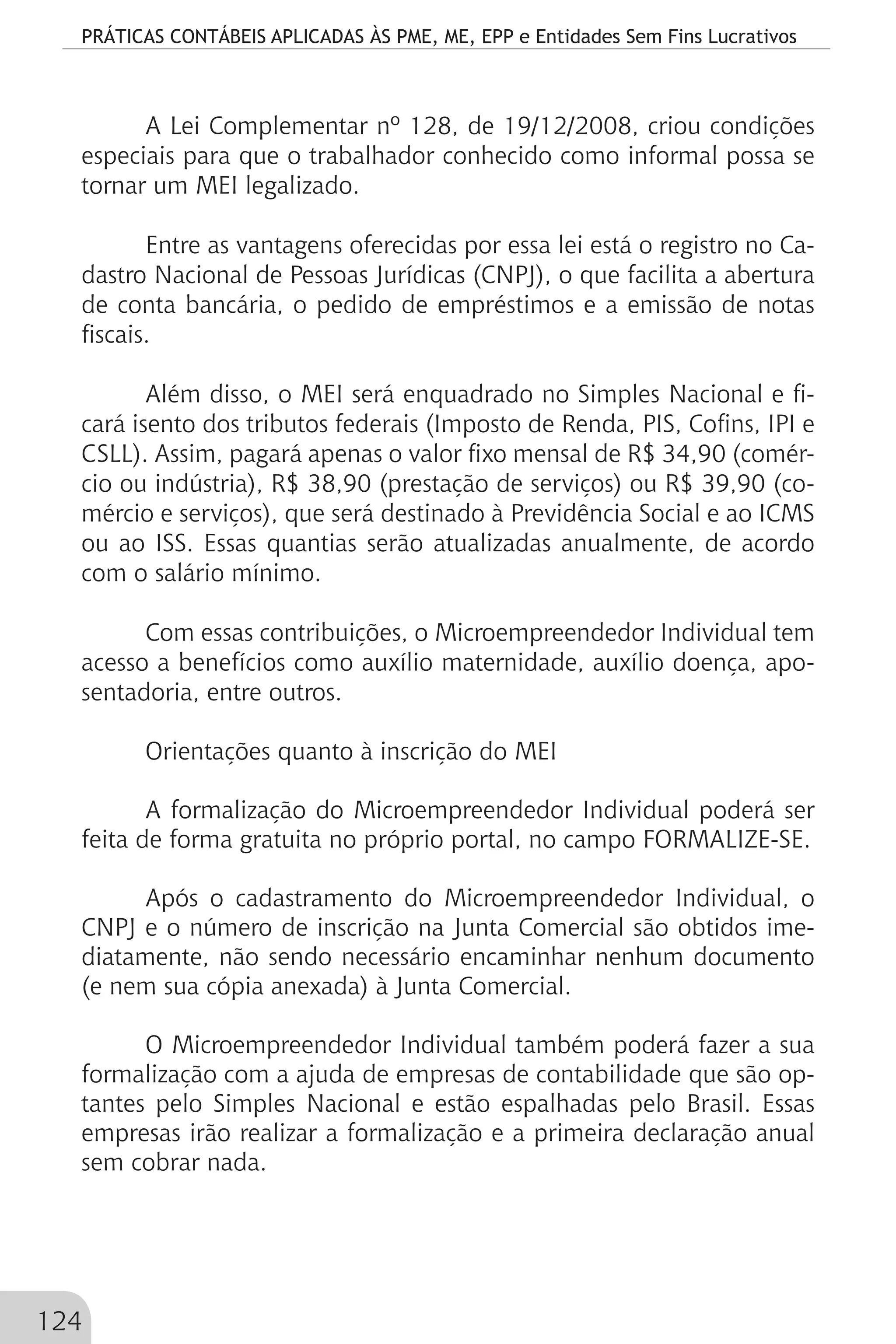 PRÁTICAS CONTÁBEIS APLICADAS ÀS PME, ME, EPP e Entidades Sem Fins Lucrativos
124
A Lei Complementar nº 128, de 19/12/2008, criou condições
especiais para que o trabalhador conhecido como informal possa se
tornar um MEI legalizado.
Entre as vantagens oferecidas por essa lei está o registro no Ca-
dastro Nacional de Pessoas Jurídicas (CNPJ), o que facilita a abertura
de conta bancária, o pedido de empréstimos e a emissão de notas
fiscais.
Além disso, o MEI será enquadrado no Simples Nacional e fi-
cará isento dos tributos federais (Imposto de Renda, PIS, Cofins, IPI e
CSLL). Assim, pagará apenas o valor fixo mensal de R$ 34,90 (comér-
cio ou indústria), R$ 38,90 (prestação de serviços) ou R$ 39,90 (co-
mércio e serviços), que será destinado à Previdência Social e ao ICMS
ou ao ISS. Essas quantias serão atualizadas anualmente, de acordo
com o salário mínimo.
Com essas contribuições, o Microempreendedor Individual tem
acesso a benefícios como auxílio maternidade, auxílio doença, apo-
sentadoria, entre outros.
Orientações quanto à inscrição do MEI
A formalização do Microempreendedor Individual poderá ser
feita de forma gratuita no próprio portal, no campo FORMALIZE-SE.
Após o cadastramento do Microempreendedor Individual, o
CNPJ e o número de inscrição na Junta Comercial são obtidos ime-
diatamente, não sendo necessário encaminhar nenhum documento
(e nem sua cópia anexada) à Junta Comercial.
O Microempreendedor Individual também poderá fazer a sua
formalização com a ajuda de empresas de contabilidade que são op-
tantes pelo Simples Nacional e estão espalhadas pelo Brasil. Essas
empresas irão realizar a formalização e a primeira declaração anual
sem cobrar nada.
 