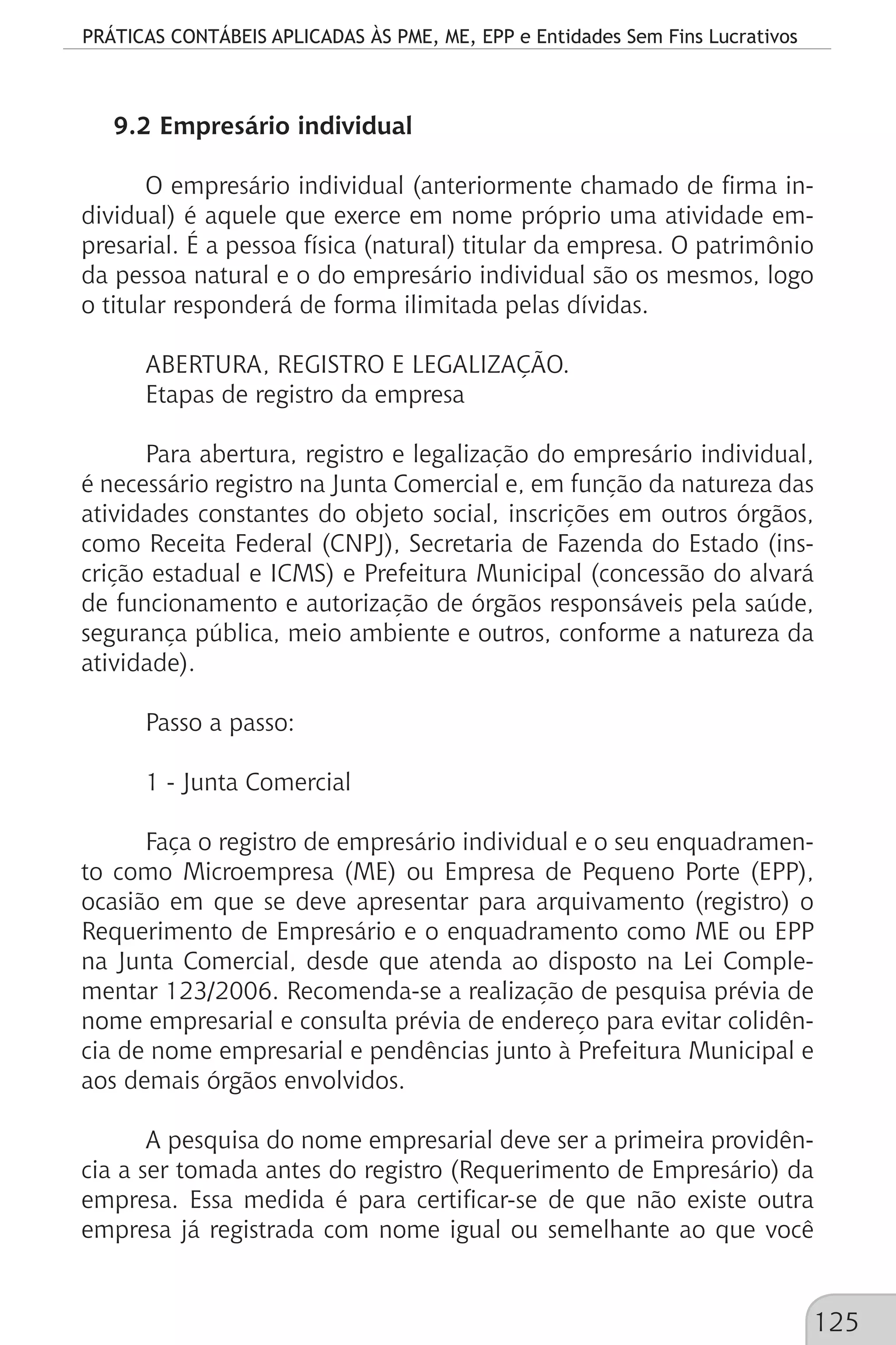 PRÁTICAS CONTÁBEIS APLICADAS ÀS PME, ME, EPP e Entidades Sem Fins Lucrativos
125
9.2 Empresário individual
O empresário individual (anteriormente chamado de firma in-
dividual) é aquele que exerce em nome próprio uma atividade em-
presarial. É a pessoa física (natural) titular da empresa. O patrimônio
da pessoa natural e o do empresário individual são os mesmos, logo
o titular responderá de forma ilimitada pelas dívidas.
ABERTURA, REGISTRO E LEGALIZAÇÃO.
Etapas de registro da empresa
Para abertura, registro e legalização do empresário individual,
é necessário registro na Junta Comercial e, em função da natureza das
atividades constantes do objeto social, inscrições em outros órgãos,
como Receita Federal (CNPJ), Secretaria de Fazenda do Estado (ins-
crição estadual e ICMS) e Prefeitura Municipal (concessão do alvará
de funcionamento e autorização de órgãos responsáveis pela saúde,
segurança pública, meio ambiente e outros, conforme a natureza da
atividade).
Passo a passo:
1 - Junta Comercial
Faça o registro de empresário individual e o seu enquadramen-
to como Microempresa (ME) ou Empresa de Pequeno Porte (EPP),
ocasião em que se deve apresentar para arquivamento (registro) o
Requerimento de Empresário e o enquadramento como ME ou EPP
na Junta Comercial, desde que atenda ao disposto na Lei Comple-
mentar 123/2006. Recomenda-se a realização de pesquisa prévia de
nome empresarial e consulta prévia de endereço para evitar colidên-
cia de nome empresarial e pendências junto à Prefeitura Municipal e
aos demais órgãos envolvidos.
A pesquisa do nome empresarial deve ser a primeira providên-
cia a ser tomada antes do registro (Requerimento de Empresário) da
empresa. Essa medida é para certificar-se de que não existe outra
empresa já registrada com nome igual ou semelhante ao que você
 
