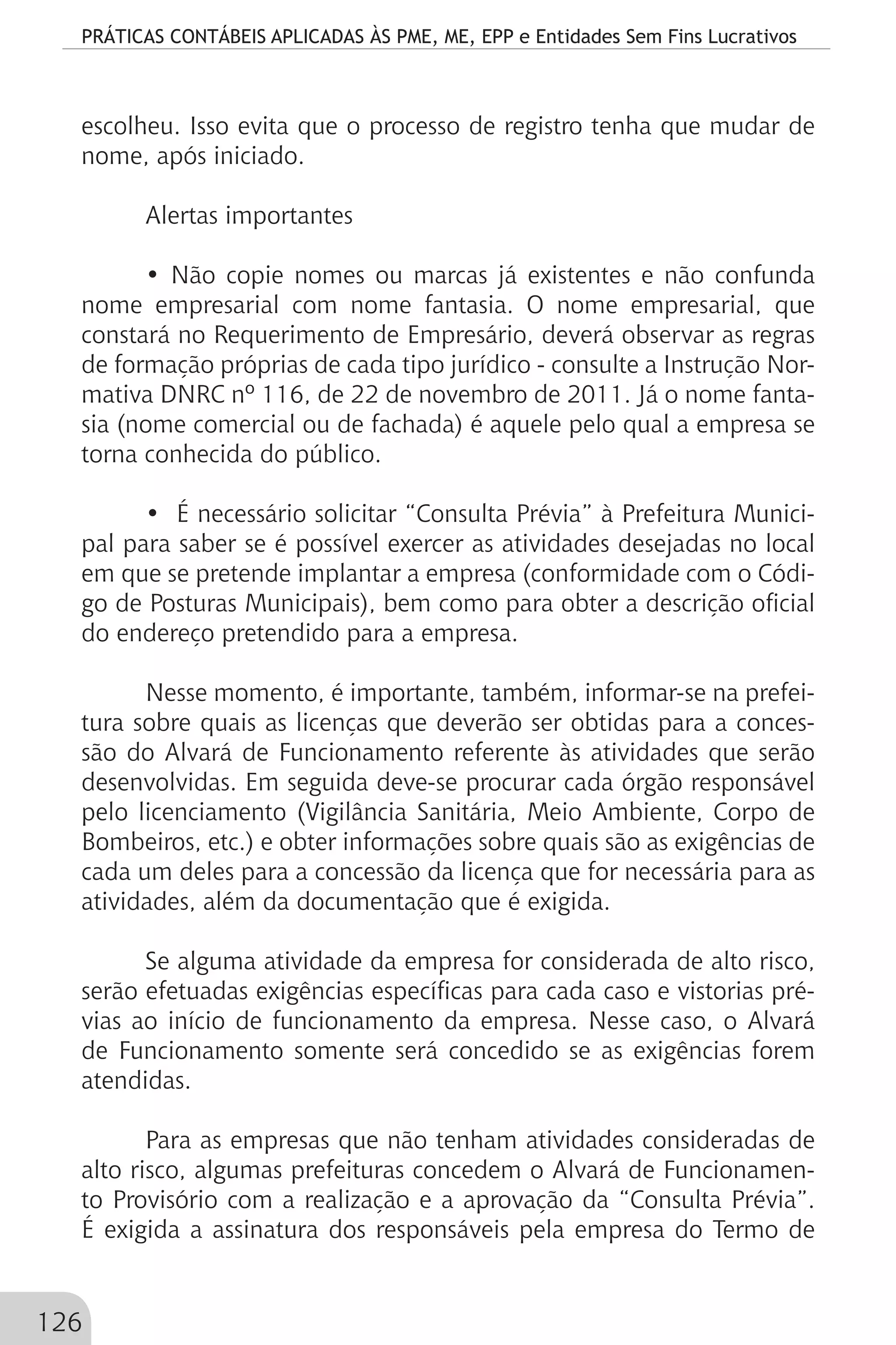 PRÁTICAS CONTÁBEIS APLICADAS ÀS PME, ME, EPP e Entidades Sem Fins Lucrativos
126
escolheu. Isso evita que o processo de registro tenha que mudar de
nome, após iniciado.
Alertas importantes
• Não copie nomes ou marcas já existentes e não confunda
nome empresarial com nome fantasia. O nome empresarial, que
constará no Requerimento de Empresário, deverá observar as regras
de formação próprias de cada tipo jurídico - consulte a Instrução Nor-
mativa DNRC nº 116, de 22 de novembro de 2011. Já o nome fanta-
sia (nome comercial ou de fachada) é aquele pelo qual a empresa se
torna conhecida do público.
• É necessário solicitar “Consulta Prévia” à Prefeitura Munici-
pal para saber se é possível exercer as atividades desejadas no local
em que se pretende implantar a empresa (conformidade com o Códi-
go de Posturas Municipais), bem como para obter a descrição oficial
do endereço pretendido para a empresa.
Nesse momento, é importante, também, informar-se na prefei-
tura sobre quais as licenças que deverão ser obtidas para a conces-
são do Alvará de Funcionamento referente às atividades que serão
desenvolvidas. Em seguida deve-se procurar cada órgão responsável
pelo licenciamento (Vigilância Sanitária, Meio Ambiente, Corpo de
Bombeiros, etc.) e obter informações sobre quais são as exigências de
cada um deles para a concessão da licença que for necessária para as
atividades, além da documentação que é exigida.
Se alguma atividade da empresa for considerada de alto risco,
serão efetuadas exigências específicas para cada caso e vistorias pré-
vias ao início de funcionamento da empresa. Nesse caso, o Alvará
de Funcionamento somente será concedido se as exigências forem
atendidas.
Para as empresas que não tenham atividades consideradas de
alto risco, algumas prefeituras concedem o Alvará de Funcionamen-
to Provisório com a realização e a aprovação da “Consulta Prévia”.
É exigida a assinatura dos responsáveis pela empresa do Termo de
 