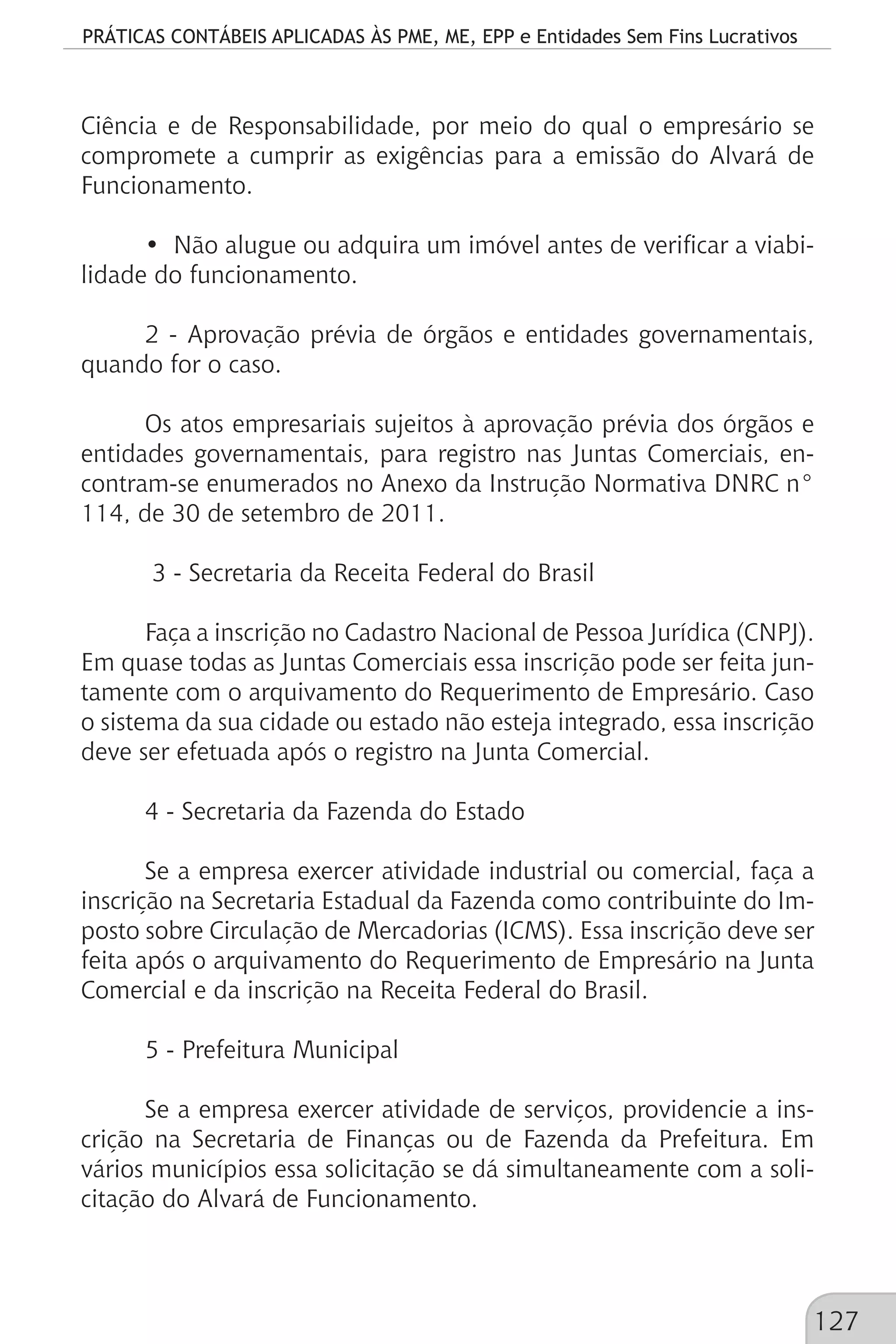 PRÁTICAS CONTÁBEIS APLICADAS ÀS PME, ME, EPP e Entidades Sem Fins Lucrativos
127
Ciência e de Responsabilidade, por meio do qual o empresário se
compromete a cumprir as exigências para a emissão do Alvará de
Funcionamento.
• Não alugue ou adquira um imóvel antes de verificar a viabi-
lidade do funcionamento.
2 - Aprovação prévia de órgãos e entidades governamentais,
quando for o caso.
Os atos empresariais sujeitos à aprovação prévia dos órgãos e
entidades governamentais, para registro nas Juntas Comerciais, en-
contram-se enumerados no Anexo da Instrução Normativa DNRC n°
114, de 30 de setembro de 2011.
3 - Secretaria da Receita Federal do Brasil
Faça a inscrição no Cadastro Nacional de Pessoa Jurídica (CNPJ).
Em quase todas as Juntas Comerciais essa inscrição pode ser feita jun-
tamente com o arquivamento do Requerimento de Empresário. Caso
o sistema da sua cidade ou estado não esteja integrado, essa inscrição
deve ser efetuada após o registro na Junta Comercial.
4 - Secretaria da Fazenda do Estado
Se a empresa exercer atividade industrial ou comercial, faça a
inscrição na Secretaria Estadual da Fazenda como contribuinte do Im-
posto sobre Circulação de Mercadorias (ICMS). Essa inscrição deve ser
feita após o arquivamento do Requerimento de Empresário na Junta
Comercial e da inscrição na Receita Federal do Brasil.
5 - Prefeitura Municipal
Se a empresa exercer atividade de serviços, providencie a ins-
crição na Secretaria de Finanças ou de Fazenda da Prefeitura. Em
vários municípios essa solicitação se dá simultaneamente com a soli-
citação do Alvará de Funcionamento.
 