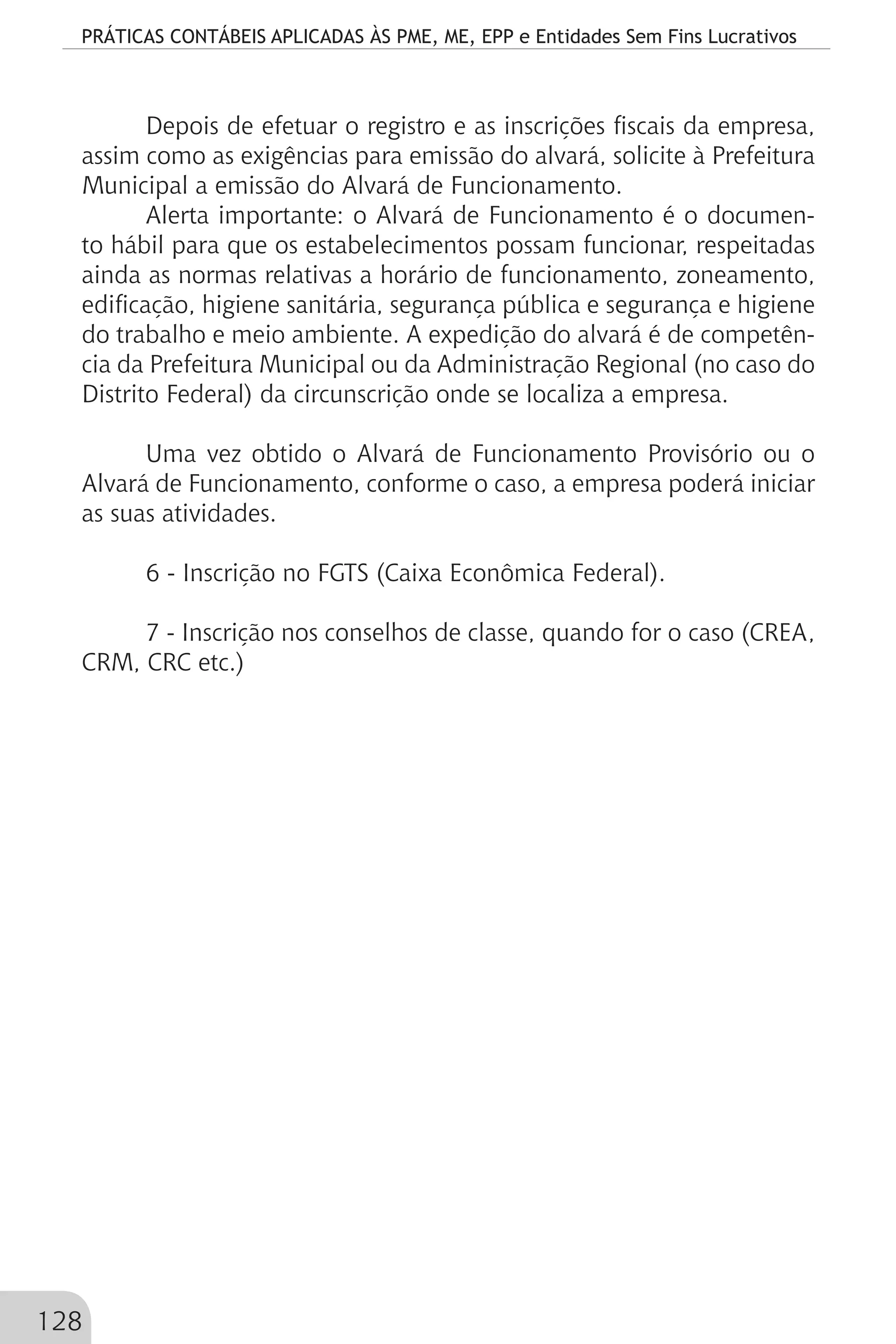 PRÁTICAS CONTÁBEIS APLICADAS ÀS PME, ME, EPP e Entidades Sem Fins Lucrativos
128
Depois de efetuar o registro e as inscrições fiscais da empresa,
assim como as exigências para emissão do alvará, solicite à Prefeitura
Municipal a emissão do Alvará de Funcionamento.
Alerta importante: o Alvará de Funcionamento é o documen-
to hábil para que os estabelecimentos possam funcionar, respeitadas
ainda as normas relativas a horário de funcionamento, zoneamento,
edificação, higiene sanitária, segurança pública e segurança e higiene
do trabalho e meio ambiente. A expedição do alvará é de competên-
cia da Prefeitura Municipal ou da Administração Regional (no caso do
Distrito Federal) da circunscrição onde se localiza a empresa.
Uma vez obtido o Alvará de Funcionamento Provisório ou o
Alvará de Funcionamento, conforme o caso, a empresa poderá iniciar
as suas atividades.
6 - Inscrição no FGTS (Caixa Econômica Federal).
7 - Inscrição nos conselhos de classe, quando for o caso (CREA,
CRM, CRC etc.)
 