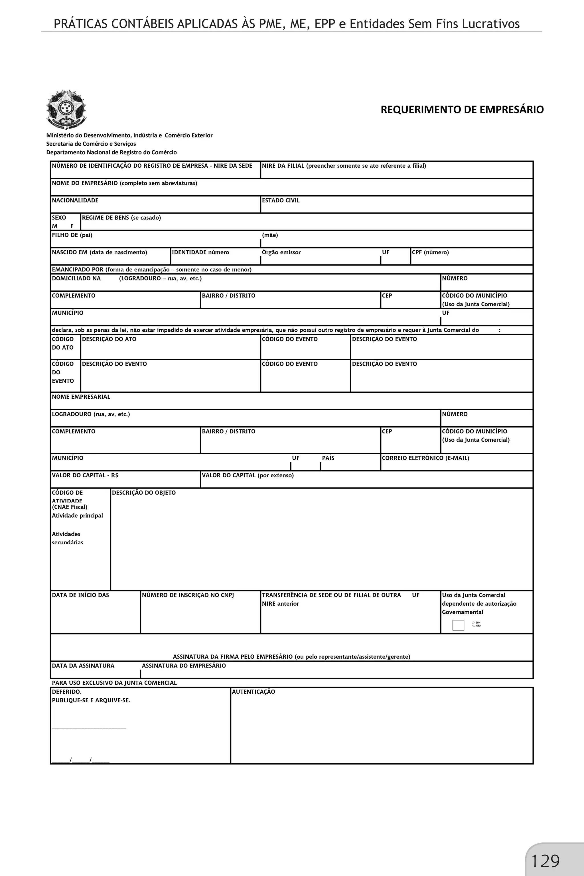 PRÁTICAS CONTÁBEIS APLICADAS ÀS PME, ME, EPP e Entidades Sem Fins Lucrativos
129
Ministério do Desenvolvimento, Indústria e Comércio Exterior
Secretaria de Comércio e Serviços
Departamento Nacional de Registro do Comércio
REQUERIMENTO DE EMPRESÁRIO
SEXO
M F
UF
NÚMERO
CÓDIGO DO MUNICÍPIO
(Uso da Junta Comercial)
UF
CÓDIGO
DO ATO
CÓDIGO
DO
EVENTO
NÚMERO
CÓDIGO DO MUNICÍPIO
(Uso da Junta Comercial)
UF
Uso da Junta Comercial
dependente de autorização
Governamental
NÚMERO DE IDENTIFICAÇÃO DO REGISTRO DE EMPRESA - NIRE DA SEDE NIRE DA FILIAL (preencher somente se ato referente a filial)
NOME DO EMPRESÁRIO (completo sem abreviaturas)
NASCIDO EM (data de nascimento) IDENTIDADE número Órgão emissor CPF (número)
NACIONALIDADE ESTADO CIVIL
REGIME DE BENS (se casado)
FILHO DE (pai) (mãe)
COMPLEMENTO BAIRRO / DISTRITO CEP
EMANCIPADO POR (forma de emancipação – somente no caso de menor)
DOMICILIADO NA (LOGRADOURO – rua, av, etc.)
DESCRIÇÃO DO EVENTO CÓDIGO DO EVENTO DESCRIÇÃO DO EVENTO
MUNICÍPIO
declara, sob as penas da lei, não estar impedido de exercer atividade empresária, que não possui outro registro de empresário e requer à Junta Comercial do :
DESCRIÇÃO DO ATO CÓDIGO DO EVENTO DESCRIÇÃO DO EVENTO
BAIRRO / DISTRITO CEP
NOME EMPRESARIAL
LOGRADOURO (rua, av, etc.)
COMPLEMENTO
VALOR DO CAPITAL - R$ VALOR DO CAPITAL (por extenso)
CÓDIGO DE
ATIVIDADE
(CNAE Fiscal)
MUNICÍPIO PAÍS CORREIO ELETRÔNICO (E-MAIL)
Atividades
secundárias
Atividade principal
DESCRIÇÃO DO OBJETO
DATA DE INÍCIO DAS TRANSFERÊNCIA DE SEDE OU DE FILIAL DE OUTRA
NIRE anterior
UFNÚMERO DE INSCRIÇÃO NO CNPJ
______/______/______
AUTENTICAÇÃO
ASSINATURA DA FIRMA PELO EMPRESÁRIO (ou pelo representante/assistente/gerente)
PUBLIQUE-SE E ARQUIVE-SE.
_________________________
DATA DA ASSINATURA ASSINATURA DO EMPRESÁRIO
PARA USO EXCLUSIVO DA JUNTA COMERCIAL
DEFERIDO.
1 - SIM
3 - NÃO
 