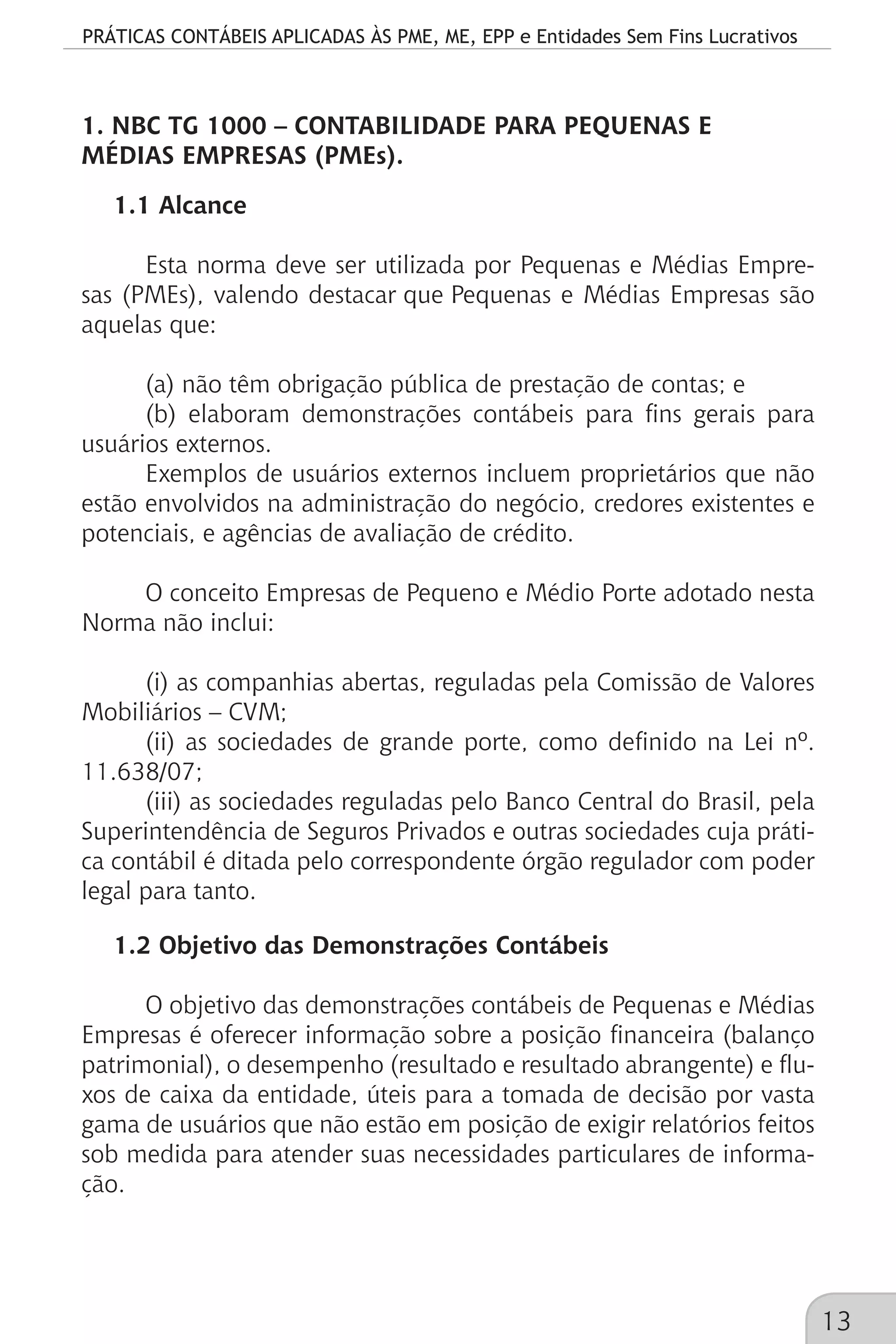 PRÁTICAS CONTÁBEIS APLICADAS ÀS PME, ME, EPP e Entidades Sem Fins Lucrativos
13
1. NBC TG 1000 – CONTABILIDADE PARA PEQUENAS E
MÉDIAS EMPRESAS (PMEs).
1.1 Alcance
Esta norma deve ser utilizada por Pequenas e Médias Empre-
sas (PMEs), valendo destacar que Pequenas e Médias Empresas são
aquelas que:
(a) não têm obrigação pública de prestação de contas; e
(b) elaboram demonstrações contábeis para fins gerais para
usuários externos.
Exemplos de usuários externos incluem proprietários que não
estão envolvidos na administração do negócio, credores existentes e
potenciais, e agências de avaliação de crédito.
O conceito Empresas de Pequeno e Médio Porte adotado nesta
Norma não inclui:
(i) as companhias abertas, reguladas pela Comissão de Valores
Mobiliários – CVM;
(ii) as sociedades de grande porte, como definido na Lei nº.
11.638/07;
(iii) as sociedades reguladas pelo Banco Central do Brasil, pela
Superintendência de Seguros Privados e outras sociedades cuja práti-
ca contábil é ditada pelo correspondente órgão regulador com poder
legal para tanto.
1.2 Objetivo das Demonstrações Contábeis
O objetivo das demonstrações contábeis de Pequenas e Médias
Empresas é oferecer informação sobre a posição financeira (balanço
patrimonial), o desempenho (resultado e resultado abrangente) e flu-
xos de caixa da entidade, úteis para a tomada de decisão por vasta
gama de usuários que não estão em posição de exigir relatórios feitos
sob medida para atender suas necessidades particulares de informa-
ção.
 