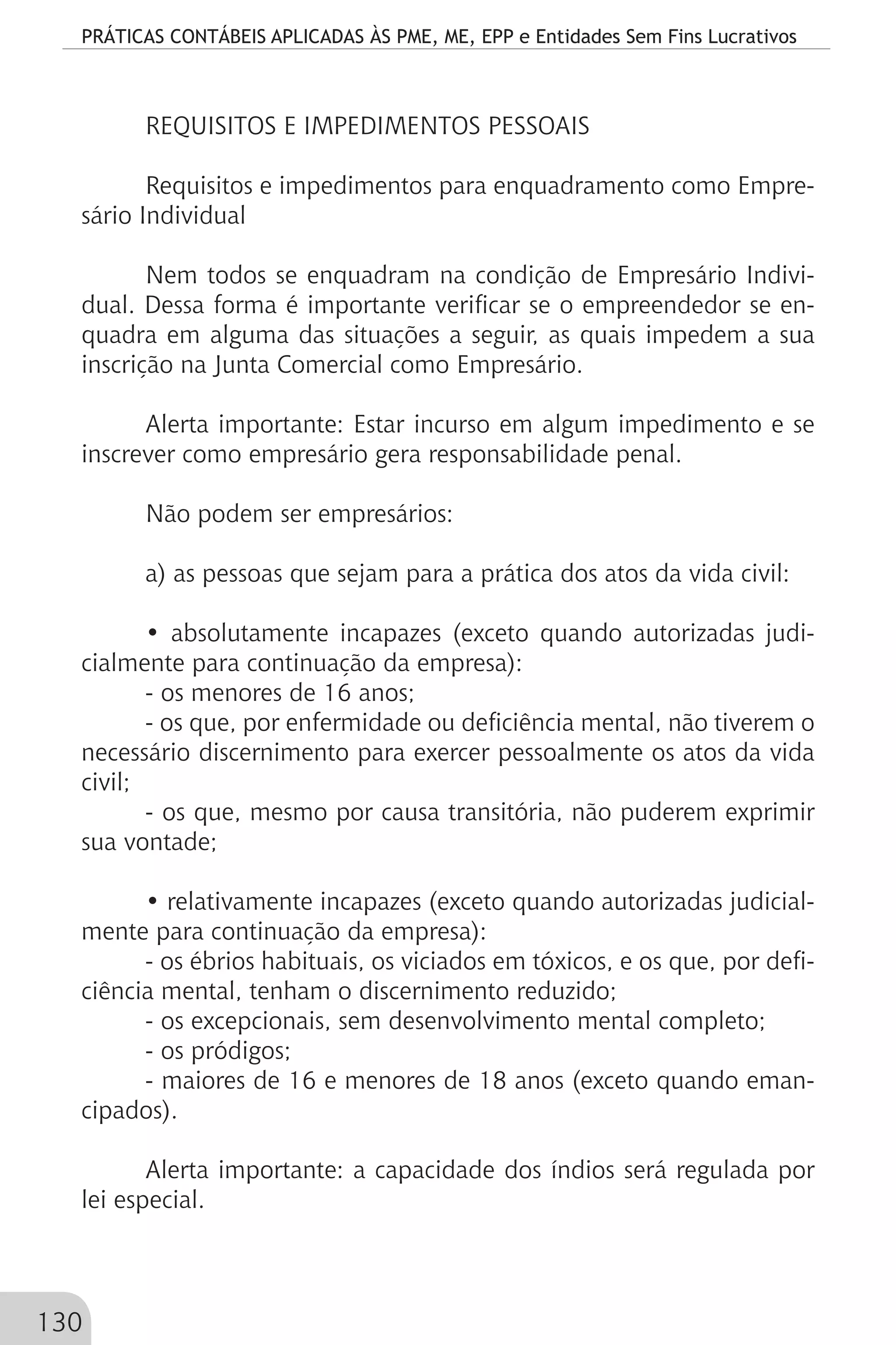 PRÁTICAS CONTÁBEIS APLICADAS ÀS PME, ME, EPP e Entidades Sem Fins Lucrativos
130
REQUISITOS E IMPEDIMENTOS PESSOAIS
Requisitos e impedimentos para enquadramento como Empre-
sário Individual
Nem todos se enquadram na condição de Empresário Indivi-
dual. Dessa forma é importante verificar se o empreendedor se en-
quadra em alguma das situações a seguir, as quais impedem a sua
inscrição na Junta Comercial como Empresário.
Alerta importante: Estar incurso em algum impedimento e se
inscrever como empresário gera responsabilidade penal.
Não podem ser empresários:
a) as pessoas que sejam para a prática dos atos da vida civil:
• absolutamente incapazes (exceto quando autorizadas judi-
cialmente para continuação da empresa):
- os menores de 16 anos;
- os que, por enfermidade ou deficiência mental, não tiverem o
necessário discernimento para exercer pessoalmente os atos da vida
civil;
- os que, mesmo por causa transitória, não puderem exprimir
sua vontade;
• relativamente incapazes (exceto quando autorizadas judicial-
mente para continuação da empresa):
- os ébrios habituais, os viciados em tóxicos, e os que, por defi-
ciência mental, tenham o discernimento reduzido;
- os excepcionais, sem desenvolvimento mental completo;
- os pródigos;
- maiores de 16 e menores de 18 anos (exceto quando eman-
cipados).
Alerta importante: a capacidade dos índios será regulada por
lei especial.
 