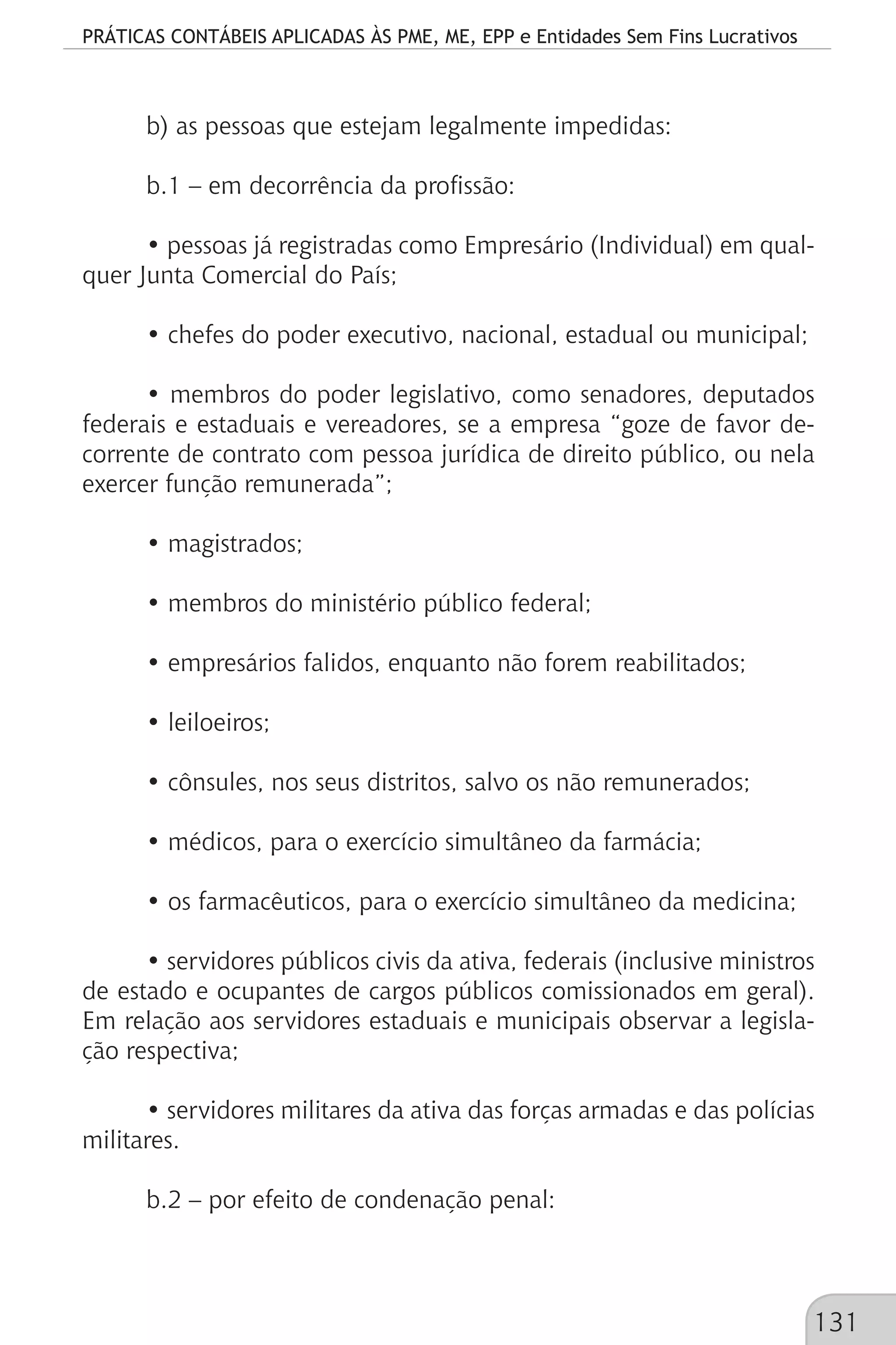 PRÁTICAS CONTÁBEIS APLICADAS ÀS PME, ME, EPP e Entidades Sem Fins Lucrativos
131
b) as pessoas que estejam legalmente impedidas:
b.1 – em decorrência da profissão:
• pessoas já registradas como Empresário (Individual) em qual-
quer Junta Comercial do País;
• chefes do poder executivo, nacional, estadual ou municipal;
• membros do poder legislativo, como senadores, deputados
federais e estaduais e vereadores, se a empresa “goze de favor de-
corrente de contrato com pessoa jurídica de direito público, ou nela
exercer função remunerada”;
• magistrados;
• membros do ministério público federal;
• empresários falidos, enquanto não forem reabilitados;
• leiloeiros;
• cônsules, nos seus distritos, salvo os não remunerados;
• médicos, para o exercício simultâneo da farmácia;
• os farmacêuticos, para o exercício simultâneo da medicina;
• servidores públicos civis da ativa, federais (inclusive ministros
de estado e ocupantes de cargos públicos comissionados em geral).
Em relação aos servidores estaduais e municipais observar a legisla-
ção respectiva;
• servidores militares da ativa das forças armadas e das polícias
militares.
b.2 – por efeito de condenação penal:
 