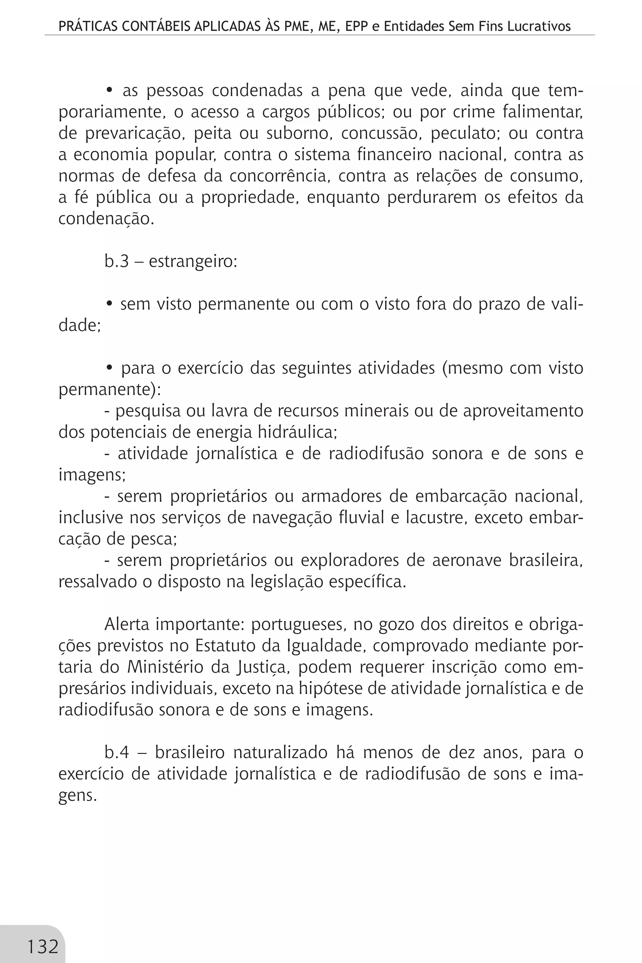 PRÁTICAS CONTÁBEIS APLICADAS ÀS PME, ME, EPP e Entidades Sem Fins Lucrativos
132
• as pessoas condenadas a pena que vede, ainda que tem-
porariamente, o acesso a cargos públicos; ou por crime falimentar,
de prevaricação, peita ou suborno, concussão, peculato; ou contra
a economia popular, contra o sistema financeiro nacional, contra as
normas de defesa da concorrência, contra as relações de consumo,
a fé pública ou a propriedade, enquanto perdurarem os efeitos da
condenação.
b.3 – estrangeiro:
• sem visto permanente ou com o visto fora do prazo de vali-
dade;
• para o exercício das seguintes atividades (mesmo com visto
permanente):
- pesquisa ou lavra de recursos minerais ou de aproveitamento
dos potenciais de energia hidráulica;
- atividade jornalística e de radiodifusão sonora e de sons e
imagens;
- serem proprietários ou armadores de embarcação nacional,
inclusive nos serviços de navegação fluvial e lacustre, exceto embar-
cação de pesca;
- serem proprietários ou exploradores de aeronave brasileira,
ressalvado o disposto na legislação específica.
Alerta importante: portugueses, no gozo dos direitos e obriga-
ções previstos no Estatuto da Igualdade, comprovado mediante por-
taria do Ministério da Justiça, podem requerer inscrição como em-
presários individuais, exceto na hipótese de atividade jornalística e de
radiodifusão sonora e de sons e imagens.
b.4 – brasileiro naturalizado há menos de dez anos, para o
exercício de atividade jornalística e de radiodifusão de sons e ima-
gens.
 