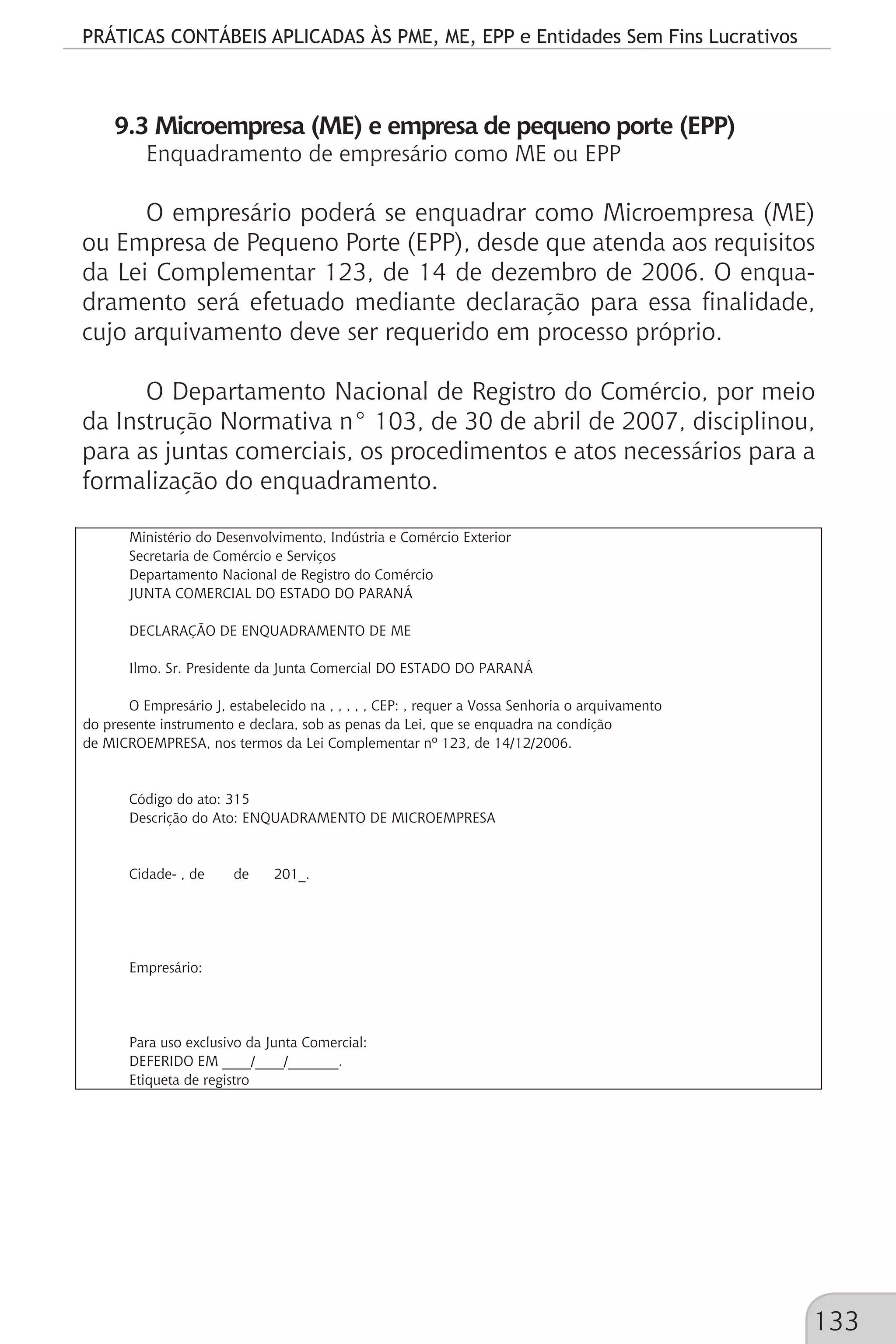 PRÁTICAS CONTÁBEIS APLICADAS ÀS PME, ME, EPP e Entidades Sem Fins Lucrativos
133
9.3 Microempresa (ME) e empresa de pequeno porte (EPP)
Enquadramento de empresário como ME ou EPP
O empresário poderá se enquadrar como Microempresa (ME)
ou Empresa de Pequeno Porte (EPP), desde que atenda aos requisitos
da Lei Complementar 123, de 14 de dezembro de 2006. O enqua-
dramento será efetuado mediante declaração para essa finalidade,
cujo arquivamento deve ser requerido em processo próprio.
O Departamento Nacional de Registro do Comércio, por meio
da Instrução Normativa n° 103, de 30 de abril de 2007, disciplinou,
para as juntas comerciais, os procedimentos e atos necessários para a
formalização do enquadramento.
Ministério do Desenvolvimento, Indústria e Comércio Exterior
Secretaria de Comércio e Serviços
Departamento Nacional de Registro do Comércio
JUNTA COMERCIAL DO ESTADO DO PARANÁ
DECLARAÇÃO DE ENQUADRAMENTO DE ME
Ilmo. Sr. Presidente da Junta Comercial DO ESTADO DO PARANÁ
O Empresário J, estabelecido na , , , , , CEP: , requer a Vossa Senhoria o arquivamento
do presente instrumento e declara, sob as penas da Lei, que se enquadra na condição
de MICROEMPRESA, nos termos da Lei Complementar nº 123, de 14/12/2006.
Código do ato: 315
Descrição do Ato: ENQUADRAMENTO DE MICROEMPRESA
Cidade- , de de 201_.
Empresário:
Para uso exclusivo da Junta Comercial:
DEFERIDO EM ____/____/_______.
Etiqueta de registro
 
