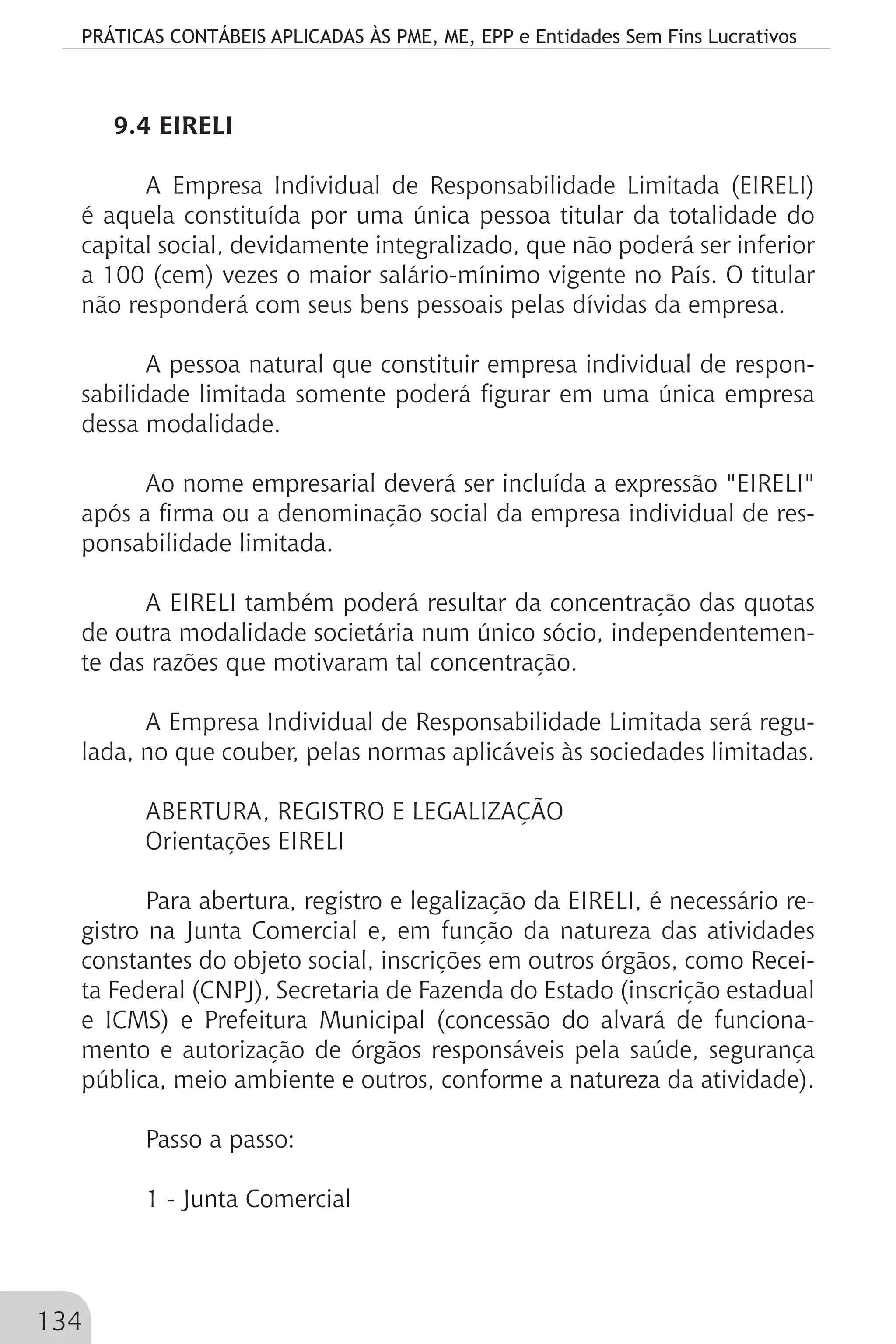 PRÁTICAS CONTÁBEIS APLICADAS ÀS PME, ME, EPP e Entidades Sem Fins Lucrativos
134
9.4 EIRELI
A Empresa Individual de Responsabilidade Limitada (EIRELI)
é aquela constituída por uma única pessoa titular da totalidade do
capital social, devidamente integralizado, que não poderá ser inferior
a 100 (cem) vezes o maior salário-mínimo vigente no País. O titular
não responderá com seus bens pessoais pelas dívidas da empresa.
A pessoa natural que constituir empresa individual de respon-
sabilidade limitada somente poderá figurar em uma única empresa
dessa modalidade.
Ao nome empresarial deverá ser incluída a expressão "EIRELI"
após a firma ou a denominação social da empresa individual de res-
ponsabilidade limitada.
A EIRELI também poderá resultar da concentração das quotas
de outra modalidade societária num único sócio, independentemen-
te das razões que motivaram tal concentração.
A Empresa Individual de Responsabilidade Limitada será regu-
lada, no que couber, pelas normas aplicáveis às sociedades limitadas.
ABERTURA, REGISTRO E LEGALIZAÇÃO
Orientações EIRELI
Para abertura, registro e legalização da EIRELI, é necessário re-
gistro na Junta Comercial e, em função da natureza das atividades
constantes do objeto social, inscrições em outros órgãos, como Recei-
ta Federal (CNPJ), Secretaria de Fazenda do Estado (inscrição estadual
e ICMS) e Prefeitura Municipal (concessão do alvará de funciona-
mento e autorização de órgãos responsáveis pela saúde, segurança
pública, meio ambiente e outros, conforme a natureza da atividade).
Passo a passo:
1 - Junta Comercial
 