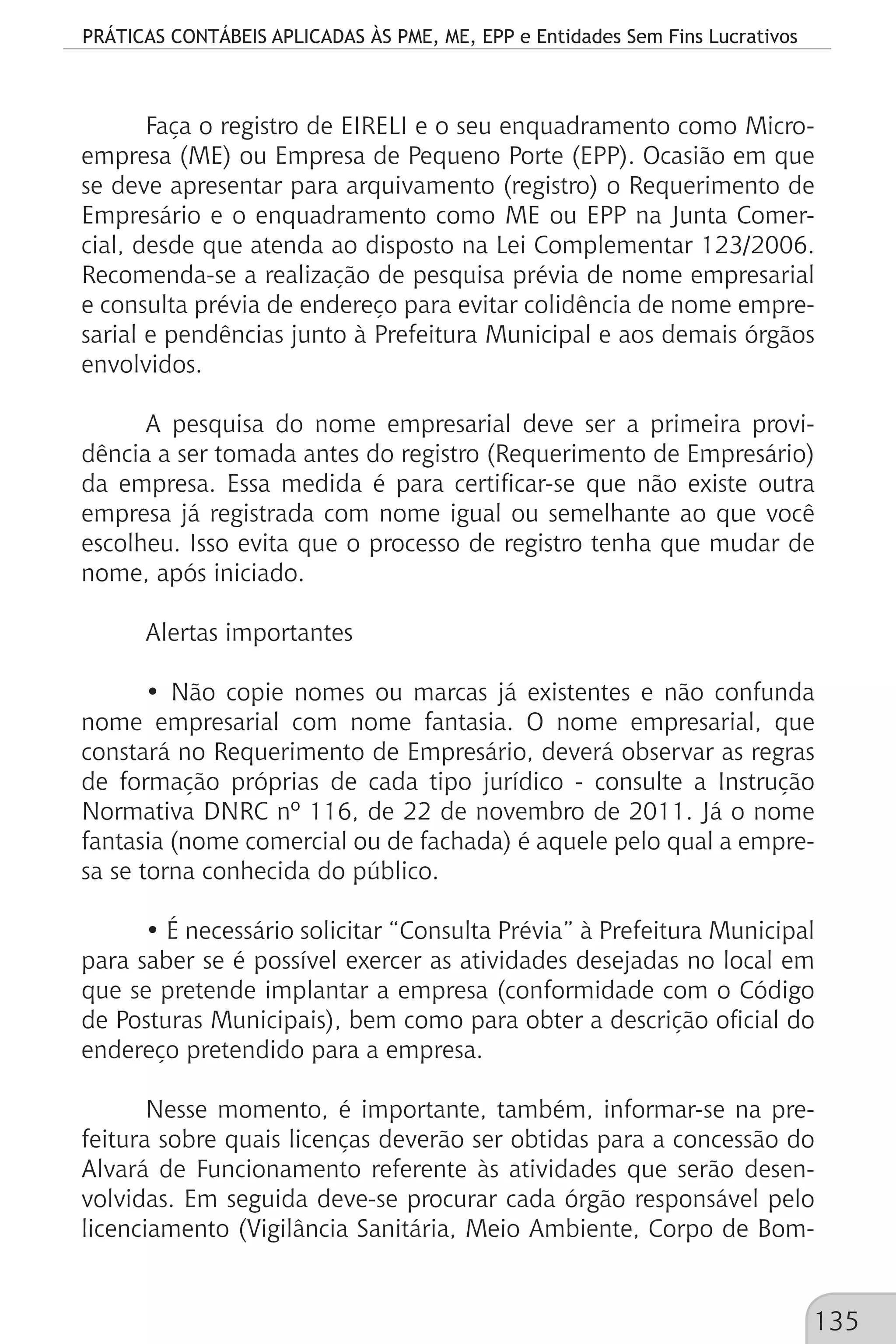 PRÁTICAS CONTÁBEIS APLICADAS ÀS PME, ME, EPP e Entidades Sem Fins Lucrativos
135
Faça o registro de EIRELI e o seu enquadramento como Micro-
empresa (ME) ou Empresa de Pequeno Porte (EPP). Ocasião em que
se deve apresentar para arquivamento (registro) o Requerimento de
Empresário e o enquadramento como ME ou EPP na Junta Comer-
cial, desde que atenda ao disposto na Lei Complementar 123/2006.
Recomenda-se a realização de pesquisa prévia de nome empresarial
e consulta prévia de endereço para evitar colidência de nome empre-
sarial e pendências junto à Prefeitura Municipal e aos demais órgãos
envolvidos.
A pesquisa do nome empresarial deve ser a primeira provi-
dência a ser tomada antes do registro (Requerimento de Empresário)
da empresa. Essa medida é para certificar-se que não existe outra
empresa já registrada com nome igual ou semelhante ao que você
escolheu. Isso evita que o processo de registro tenha que mudar de
nome, após iniciado.
Alertas importantes
• Não copie nomes ou marcas já existentes e não confunda
nome empresarial com nome fantasia. O nome empresarial, que
constará no Requerimento de Empresário, deverá observar as regras
de formação próprias de cada tipo jurídico - consulte a Instrução
Normativa DNRC nº 116, de 22 de novembro de 2011. Já o nome
fantasia (nome comercial ou de fachada) é aquele pelo qual a empre-
sa se torna conhecida do público.
• É necessário solicitar “Consulta Prévia” à Prefeitura Municipal
para saber se é possível exercer as atividades desejadas no local em
que se pretende implantar a empresa (conformidade com o Código
de Posturas Municipais), bem como para obter a descrição oficial do
endereço pretendido para a empresa.
Nesse momento, é importante, também, informar-se na pre-
feitura sobre quais licenças deverão ser obtidas para a concessão do
Alvará de Funcionamento referente às atividades que serão desen-
volvidas. Em seguida deve-se procurar cada órgão responsável pelo
licenciamento (Vigilância Sanitária, Meio Ambiente, Corpo de Bom-
 