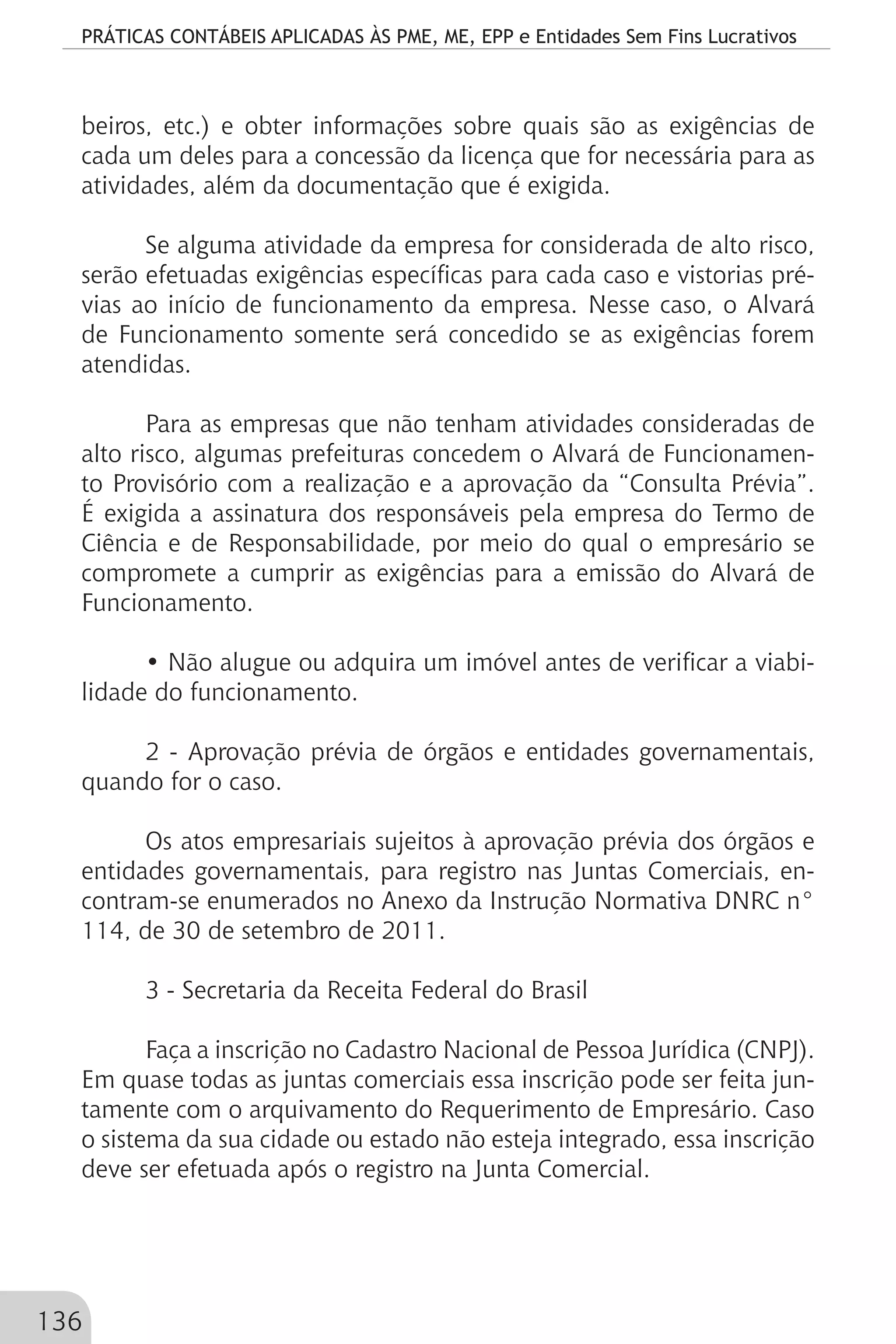 PRÁTICAS CONTÁBEIS APLICADAS ÀS PME, ME, EPP e Entidades Sem Fins Lucrativos
136
beiros, etc.) e obter informações sobre quais são as exigências de
cada um deles para a concessão da licença que for necessária para as
atividades, além da documentação que é exigida.
Se alguma atividade da empresa for considerada de alto risco,
serão efetuadas exigências específicas para cada caso e vistorias pré-
vias ao início de funcionamento da empresa. Nesse caso, o Alvará
de Funcionamento somente será concedido se as exigências forem
atendidas.
Para as empresas que não tenham atividades consideradas de
alto risco, algumas prefeituras concedem o Alvará de Funcionamen-
to Provisório com a realização e a aprovação da “Consulta Prévia”.
É exigida a assinatura dos responsáveis pela empresa do Termo de
Ciência e de Responsabilidade, por meio do qual o empresário se
compromete a cumprir as exigências para a emissão do Alvará de
Funcionamento.
• Não alugue ou adquira um imóvel antes de verificar a viabi-
lidade do funcionamento.
2 - Aprovação prévia de órgãos e entidades governamentais,
quando for o caso.
Os atos empresariais sujeitos à aprovação prévia dos órgãos e
entidades governamentais, para registro nas Juntas Comerciais, en-
contram-se enumerados no Anexo da Instrução Normativa DNRC n°
114, de 30 de setembro de 2011.
3 - Secretaria da Receita Federal do Brasil
Faça a inscrição no Cadastro Nacional de Pessoa Jurídica (CNPJ).
Em quase todas as juntas comerciais essa inscrição pode ser feita jun-
tamente com o arquivamento do Requerimento de Empresário. Caso
o sistema da sua cidade ou estado não esteja integrado, essa inscrição
deve ser efetuada após o registro na Junta Comercial.
 