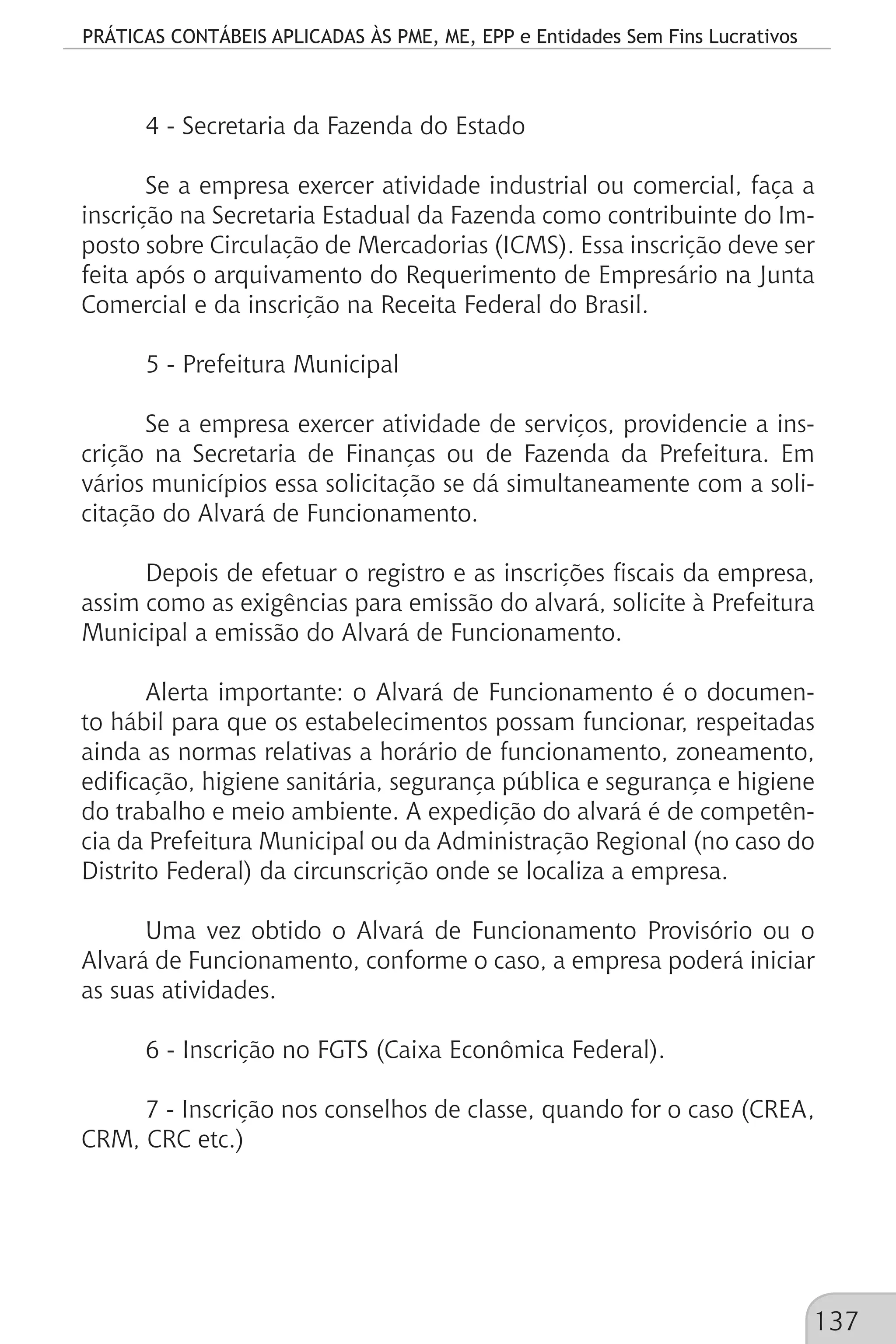 PRÁTICAS CONTÁBEIS APLICADAS ÀS PME, ME, EPP e Entidades Sem Fins Lucrativos
137
4 - Secretaria da Fazenda do Estado
Se a empresa exercer atividade industrial ou comercial, faça a
inscrição na Secretaria Estadual da Fazenda como contribuinte do Im-
posto sobre Circulação de Mercadorias (ICMS). Essa inscrição deve ser
feita após o arquivamento do Requerimento de Empresário na Junta
Comercial e da inscrição na Receita Federal do Brasil.
5 - Prefeitura Municipal
Se a empresa exercer atividade de serviços, providencie a ins-
crição na Secretaria de Finanças ou de Fazenda da Prefeitura. Em
vários municípios essa solicitação se dá simultaneamente com a soli-
citação do Alvará de Funcionamento.
Depois de efetuar o registro e as inscrições fiscais da empresa,
assim como as exigências para emissão do alvará, solicite à Prefeitura
Municipal a emissão do Alvará de Funcionamento.
Alerta importante: o Alvará de Funcionamento é o documen-
to hábil para que os estabelecimentos possam funcionar, respeitadas
ainda as normas relativas a horário de funcionamento, zoneamento,
edificação, higiene sanitária, segurança pública e segurança e higiene
do trabalho e meio ambiente. A expedição do alvará é de competên-
cia da Prefeitura Municipal ou da Administração Regional (no caso do
Distrito Federal) da circunscrição onde se localiza a empresa.
Uma vez obtido o Alvará de Funcionamento Provisório ou o
Alvará de Funcionamento, conforme o caso, a empresa poderá iniciar
as suas atividades.
6 - Inscrição no FGTS (Caixa Econômica Federal).
7 - Inscrição nos conselhos de classe, quando for o caso (CREA,
CRM, CRC etc.)
 