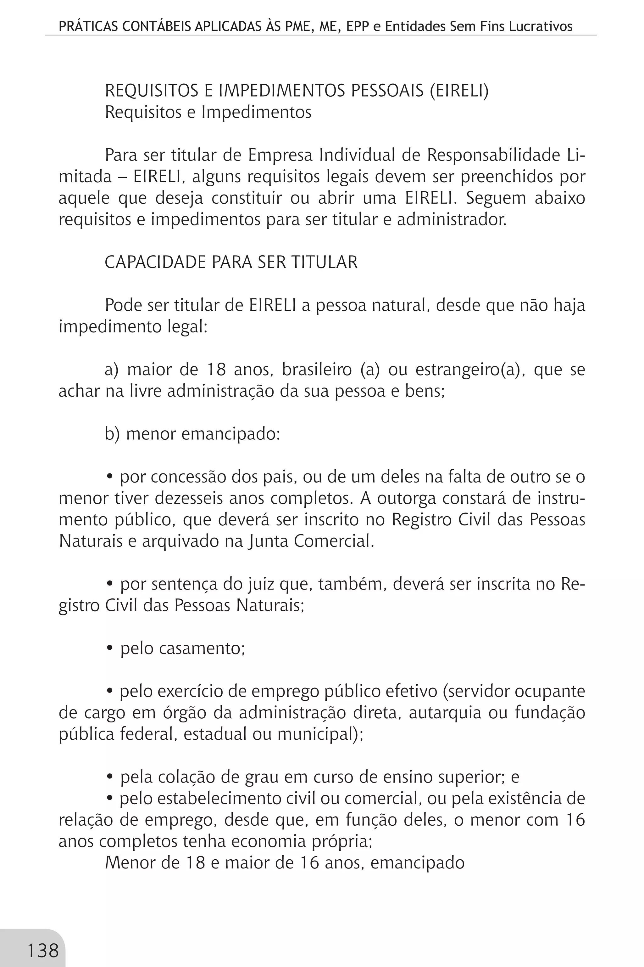 PRÁTICAS CONTÁBEIS APLICADAS ÀS PME, ME, EPP e Entidades Sem Fins Lucrativos
138
REQUISITOS E IMPEDIMENTOS PESSOAIS (EIRELI)
Requisitos e Impedimentos
Para ser titular de Empresa Individual de Responsabilidade Li-
mitada – EIRELI, alguns requisitos legais devem ser preenchidos por
aquele que deseja constituir ou abrir uma EIRELI. Seguem abaixo
requisitos e impedimentos para ser titular e administrador.
CAPACIDADE PARA SER TITULAR
Pode ser titular de EIRELI a pessoa natural, desde que não haja
impedimento legal:
a) maior de 18 anos, brasileiro (a) ou estrangeiro(a), que se
achar na livre administração da sua pessoa e bens;
b) menor emancipado:
• por concessão dos pais, ou de um deles na falta de outro se o
menor tiver dezesseis anos completos. A outorga constará de instru-
mento público, que deverá ser inscrito no Registro Civil das Pessoas
Naturais e arquivado na Junta Comercial.
• por sentença do juiz que, também, deverá ser inscrita no Re-
gistro Civil das Pessoas Naturais;
• pelo casamento;
• pelo exercício de emprego público efetivo (servidor ocupante
de cargo em órgão da administração direta, autarquia ou fundação
pública federal, estadual ou municipal);
• pela colação de grau em curso de ensino superior; e
• pelo estabelecimento civil ou comercial, ou pela existência de
relação de emprego, desde que, em função deles, o menor com 16
anos completos tenha economia própria;
Menor de 18 e maior de 16 anos, emancipado
 