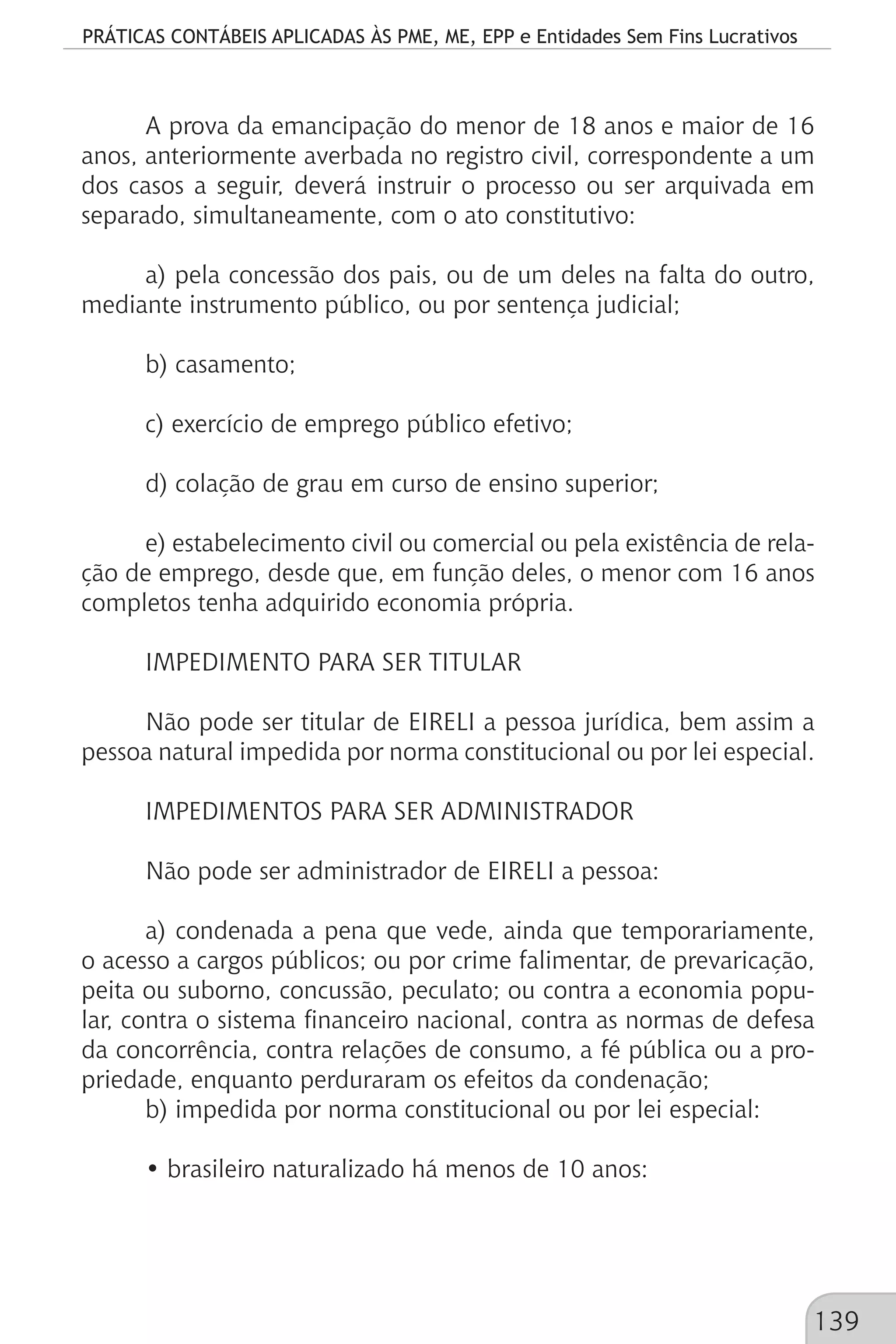PRÁTICAS CONTÁBEIS APLICADAS ÀS PME, ME, EPP e Entidades Sem Fins Lucrativos
139
A prova da emancipação do menor de 18 anos e maior de 16
anos, anteriormente averbada no registro civil, correspondente a um
dos casos a seguir, deverá instruir o processo ou ser arquivada em
separado, simultaneamente, com o ato constitutivo:
a) pela concessão dos pais, ou de um deles na falta do outro,
mediante instrumento público, ou por sentença judicial;
b) casamento;
c) exercício de emprego público efetivo;
d) colação de grau em curso de ensino superior;
e) estabelecimento civil ou comercial ou pela existência de rela-
ção de emprego, desde que, em função deles, o menor com 16 anos
completos tenha adquirido economia própria.
IMPEDIMENTO PARA SER TITULAR
Não pode ser titular de EIRELI a pessoa jurídica, bem assim a
pessoa natural impedida por norma constitucional ou por lei especial.
IMPEDIMENTOS PARA SER ADMINISTRADOR
Não pode ser administrador de EIRELI a pessoa:
a) condenada a pena que vede, ainda que temporariamente,
o acesso a cargos públicos; ou por crime falimentar, de prevaricação,
peita ou suborno, concussão, peculato; ou contra a economia popu-
lar, contra o sistema financeiro nacional, contra as normas de defesa
da concorrência, contra relações de consumo, a fé pública ou a pro-
priedade, enquanto perduraram os efeitos da condenação;
b) impedida por norma constitucional ou por lei especial:
• brasileiro naturalizado há menos de 10 anos:
 