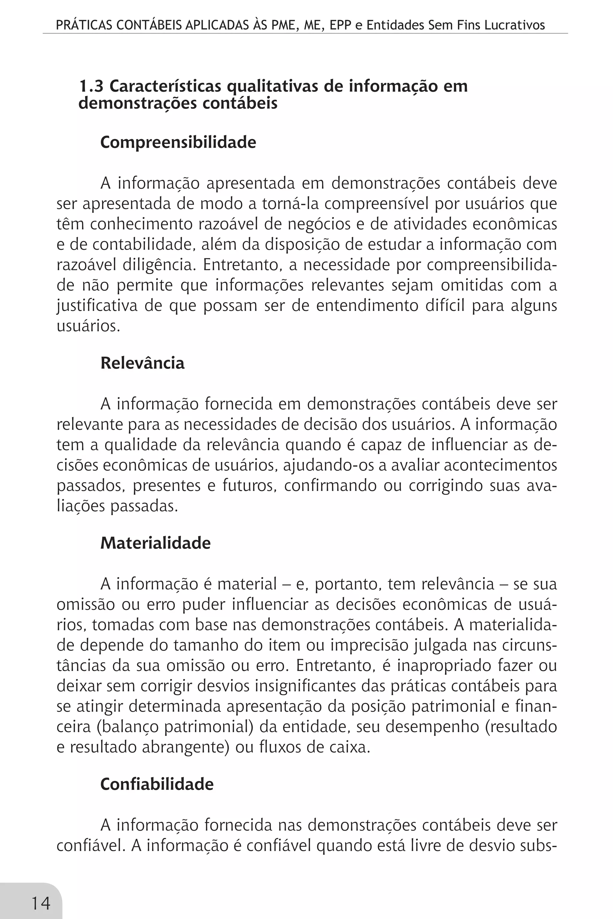 PRÁTICAS CONTÁBEIS APLICADAS ÀS PME, ME, EPP e Entidades Sem Fins Lucrativos
14
1.3 Características qualitativas de informação em
demonstrações contábeis
Compreensibilidade
A informação apresentada em demonstrações contábeis deve
ser apresentada de modo a torná-la compreensível por usuários que
têm conhecimento razoável de negócios e de atividades econômicas
e de contabilidade, além da disposição de estudar a informação com
razoável diligência. Entretanto, a necessidade por compreensibilida-
de não permite que informações relevantes sejam omitidas com a
justificativa de que possam ser de entendimento difícil para alguns
usuários.
Relevância
A informação fornecida em demonstrações contábeis deve ser
relevante para as necessidades de decisão dos usuários. A informação
tem a qualidade da relevância quando é capaz de influenciar as de-
cisões econômicas de usuários, ajudando-os a avaliar acontecimentos
passados, presentes e futuros, confirmando ou corrigindo suas ava-
liações passadas.
Materialidade
A informação é material – e, portanto, tem relevância – se sua
omissão ou erro puder influenciar as decisões econômicas de usuá-
rios, tomadas com base nas demonstrações contábeis. A materialida-
de depende do tamanho do item ou imprecisão julgada nas circuns-
tâncias da sua omissão ou erro. Entretanto, é inapropriado fazer ou
deixar sem corrigir desvios insignificantes das práticas contábeis para
se atingir determinada apresentação da posição patrimonial e finan-
ceira (balanço patrimonial) da entidade, seu desempenho (resultado
e resultado abrangente) ou fluxos de caixa.
Confiabilidade
A informação fornecida nas demonstrações contábeis deve ser
confiável. A informação é confiável quando está livre de desvio subs-
 