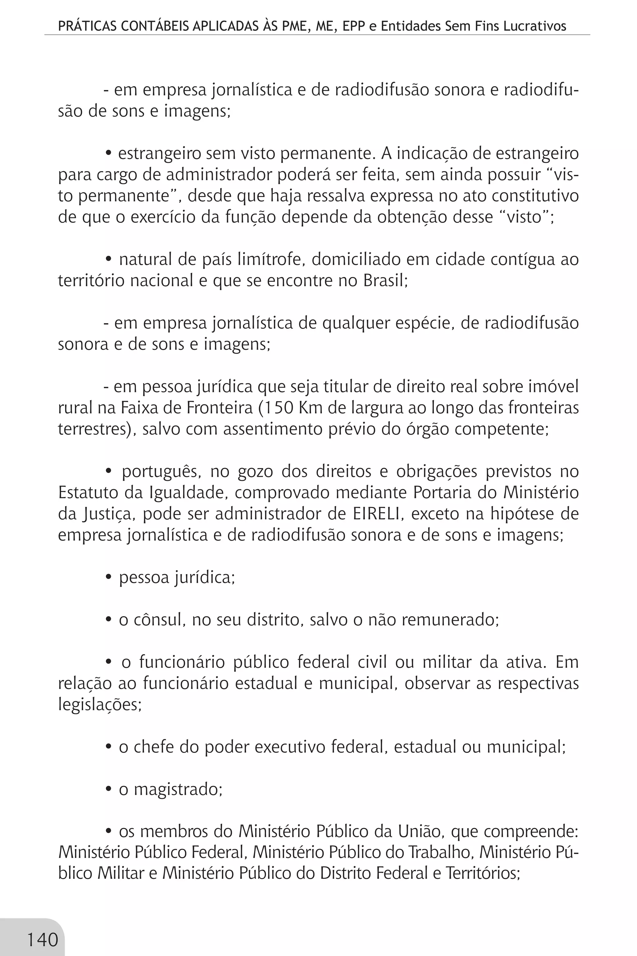 PRÁTICAS CONTÁBEIS APLICADAS ÀS PME, ME, EPP e Entidades Sem Fins Lucrativos
140
- em empresa jornalística e de radiodifusão sonora e radiodifu-
são de sons e imagens;
• estrangeiro sem visto permanente. A indicação de estrangeiro
para cargo de administrador poderá ser feita, sem ainda possuir “vis-
to permanente”, desde que haja ressalva expressa no ato constitutivo
de que o exercício da função depende da obtenção desse “visto”;
• natural de país limítrofe, domiciliado em cidade contígua ao
território nacional e que se encontre no Brasil;
- em empresa jornalística de qualquer espécie, de radiodifusão
sonora e de sons e imagens;
- em pessoa jurídica que seja titular de direito real sobre imóvel
rural na Faixa de Fronteira (150 Km de largura ao longo das fronteiras
terrestres), salvo com assentimento prévio do órgão competente;
• português, no gozo dos direitos e obrigações previstos no
Estatuto da Igualdade, comprovado mediante Portaria do Ministério
da Justiça, pode ser administrador de EIRELI, exceto na hipótese de
empresa jornalística e de radiodifusão sonora e de sons e imagens;
• pessoa jurídica;
• o cônsul, no seu distrito, salvo o não remunerado;
• o funcionário público federal civil ou militar da ativa. Em
relação ao funcionário estadual e municipal, observar as respectivas
legislações;
• o chefe do poder executivo federal, estadual ou municipal;
• o magistrado;
• os membros do Ministério Público da União, que compreende:
Ministério Público Federal, Ministério Público do Trabalho, Ministério Pú-
blico Militar e Ministério Público do Distrito Federal e Territórios;
 