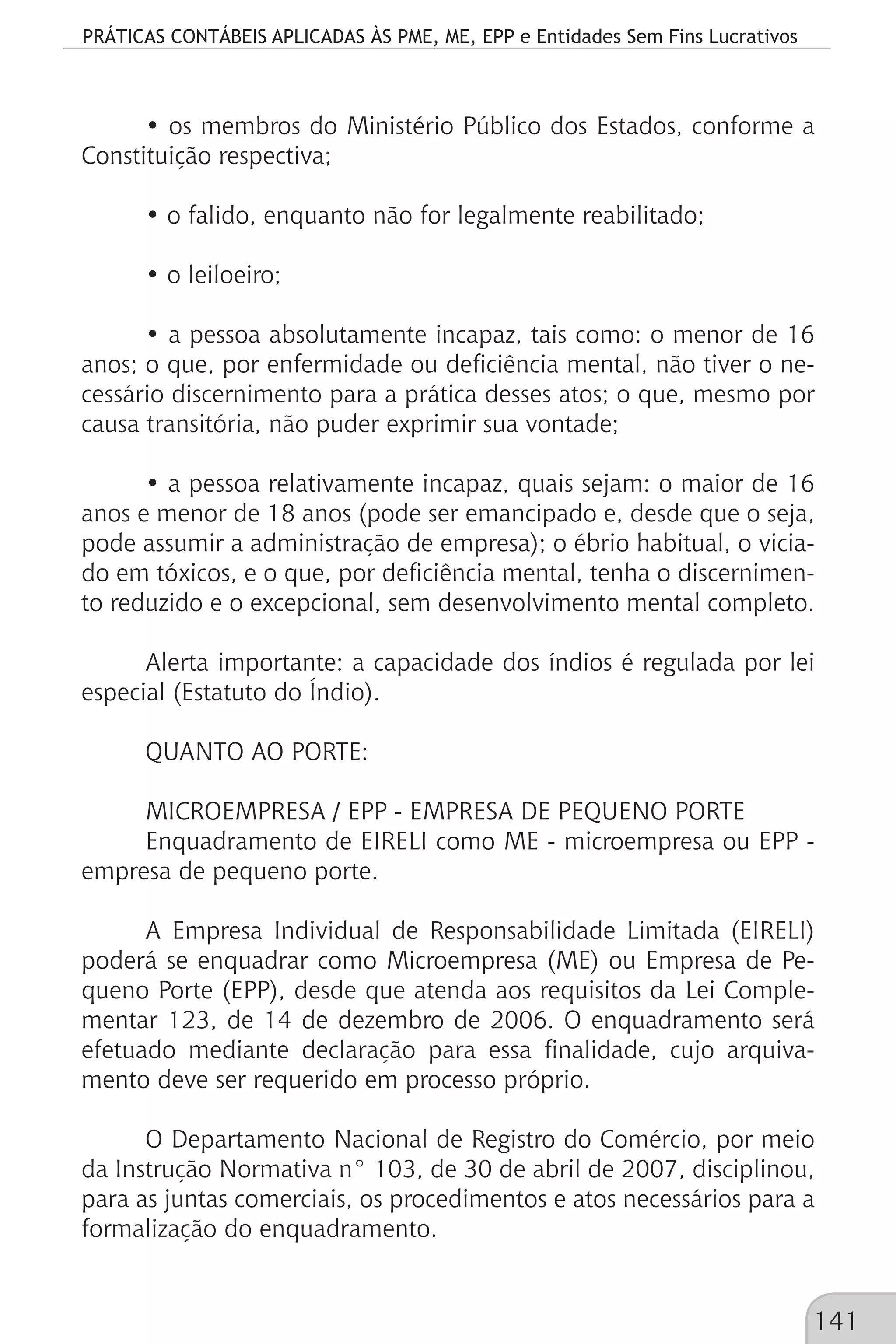 PRÁTICAS CONTÁBEIS APLICADAS ÀS PME, ME, EPP e Entidades Sem Fins Lucrativos
141
• os membros do Ministério Público dos Estados, conforme a
Constituição respectiva;
• o falido, enquanto não for legalmente reabilitado;
• o leiloeiro;
• a pessoa absolutamente incapaz, tais como: o menor de 16
anos; o que, por enfermidade ou deficiência mental, não tiver o ne-
cessário discernimento para a prática desses atos; o que, mesmo por
causa transitória, não puder exprimir sua vontade;
• a pessoa relativamente incapaz, quais sejam: o maior de 16
anos e menor de 18 anos (pode ser emancipado e, desde que o seja,
pode assumir a administração de empresa); o ébrio habitual, o vicia-
do em tóxicos, e o que, por deficiência mental, tenha o discernimen-
to reduzido e o excepcional, sem desenvolvimento mental completo.
Alerta importante: a capacidade dos índios é regulada por lei
especial (Estatuto do Índio).
QUANTO AO PORTE:
MICROEMPRESA / EPP - EMPRESA DE PEQUENO PORTE
Enquadramento de EIRELI como ME - microempresa ou EPP -
empresa de pequeno porte.
A Empresa Individual de Responsabilidade Limitada (EIRELI)
poderá se enquadrar como Microempresa (ME) ou Empresa de Pe-
queno Porte (EPP), desde que atenda aos requisitos da Lei Comple-
mentar 123, de 14 de dezembro de 2006. O enquadramento será
efetuado mediante declaração para essa finalidade, cujo arquiva-
mento deve ser requerido em processo próprio.
O Departamento Nacional de Registro do Comércio, por meio
da Instrução Normativa n° 103, de 30 de abril de 2007, disciplinou,
para as juntas comerciais, os procedimentos e atos necessários para a
formalização do enquadramento.
 