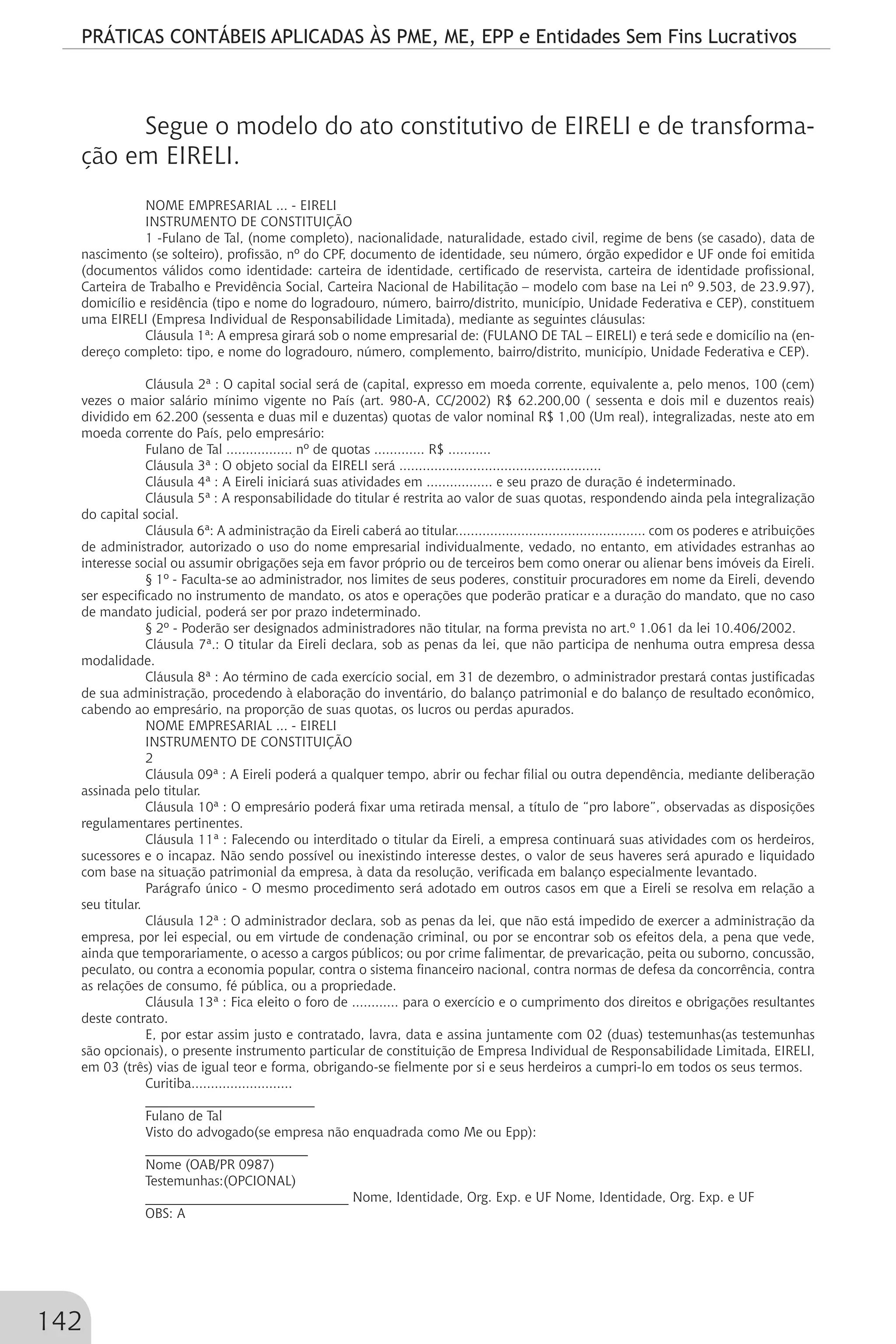 PRÁTICAS CONTÁBEIS APLICADAS ÀS PME, ME, EPP e Entidades Sem Fins Lucrativos
142
Segue o modelo do ato constitutivo de EIRELI e de transforma-
ção em EIRELI.
NOME EMPRESARIAL ... - EIRELI
INSTRUMENTO DE CONSTITUIÇÃO
1 -Fulano de Tal, (nome completo), nacionalidade, naturalidade, estado civil, regime de bens (se casado), data de
nascimento (se solteiro), profissão, nº do CPF, documento de identidade, seu número, órgão expedidor e UF onde foi emitida
(documentos válidos como identidade: carteira de identidade, certificado de reservista, carteira de identidade profissional,
Carteira de Trabalho e Previdência Social, Carteira Nacional de Habilitação – modelo com base na Lei nº 9.503, de 23.9.97),
domicílio e residência (tipo e nome do logradouro, número, bairro/distrito, município, Unidade Federativa e CEP), constituem
uma EIRELI (Empresa Individual de Responsabilidade Limitada), mediante as seguintes cláusulas:
Cláusula 1ª: A empresa girará sob o nome empresarial de: (FULANO DE TAL – EIRELI) e terá sede e domicílio na (en-
dereço completo: tipo, e nome do logradouro, número, complemento, bairro/distrito, município, Unidade Federativa e CEP).
Cláusula 2ª : O capital social será de (capital, expresso em moeda corrente, equivalente a, pelo menos, 100 (cem)
vezes o maior salário mínimo vigente no País (art. 980-A, CC/2002) R$ 62.200,00 ( sessenta e dois mil e duzentos reais)
dividido em 62.200 (sessenta e duas mil e duzentas) quotas de valor nominal R$ 1,00 (Um real), integralizadas, neste ato em
moeda corrente do País, pelo empresário:
Fulano de Tal ................. nº de quotas ............. R$ ...........
Cláusula 3ª : O objeto social da EIRELI será ....................................................
Cláusula 4ª : A Eireli iniciará suas atividades em ................. e seu prazo de duração é indeterminado.
Cláusula 5ª : A responsabilidade do titular é restrita ao valor de suas quotas, respondendo ainda pela integralização
do capital social.
Cláusula 6ª: A administração da Eireli caberá ao titular................................................. com os poderes e atribuições
de administrador, autorizado o uso do nome empresarial individualmente, vedado, no entanto, em atividades estranhas ao
interesse social ou assumir obrigações seja em favor próprio ou de terceiros bem como onerar ou alienar bens imóveis da Eireli.
§ 1º - Faculta-se ao administrador, nos limites de seus poderes, constituir procuradores em nome da Eireli, devendo
ser especificado no instrumento de mandato, os atos e operações que poderão praticar e a duração do mandato, que no caso
de mandato judicial, poderá ser por prazo indeterminado.
§ 2º - Poderão ser designados administradores não titular, na forma prevista no art.º 1.061 da lei 10.406/2002.
Cláusula 7ª.: O titular da Eireli declara, sob as penas da lei, que não participa de nenhuma outra empresa dessa
modalidade.
Cláusula 8ª : Ao término de cada exercício social, em 31 de dezembro, o administrador prestará contas justificadas
de sua administração, procedendo à elaboração do inventário, do balanço patrimonial e do balanço de resultado econômico,
cabendo ao empresário, na proporção de suas quotas, os lucros ou perdas apurados.
NOME EMPRESARIAL ... - EIRELI
INSTRUMENTO DE CONSTITUIÇÃO
2
Cláusula 09ª : A Eireli poderá a qualquer tempo, abrir ou fechar filial ou outra dependência, mediante deliberação
assinada pelo titular.
Cláusula 10ª : O empresário poderá fixar uma retirada mensal, a título de “pro labore”, observadas as disposições
regulamentares pertinentes.
Cláusula 11ª : Falecendo ou interditado o titular da Eireli, a empresa continuará suas atividades com os herdeiros,
sucessores e o incapaz. Não sendo possível ou inexistindo interesse destes, o valor de seus haveres será apurado e liquidado
com base na situação patrimonial da empresa, à data da resolução, verificada em balanço especialmente levantado.
Parágrafo único - O mesmo procedimento será adotado em outros casos em que a Eireli se resolva em relação a
seu titular.
Cláusula 12ª : O administrador declara, sob as penas da lei, que não está impedido de exercer a administração da
empresa, por lei especial, ou em virtude de condenação criminal, ou por se encontrar sob os efeitos dela, a pena que vede,
ainda que temporariamente, o acesso a cargos públicos; ou por crime falimentar, de prevaricação, peita ou suborno, concussão,
peculato, ou contra a economia popular, contra o sistema financeiro nacional, contra normas de defesa da concorrência, contra
as relações de consumo, fé pública, ou a propriedade.
Cláusula 13ª : Fica eleito o foro de ............ para o exercício e o cumprimento dos direitos e obrigações resultantes
deste contrato.
E, por estar assim justo e contratado, lavra, data e assina juntamente com 02 (duas) testemunhas(as testemunhas
são opcionais), o presente instrumento particular de constituição de Empresa Individual de Responsabilidade Limitada, EIRELI,
em 03 (três) vias de igual teor e forma, obrigando-se fielmente por si e seus herdeiros a cumpri-lo em todos os seus termos.
Curitiba..........................
_________________________
Fulano de Tal
Visto do advogado(se empresa não enquadrada como Me ou Epp):
________________________
Nome (OAB/PR 0987)
Testemunhas:(OPCIONAL)
______________________________ Nome, Identidade, Org. Exp. e UF Nome, Identidade, Org. Exp. e UF
OBS: A
 