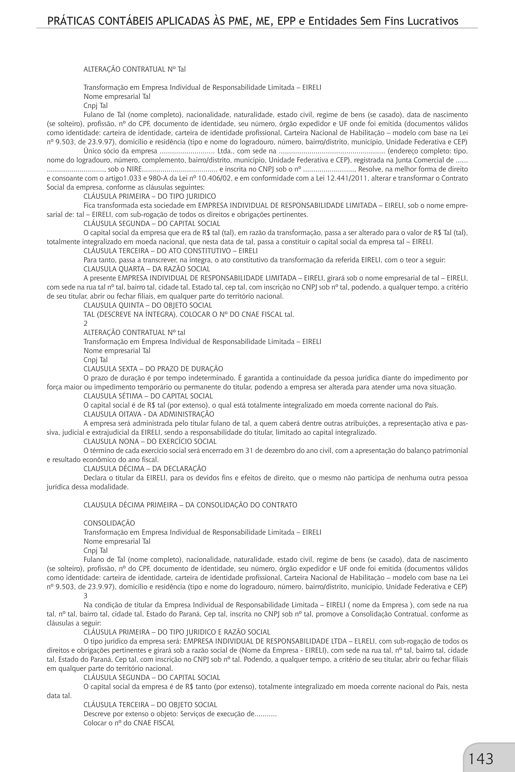 PRÁTICAS CONTÁBEIS APLICADAS ÀS PME, ME, EPP e Entidades Sem Fins Lucrativos
143
ALTERAÇÃO CONTRATUAL Nº Tal
Transformação em Empresa Individual de Responsabilidade Limitada – EIRELI
Nome empresarial Tal
Cnpj Tal
Fulano de Tal (nome completo), nacionalidade, naturalidade, estado civil, regime de bens (se casado), data de nascimento
(se solteiro), profissão, nº do CPF, documento de identidade, seu número, órgão expedidor e UF onde foi emitida (documentos válidos
como identidade: carteira de identidade, carteira de identidade profissional, Carteira Nacional de Habilitação – modelo com base na Lei
nº 9.503, de 23.9.97), domicílio e residência (tipo e nome do logradouro, número, bairro/distrito, município, Unidade Federativa e CEP)
Único sócio da empresa ........................... Ltda., com sede na .................................................... (endereço completo: tipo,
nome do logradouro, número, complemento, bairro/distrito, município, Unidade Federativa e CEP), registrada na Junta Comercial de ......
............................, sob o NIRE..................................... e inscrita no CNPJ sob o nº ........................., Resolve, na melhor forma de direito
e consoante com o artigo1.033 e 980-A da Lei nº 10.406/02, e em conformidade com a Lei 12.441/2011, alterar e transformar o Contrato
Social da empresa, conforme as cláusulas seguintes:
CLÁUSULA PRIMEIRA – DO TIPO JURIDICO
Fica transformada esta sociedade em EMPRESA INDIVIDUAL DE RESPONSABILIDADE LIMITADA – EIRELI, sob o nome empre-
sarial de: tal – EIRELI, com sub-rogação de todos os direitos e obrigações pertinentes.
CLÁUSULA SEGUNDA – DO CAPITAL SOCIAL
O capital social da empresa que era de R$ tal (tal), em razão da transformação, passa a ser alterado para o valor de R$ Tal (tal),
totalmente integralizado em moeda nacional, que nesta data de tal, passa a constituir o capital social da empresa tal – EIRELI.
CLÁUSULA TERCEIRA – DO ATO CONSTITUTIVO – EIRELI
Para tanto, passa a transcrever, na integra, o ato constitutivo da transformação da referida EIRELI, com o teor a seguir:
CLAUSULA QUARTA – DA RAZÃO SOCIAL
A presente EMPRESA INDIVIDUAL DE RESPONSABILIDADE LIMITADA – EIRELI, girará sob o nome empresarial de tal – EIRELI,
com sede na rua tal nº tal, bairro tal, cidade tal, Estado tal, cep tal, com inscrição no CNPJ sob nº tal, podendo, a qualquer tempo, a critério
de seu titular, abrir ou fechar filiais, em qualquer parte do território nacional.
CLAUSULA QUINTA – DO OBJETO SOCIAL
TAL (DESCREVE NA ÍNTEGRA), COLOCAR O Nº DO CNAE FISCAL tal.
2
ALTERAÇÃO CONTRATUAL Nº tal
Transformação em Empresa Individual de Responsabilidade Limitada – EIRELI
Nome empresarial Tal
Cnpj Tal
CLAUSULA SEXTA – DO PRAZO DE DURAÇÃO
O prazo de duração é por tempo indeterminado. É garantida a continuidade da pessoa jurídica diante do impedimento por
força maior ou impedimento temporário ou permanente do titular, podendo a empresa ser alterada para atender uma nova situação.
CLAUSULA SÉTIMA – DO CAPITAL SOCIAL
O capital social é de R$ tal (por extenso), o qual está totalmente integralizado em moeda corrente nacional do País.
CLAUSULA OITAVA - DA ADMINISTRAÇÃO
A empresa será administrada pelo titular fulano de tal, a quem caberá dentre outras atribuições, a representação ativa e pas-
siva, judicial e extrajudicial da EIRELI, sendo a responsabilidade do titular, limitado ao capital integralizado.
CLAUSULA NONA – DO EXERCÍCIO SOCIAL
O término de cada exercício social será encerrado em 31 de dezembro do ano civil, com a apresentação do balanço patrimonial
e resultado econômico do ano fiscal.
CLAUSULA DÉCIMA – DA DECLARAÇÃO
Declara o titular da EIRELI, para os devidos fins e efeitos de direito, que o mesmo não participa de nenhuma outra pessoa
jurídica dessa modalidade.
CLAUSULA DÉCIMA PRIMEIRA – DA CONSOLIDAÇÃO DO CONTRATO
CONSOLIDAÇÃO
Transformação em Empresa Individual de Responsabilidade Limitada – EIRELI
Nome empresarial Tal
Cnpj Tal
Fulano de Tal (nome completo), nacionalidade, naturalidade, estado civil, regime de bens (se casado), data de nascimento
(se solteiro), profissão, nº do CPF, documento de identidade, seu número, órgão expedidor e UF onde foi emitida (documentos válidos
como identidade: carteira de identidade, carteira de identidade profissional, Carteira Nacional de Habilitação – modelo com base na Lei
nº 9.503, de 23.9.97), domicílio e residência (tipo e nome do logradouro, número, bairro/distrito, município, Unidade Federativa e CEP)
3
Na condição de titular da Empresa Individual de Responsabilidade Limitada – EIRELI ( nome da Empresa ), com sede na rua
tal, nº tal, bairro tal, cidade tal, Estado do Paraná, Cep tal, inscrita no CNPJ sob nº tal, promove a Consolidação Contratual, conforme as
cláusulas a seguir:
CLÁUSULA PRIMEIRA – DO TIPO JURIDICO E RAZÃO SOCIAL
O tipo jurídico da empresa será: EMPRESA INDIVIDUAL DE RESPONSABILIDADE LTDA – ELRELI, com sub-rogação de todos os
direitos e obrigações pertinentes e girará sob a razão social de (Nome da Empresa - EIRELI), com sede na rua tal, nº tal, bairro tal, cidade
tal, Estado do Paraná, Cep tal, com inscrição no CNPJ sob nº tal. Podendo, a qualquer tempo, a critério de seu titular, abrir ou fechar filiais
em qualquer parte do território nacional.
CLÁUSULA SEGUNDA – DO CAPITAL SOCIAL
O capital social da empresa é de R$ tanto (por extenso), totalmente integralizado em moeda corrente nacional do País, nesta
data tal.
CLÁUSULA TERCEIRA – DO OBJETO SOCIAL
Descreve por extenso o objeto: Serviços de execução de...........
Colocar o nº do CNAE FISCAL
 