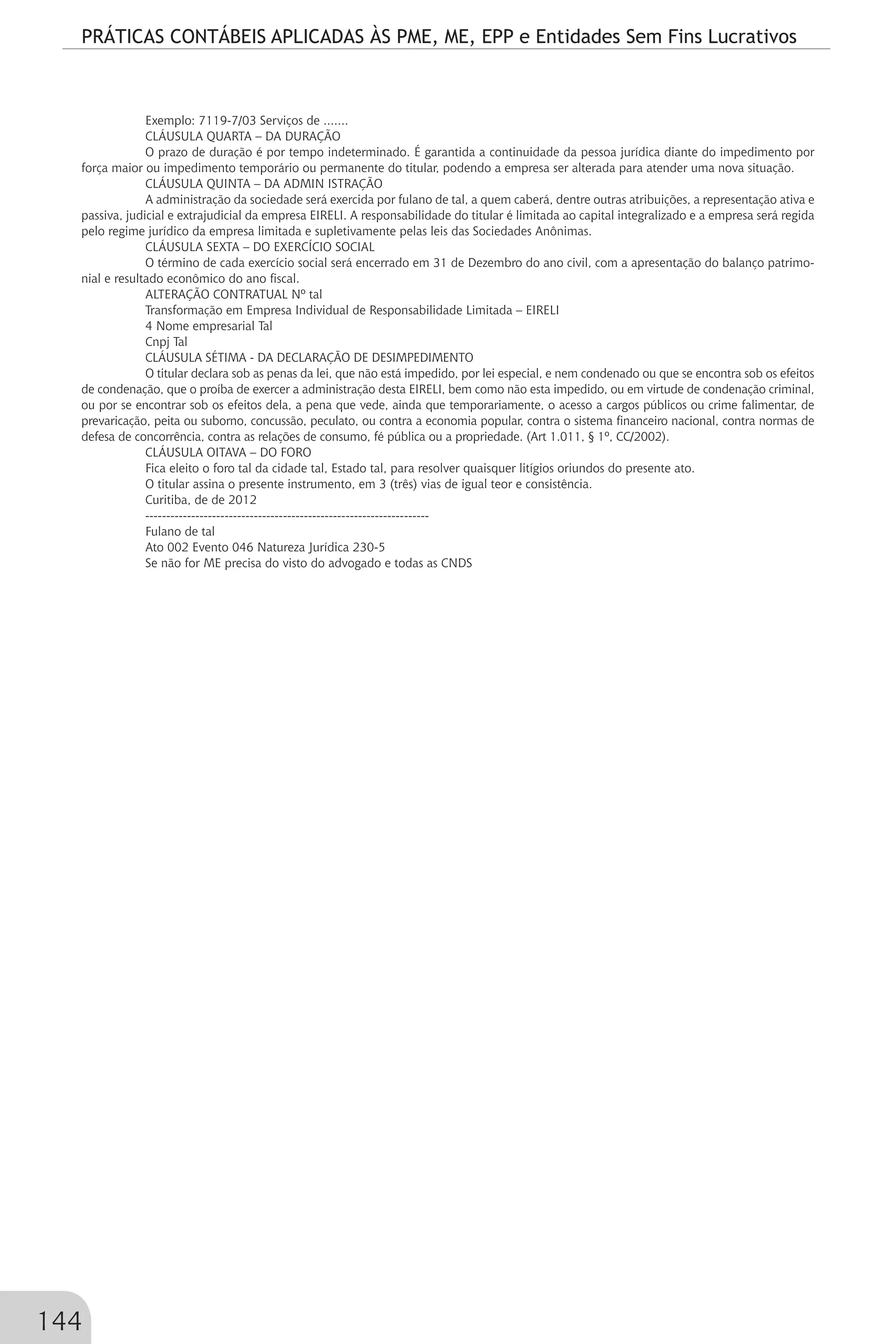 PRÁTICAS CONTÁBEIS APLICADAS ÀS PME, ME, EPP e Entidades Sem Fins Lucrativos
144
Exemplo: 7119-7/03 Serviços de .......
CLÁUSULA QUARTA – DA DURAÇÃO
O prazo de duração é por tempo indeterminado. É garantida a continuidade da pessoa jurídica diante do impedimento por
força maior ou impedimento temporário ou permanente do titular, podendo a empresa ser alterada para atender uma nova situação.
CLÁUSULA QUINTA – DA ADMIN ISTRAÇÃO
A administração da sociedade será exercida por fulano de tal, a quem caberá, dentre outras atribuições, a representação ativa e
passiva, judicial e extrajudicial da empresa EIRELI. A responsabilidade do titular é limitada ao capital integralizado e a empresa será regida
pelo regime jurídico da empresa limitada e supletivamente pelas leis das Sociedades Anônimas.
CLÁUSULA SEXTA – DO EXERCÍCIO SOCIAL
O término de cada exercício social será encerrado em 31 de Dezembro do ano civil, com a apresentação do balanço patrimo-
nial e resultado econômico do ano fiscal.
ALTERAÇÃO CONTRATUAL Nº tal
Transformação em Empresa Individual de Responsabilidade Limitada – EIRELI
4 Nome empresarial Tal
Cnpj Tal
CLÁUSULA SÉTIMA - DA DECLARAÇÃO DE DESIMPEDIMENTO
O titular declara sob as penas da lei, que não está impedido, por lei especial, e nem condenado ou que se encontra sob os efeitos
de condenação, que o proíba de exercer a administração desta EIRELI, bem como não esta impedido, ou em virtude de condenação criminal,
ou por se encontrar sob os efeitos dela, a pena que vede, ainda que temporariamente, o acesso a cargos públicos ou crime falimentar, de
prevaricação, peita ou suborno, concussão, peculato, ou contra a economia popular, contra o sistema financeiro nacional, contra normas de
defesa de concorrência, contra as relações de consumo, fé pública ou a propriedade. (Art 1.011, § 1º, CC/2002).
CLÁUSULA OITAVA – DO FORO
Fica eleito o foro tal da cidade tal, Estado tal, para resolver quaisquer litígios oriundos do presente ato.
O titular assina o presente instrumento, em 3 (três) vias de igual teor e consistência.
Curitiba, de de 2012
--------------------------------------------------------------------
Fulano de tal
Ato 002 Evento 046 Natureza Jurídica 230-5
Se não for ME precisa do visto do advogado e todas as CNDS
 
