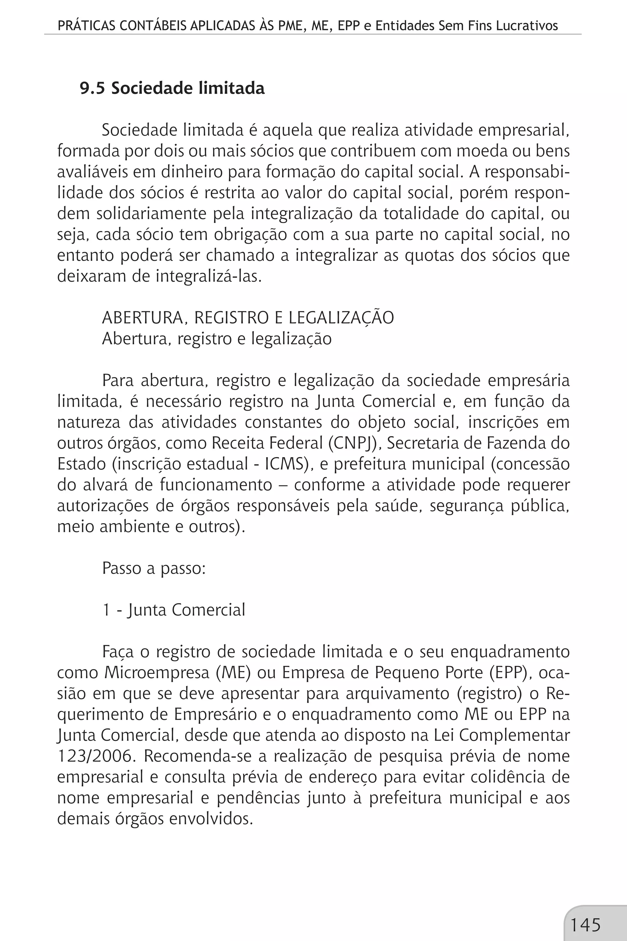 PRÁTICAS CONTÁBEIS APLICADAS ÀS PME, ME, EPP e Entidades Sem Fins Lucrativos
145
9.5 Sociedade limitada
Sociedade limitada é aquela que realiza atividade empresarial,
formada por dois ou mais sócios que contribuem com moeda ou bens
avaliáveis em dinheiro para formação do capital social. A responsabi-
lidade dos sócios é restrita ao valor do capital social, porém respon-
dem solidariamente pela integralização da totalidade do capital, ou
seja, cada sócio tem obrigação com a sua parte no capital social, no
entanto poderá ser chamado a integralizar as quotas dos sócios que
deixaram de integralizá-las.
ABERTURA, REGISTRO E LEGALIZAÇÃO
Abertura, registro e legalização
Para abertura, registro e legalização da sociedade empresária
limitada, é necessário registro na Junta Comercial e, em função da
natureza das atividades constantes do objeto social, inscrições em
outros órgãos, como Receita Federal (CNPJ), Secretaria de Fazenda do
Estado (inscrição estadual - ICMS), e prefeitura municipal (concessão
do alvará de funcionamento – conforme a atividade pode requerer
autorizações de órgãos responsáveis pela saúde, segurança pública,
meio ambiente e outros).
Passo a passo:
1 - Junta Comercial
Faça o registro de sociedade limitada e o seu enquadramento
como Microempresa (ME) ou Empresa de Pequeno Porte (EPP), oca-
sião em que se deve apresentar para arquivamento (registro) o Re-
querimento de Empresário e o enquadramento como ME ou EPP na
Junta Comercial, desde que atenda ao disposto na Lei Complementar
123/2006. Recomenda-se a realização de pesquisa prévia de nome
empresarial e consulta prévia de endereço para evitar colidência de
nome empresarial e pendências junto à prefeitura municipal e aos
demais órgãos envolvidos.
 