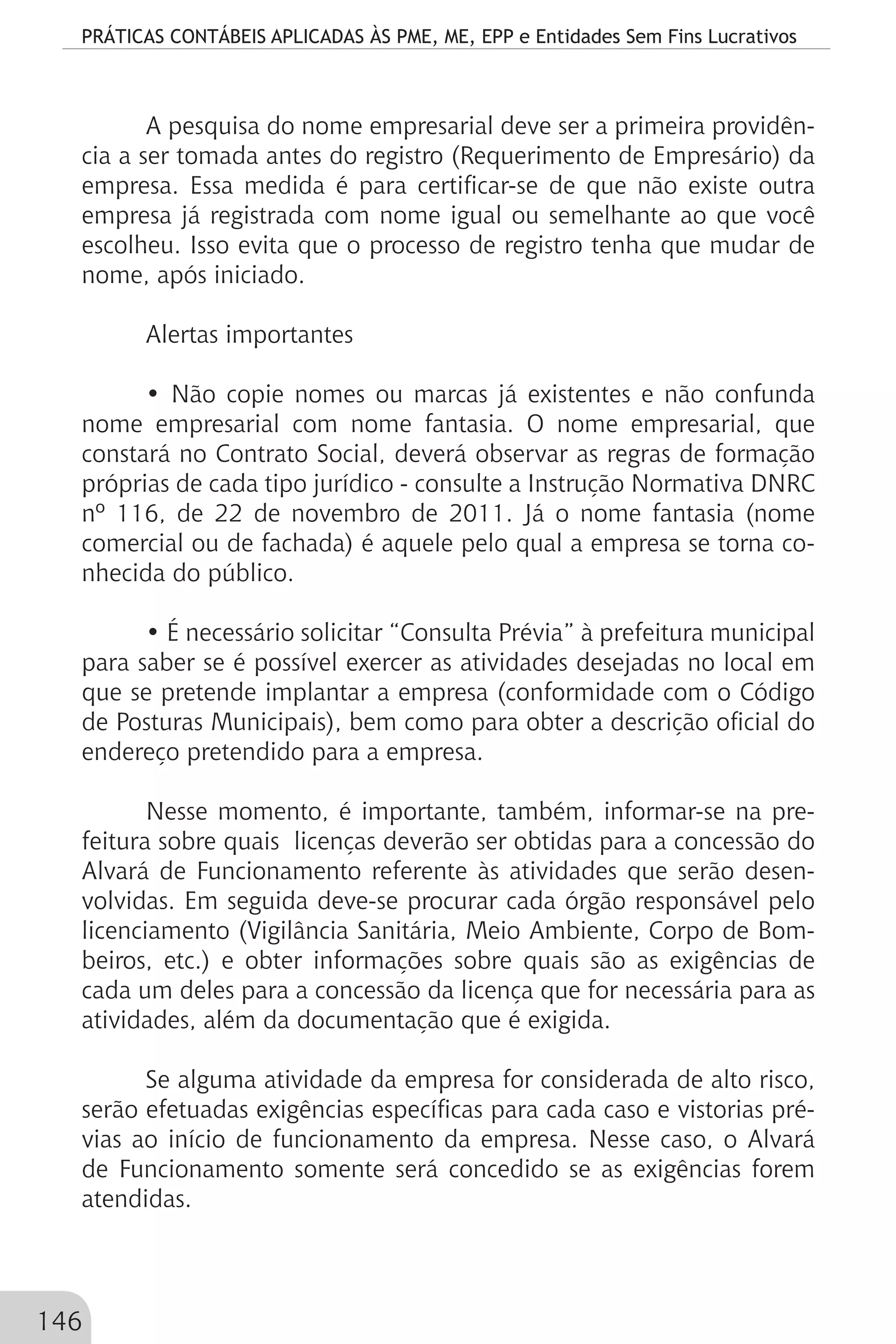 PRÁTICAS CONTÁBEIS APLICADAS ÀS PME, ME, EPP e Entidades Sem Fins Lucrativos
146
A pesquisa do nome empresarial deve ser a primeira providên-
cia a ser tomada antes do registro (Requerimento de Empresário) da
empresa. Essa medida é para certificar-se de que não existe outra
empresa já registrada com nome igual ou semelhante ao que você
escolheu. Isso evita que o processo de registro tenha que mudar de
nome, após iniciado.
Alertas importantes
• Não copie nomes ou marcas já existentes e não confunda
nome empresarial com nome fantasia. O nome empresarial, que
constará no Contrato Social, deverá observar as regras de formação
próprias de cada tipo jurídico - consulte a Instrução Normativa DNRC
nº 116, de 22 de novembro de 2011. Já o nome fantasia (nome
comercial ou de fachada) é aquele pelo qual a empresa se torna co-
nhecida do público.
• É necessário solicitar “Consulta Prévia” à prefeitura municipal
para saber se é possível exercer as atividades desejadas no local em
que se pretende implantar a empresa (conformidade com o Código
de Posturas Municipais), bem como para obter a descrição oficial do
endereço pretendido para a empresa.
Nesse momento, é importante, também, informar-se na pre-
feitura sobre quais licenças deverão ser obtidas para a concessão do
Alvará de Funcionamento referente às atividades que serão desen-
volvidas. Em seguida deve-se procurar cada órgão responsável pelo
licenciamento (Vigilância Sanitária, Meio Ambiente, Corpo de Bom-
beiros, etc.) e obter informações sobre quais são as exigências de
cada um deles para a concessão da licença que for necessária para as
atividades, além da documentação que é exigida.
Se alguma atividade da empresa for considerada de alto risco,
serão efetuadas exigências específicas para cada caso e vistorias pré-
vias ao início de funcionamento da empresa. Nesse caso, o Alvará
de Funcionamento somente será concedido se as exigências forem
atendidas.
 