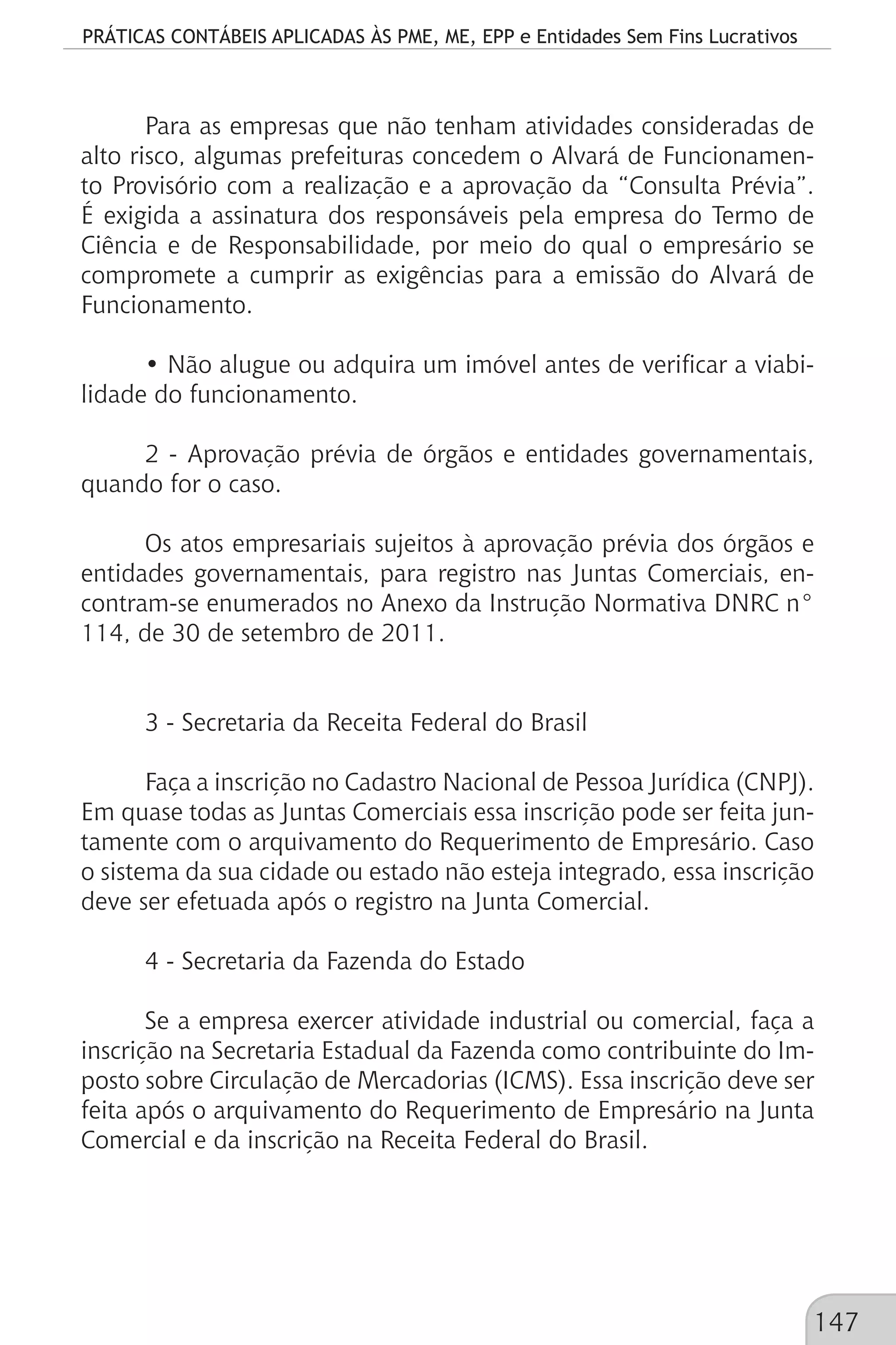 PRÁTICAS CONTÁBEIS APLICADAS ÀS PME, ME, EPP e Entidades Sem Fins Lucrativos
147
Para as empresas que não tenham atividades consideradas de
alto risco, algumas prefeituras concedem o Alvará de Funcionamen-
to Provisório com a realização e a aprovação da “Consulta Prévia”.
É exigida a assinatura dos responsáveis pela empresa do Termo de
Ciência e de Responsabilidade, por meio do qual o empresário se
compromete a cumprir as exigências para a emissão do Alvará de
Funcionamento.
• Não alugue ou adquira um imóvel antes de verificar a viabi-
lidade do funcionamento.
2 - Aprovação prévia de órgãos e entidades governamentais,
quando for o caso.
Os atos empresariais sujeitos à aprovação prévia dos órgãos e
entidades governamentais, para registro nas Juntas Comerciais, en-
contram-se enumerados no Anexo da Instrução Normativa DNRC n°
114, de 30 de setembro de 2011.
3 - Secretaria da Receita Federal do Brasil
Faça a inscrição no Cadastro Nacional de Pessoa Jurídica (CNPJ).
Em quase todas as Juntas Comerciais essa inscrição pode ser feita jun-
tamente com o arquivamento do Requerimento de Empresário. Caso
o sistema da sua cidade ou estado não esteja integrado, essa inscrição
deve ser efetuada após o registro na Junta Comercial.
4 - Secretaria da Fazenda do Estado
Se a empresa exercer atividade industrial ou comercial, faça a
inscrição na Secretaria Estadual da Fazenda como contribuinte do Im-
posto sobre Circulação de Mercadorias (ICMS). Essa inscrição deve ser
feita após o arquivamento do Requerimento de Empresário na Junta
Comercial e da inscrição na Receita Federal do Brasil.
 