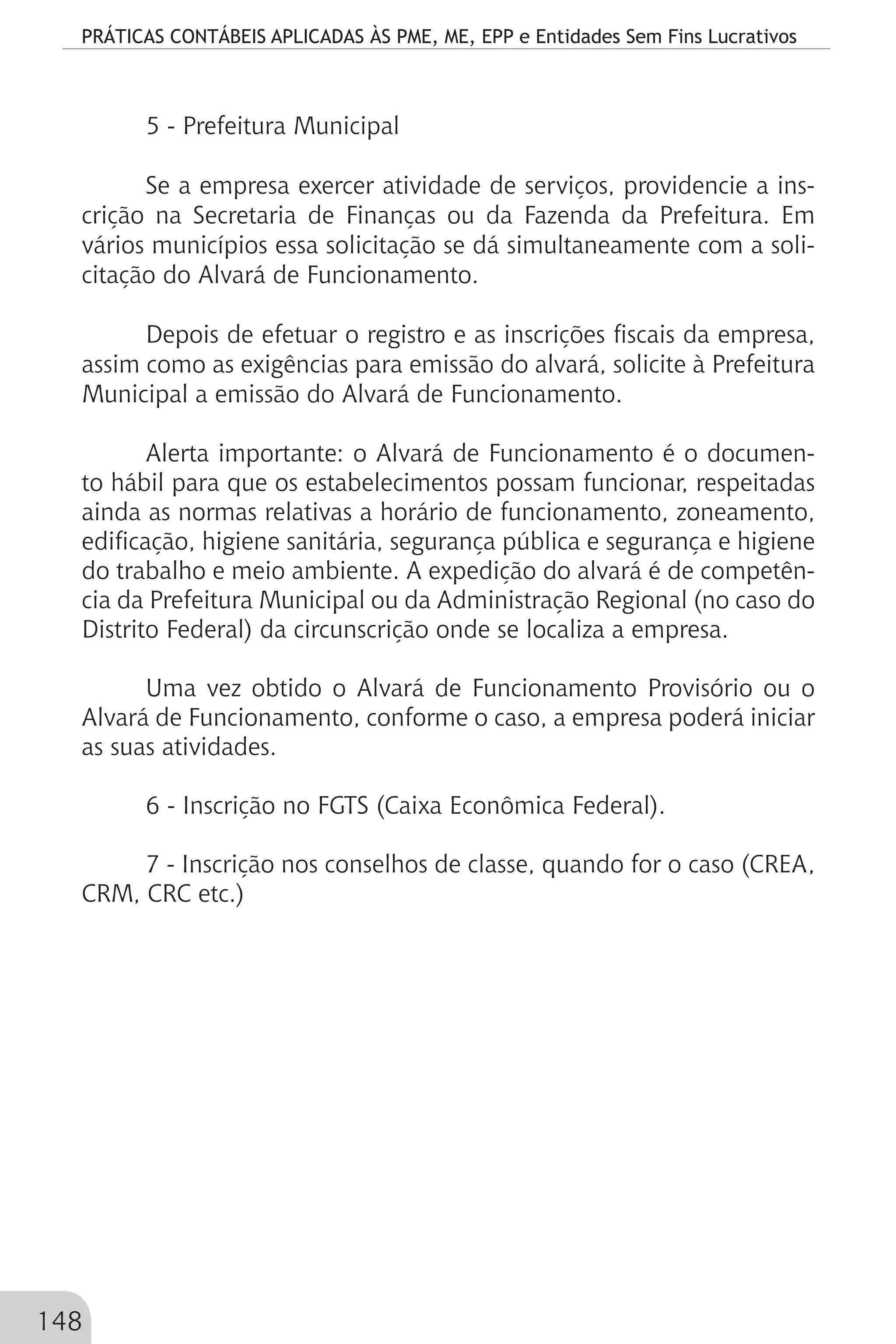 PRÁTICAS CONTÁBEIS APLICADAS ÀS PME, ME, EPP e Entidades Sem Fins Lucrativos
148
5 - Prefeitura Municipal
Se a empresa exercer atividade de serviços, providencie a ins-
crição na Secretaria de Finanças ou da Fazenda da Prefeitura. Em
vários municípios essa solicitação se dá simultaneamente com a soli-
citação do Alvará de Funcionamento.
Depois de efetuar o registro e as inscrições fiscais da empresa,
assim como as exigências para emissão do alvará, solicite à Prefeitura
Municipal a emissão do Alvará de Funcionamento.
Alerta importante: o Alvará de Funcionamento é o documen-
to hábil para que os estabelecimentos possam funcionar, respeitadas
ainda as normas relativas a horário de funcionamento, zoneamento,
edificação, higiene sanitária, segurança pública e segurança e higiene
do trabalho e meio ambiente. A expedição do alvará é de competên-
cia da Prefeitura Municipal ou da Administração Regional (no caso do
Distrito Federal) da circunscrição onde se localiza a empresa.
Uma vez obtido o Alvará de Funcionamento Provisório ou o
Alvará de Funcionamento, conforme o caso, a empresa poderá iniciar
as suas atividades.
6 - Inscrição no FGTS (Caixa Econômica Federal).
7 - Inscrição nos conselhos de classe, quando for o caso (CREA,
CRM, CRC etc.)
 