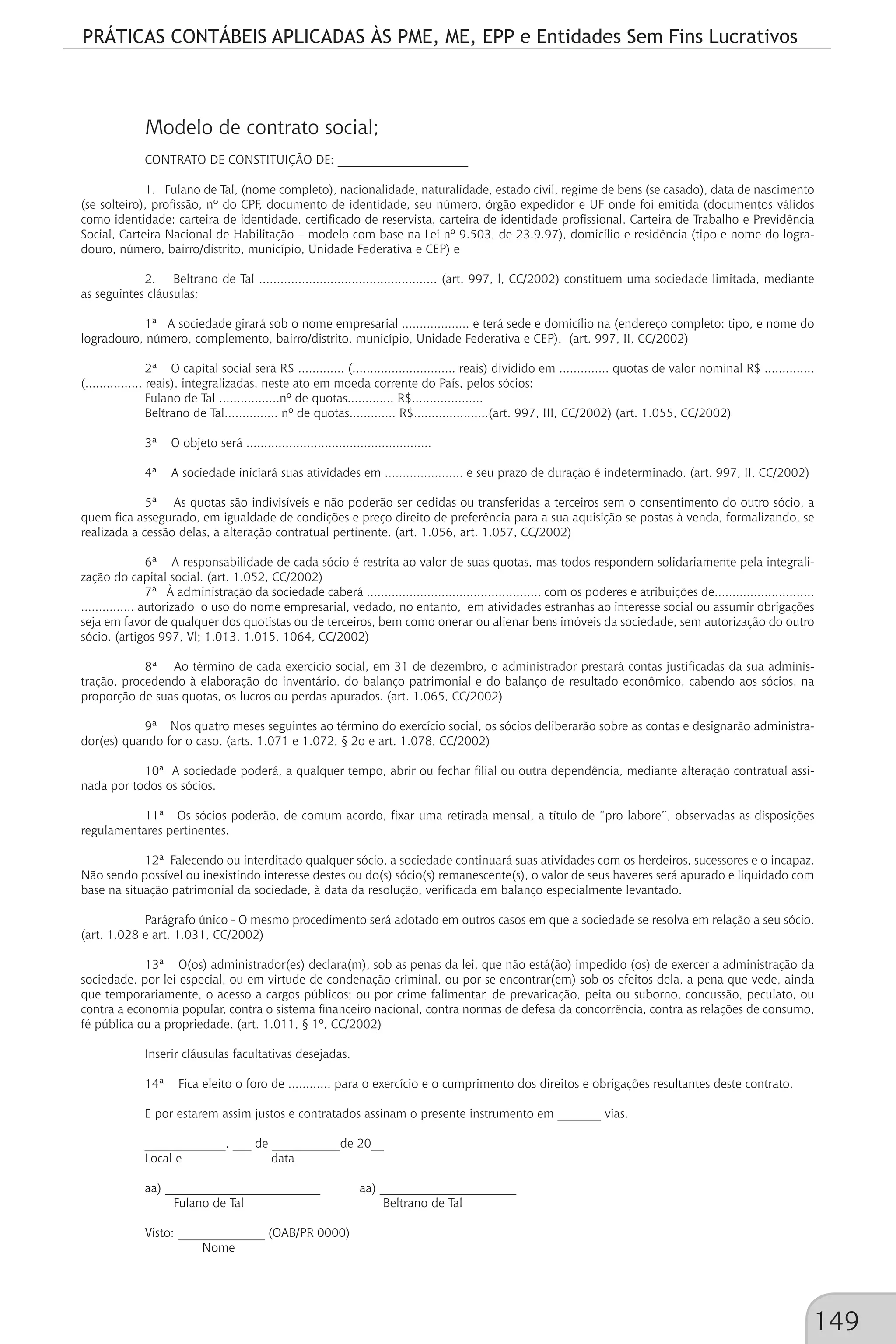PRÁTICAS CONTÁBEIS APLICADAS ÀS PME, ME, EPP e Entidades Sem Fins Lucrativos
149
Modelo de contrato social;
CONTRATO DE CONSTITUIÇÃO DE: _____________________
1. Fulano de Tal, (nome completo), nacionalidade, naturalidade, estado civil, regime de bens (se casado), data de nascimento
(se solteiro), profissão, nº do CPF, documento de identidade, seu número, órgão expedidor e UF onde foi emitida (documentos válidos
como identidade: carteira de identidade, certificado de reservista, carteira de identidade profissional, Carteira de Trabalho e Previdência
Social, Carteira Nacional de Habilitação – modelo com base na Lei nº 9.503, de 23.9.97), domicílio e residência (tipo e nome do logra-
douro, número, bairro/distrito, município, Unidade Federativa e CEP) e
2. Beltrano de Tal .................................................. (art. 997, l, CC/2002) constituem uma sociedade limitada, mediante
as seguintes cláusulas:
1ª A sociedade girará sob o nome empresarial ................... e terá sede e domicílio na (endereço completo: tipo, e nome do
logradouro, número, complemento, bairro/distrito, município, Unidade Federativa e CEP). (art. 997, II, CC/2002)
2ª O capital social será R$ ............. (............................. reais) dividido em .............. quotas de valor nominal R$ ..............
(................ reais), integralizadas, neste ato em moeda corrente do País, pelos sócios:
Fulano de Tal .................nº de quotas............. R$....................
Beltrano de Tal............... nº de quotas............. R$.....................(art. 997, III, CC/2002) (art. 1.055, CC/2002)
3ª O objeto será ....................................................
4ª A sociedade iniciará suas atividades em ...................... e seu prazo de duração é indeterminado. (art. 997, II, CC/2002)
5ª As quotas são indivisíveis e não poderão ser cedidas ou transferidas a terceiros sem o consentimento do outro sócio, a
quem fica assegurado, em igualdade de condições e preço direito de preferência para a sua aquisição se postas à venda, formalizando, se
realizada a cessão delas, a alteração contratual pertinente. (art. 1.056, art. 1.057, CC/2002)
6ª A responsabilidade de cada sócio é restrita ao valor de suas quotas, mas todos respondem solidariamente pela integrali-
zação do capital social. (art. 1.052, CC/2002)
7ª À administração da sociedade caberá ................................................. com os poderes e atribuições de............................
............... autorizado o uso do nome empresarial, vedado, no entanto, em atividades estranhas ao interesse social ou assumir obrigações
seja em favor de qualquer dos quotistas ou de terceiros, bem como onerar ou alienar bens imóveis da sociedade, sem autorização do outro
sócio. (artigos 997, Vl; 1.013. 1.015, 1064, CC/2002)
8ª Ao término de cada exercício social, em 31 de dezembro, o administrador prestará contas justificadas da sua adminis-
tração, procedendo à elaboração do inventário, do balanço patrimonial e do balanço de resultado econômico, cabendo aos sócios, na
proporção de suas quotas, os lucros ou perdas apurados. (art. 1.065, CC/2002)
9ª Nos quatro meses seguintes ao término do exercício social, os sócios deliberarão sobre as contas e designarão administra-
dor(es) quando for o caso. (arts. 1.071 e 1.072, § 2o e art. 1.078, CC/2002)
10ª A sociedade poderá, a qualquer tempo, abrir ou fechar filial ou outra dependência, mediante alteração contratual assi-
nada por todos os sócios.
11ª Os sócios poderão, de comum acordo, fixar uma retirada mensal, a título de “pro labore”, observadas as disposições
regulamentares pertinentes.
12ª Falecendo ou interditado qualquer sócio, a sociedade continuará suas atividades com os herdeiros, sucessores e o incapaz.
Não sendo possível ou inexistindo interesse destes ou do(s) sócio(s) remanescente(s), o valor de seus haveres será apurado e liquidado com
base na situação patrimonial da sociedade, à data da resolução, verificada em balanço especialmente levantado.
Parágrafo único - O mesmo procedimento será adotado em outros casos em que a sociedade se resolva em relação a seu sócio.
(art. 1.028 e art. 1.031, CC/2002)
13ª O(os) administrador(es) declara(m), sob as penas da lei, que não está(ão) impedido (os) de exercer a administração da
sociedade, por lei especial, ou em virtude de condenação criminal, ou por se encontrar(em) sob os efeitos dela, a pena que vede, ainda
que temporariamente, o acesso a cargos públicos; ou por crime falimentar, de prevaricação, peita ou suborno, concussão, peculato, ou
contra a economia popular, contra o sistema financeiro nacional, contra normas de defesa da concorrência, contra as relações de consumo,
fé pública ou a propriedade. (art. 1.011, § 1º, CC/2002)
Inserir cláusulas facultativas desejadas.
14ª Fica eleito o foro de ............ para o exercício e o cumprimento dos direitos e obrigações resultantes deste contrato.
E por estarem assim justos e contratados assinam o presente instrumento em _______ vias.
_____________, ___ de ___________de 20__
Local e data
aa) _________________________ aa) ______________________
Fulano de Tal Beltrano de Tal
Visto: ______________ (OAB/PR 0000)
Nome
 