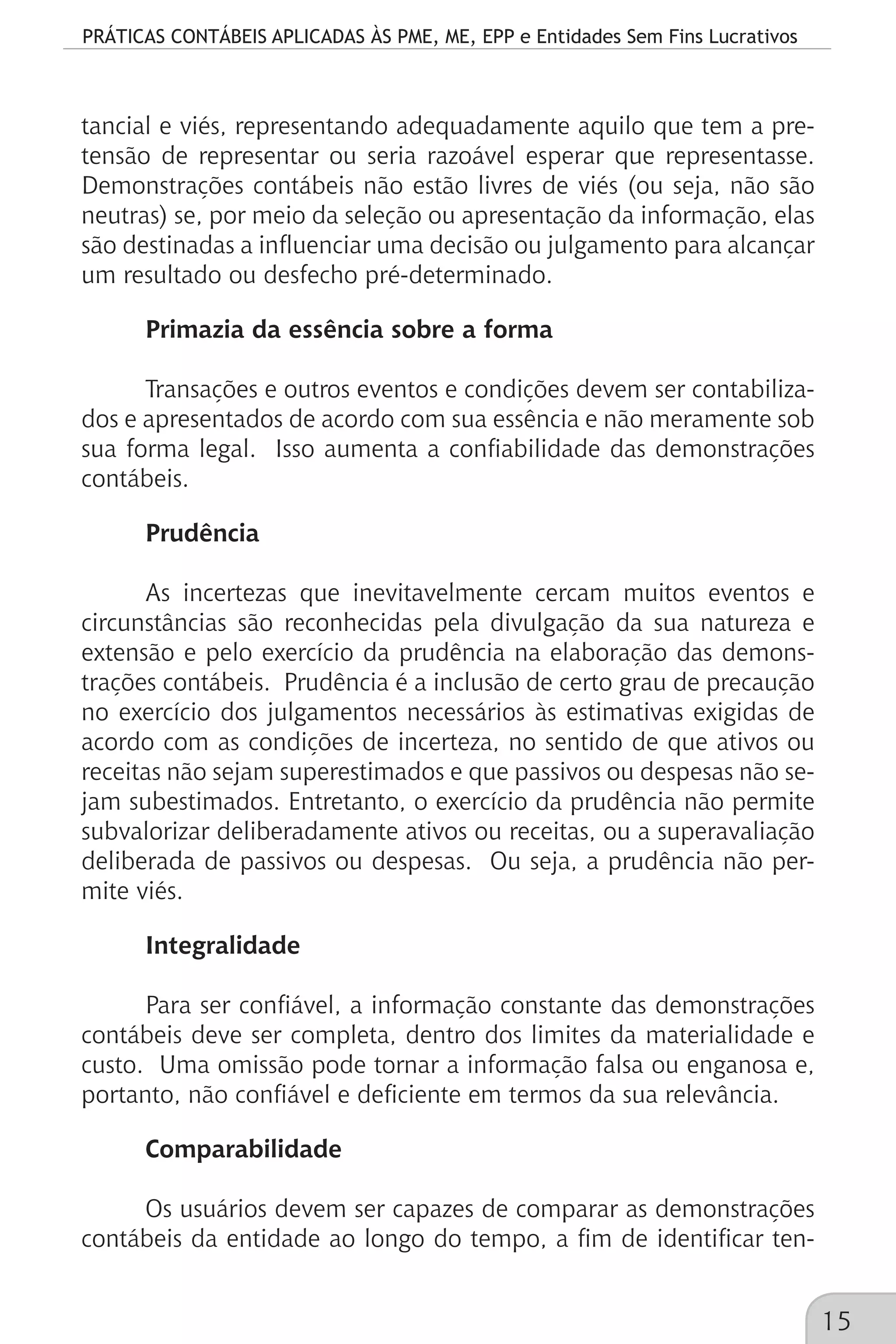 PRÁTICAS CONTÁBEIS APLICADAS ÀS PME, ME, EPP e Entidades Sem Fins Lucrativos
15
tancial e viés, representando adequadamente aquilo que tem a pre-
tensão de representar ou seria razoável esperar que representasse.
Demonstrações contábeis não estão livres de viés (ou seja, não são
neutras) se, por meio da seleção ou apresentação da informação, elas
são destinadas a influenciar uma decisão ou julgamento para alcançar
um resultado ou desfecho pré-determinado.
Primazia da essência sobre a forma
Transações e outros eventos e condições devem ser contabiliza-
dos e apresentados de acordo com sua essência e não meramente sob
sua forma legal. Isso aumenta a confiabilidade das demonstrações
contábeis.
Prudência
As incertezas que inevitavelmente cercam muitos eventos e
circunstâncias são reconhecidas pela divulgação da sua natureza e
extensão e pelo exercício da prudência na elaboração das demons-
trações contábeis. Prudência é a inclusão de certo grau de precaução
no exercício dos julgamentos necessários às estimativas exigidas de
acordo com as condições de incerteza, no sentido de que ativos ou
receitas não sejam superestimados e que passivos ou despesas não se-
jam subestimados. Entretanto, o exercício da prudência não permite
subvalorizar deliberadamente ativos ou receitas, ou a superavaliação
deliberada de passivos ou despesas. Ou seja, a prudência não per-
mite viés.
Integralidade
Para ser confiável, a informação constante das demonstrações
contábeis deve ser completa, dentro dos limites da materialidade e
custo. Uma omissão pode tornar a informação falsa ou enganosa e,
portanto, não confiável e deficiente em termos da sua relevância.
Comparabilidade
Os usuários devem ser capazes de comparar as demonstrações
contábeis da entidade ao longo do tempo, a fim de identificar ten-
 