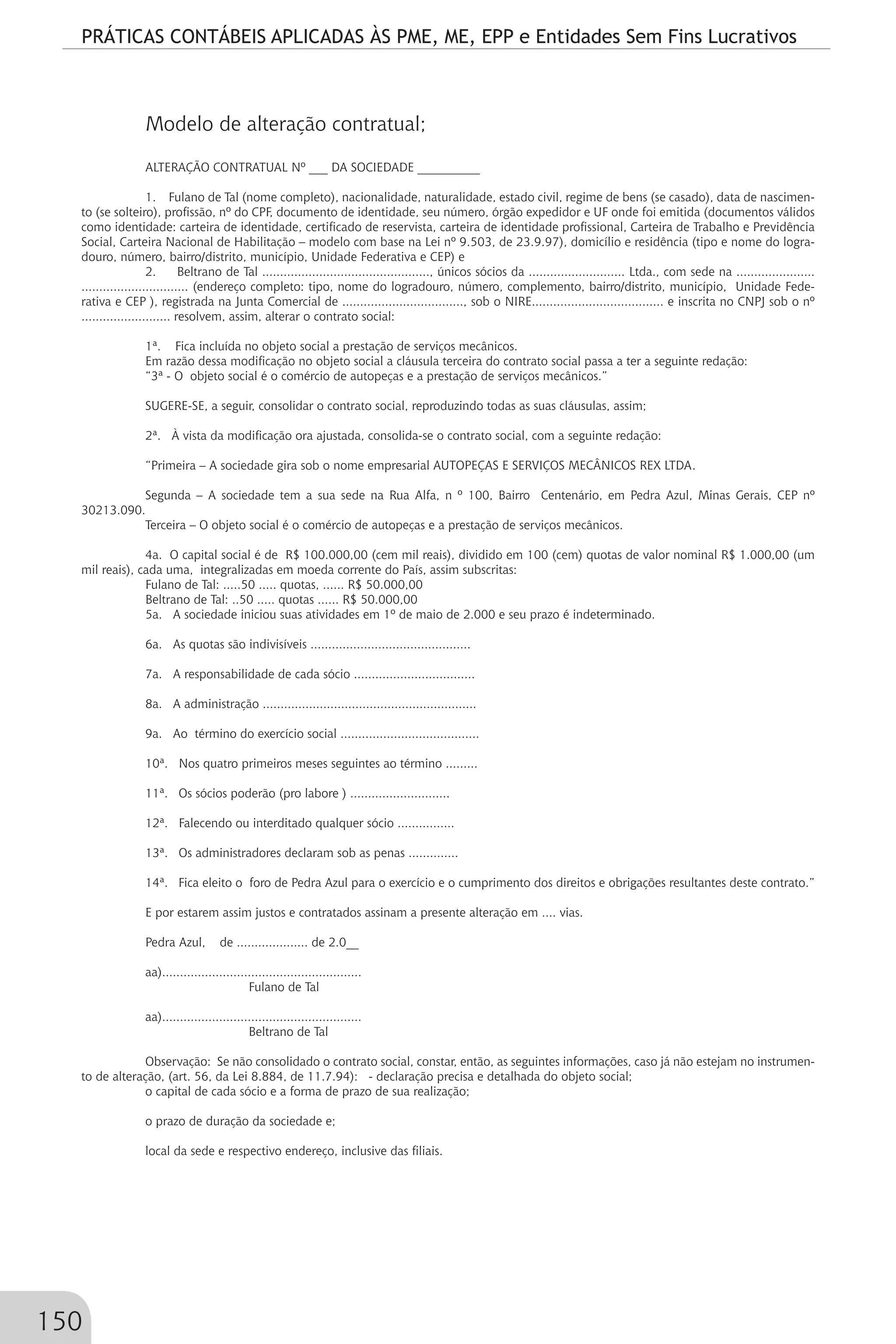 PRÁTICAS CONTÁBEIS APLICADAS ÀS PME, ME, EPP e Entidades Sem Fins Lucrativos
150
Modelo de alteração contratual;
ALTERAÇÃO CONTRATUAL Nº ___ DA SOCIEDADE __________
1. Fulano de Tal (nome completo), nacionalidade, naturalidade, estado civil, regime de bens (se casado), data de nascimen-
to (se solteiro), profissão, nº do CPF, documento de identidade, seu número, órgão expedidor e UF onde foi emitida (documentos válidos
como identidade: carteira de identidade, certificado de reservista, carteira de identidade profissional, Carteira de Trabalho e Previdência
Social, Carteira Nacional de Habilitação – modelo com base na Lei nº 9.503, de 23.9.97), domicílio e residência (tipo e nome do logra-
douro, número, bairro/distrito, município, Unidade Federativa e CEP) e
2. Beltrano de Tal ..............................................., únicos sócios da ........................... Ltda., com sede na ......................
.............................. (endereço completo: tipo, nome do logradouro, número, complemento, bairro/distrito, município, Unidade Fede-
rativa e CEP ), registrada na Junta Comercial de .................................., sob o NIRE..................................... e inscrita no CNPJ sob o nº
......................... resolvem, assim, alterar o contrato social:
1ª. Fica incluída no objeto social a prestação de serviços mecânicos.
Em razão dessa modificação no objeto social a cláusula terceira do contrato social passa a ter a seguinte redação:
“3ª - O objeto social é o comércio de autopeças e a prestação de serviços mecânicos.”
SUGERE-SE, a seguir, consolidar o contrato social, reproduzindo todas as suas cláusulas, assim;
2ª. À vista da modificação ora ajustada, consolida-se o contrato social, com a seguinte redação:
“Primeira – A sociedade gira sob o nome empresarial AUTOPEÇAS E SERVIÇOS MECÂNICOS REX LTDA.
Segunda – A sociedade tem a sua sede na Rua Alfa, n º 100, Bairro Centenário, em Pedra Azul, Minas Gerais, CEP nº
30213.090.
Terceira – O objeto social é o comércio de autopeças e a prestação de serviços mecânicos.
4a. O capital social é de R$ 100.000,00 (cem mil reais), dividido em 100 (cem) quotas de valor nominal R$ 1.000,00 (um
mil reais), cada uma, integralizadas em moeda corrente do País, assim subscritas:
Fulano de Tal: .....50 ..... quotas, ...... R$ 50.000,00
Beltrano de Tal: ..50 ..... quotas ...... R$ 50.000,00
5a. A sociedade iniciou suas atividades em 1º de maio de 2.000 e seu prazo é indeterminado.
6a. As quotas são indivisíveis .............................................
7a. A responsabilidade de cada sócio ..................................
8a. A administração ............................................................
9a. Ao término do exercício social .......................................
10ª. Nos quatro primeiros meses seguintes ao término .........
11ª. Os sócios poderão (pro labore ) ............................
12ª. Falecendo ou interditado qualquer sócio ................
13ª. Os administradores declaram sob as penas ..............
14ª. Fica eleito o foro de Pedra Azul para o exercício e o cumprimento dos direitos e obrigações resultantes deste contrato.”
E por estarem assim justos e contratados assinam a presente alteração em .... vias.
Pedra Azul, de .................... de 2.0__
aa)........................................................
Fulano de Tal
aa)........................................................
Beltrano de Tal
Observação: Se não consolidado o contrato social, constar, então, as seguintes informações, caso já não estejam no instrumen-
to de alteração, (art. 56, da Lei 8.884, de 11.7.94): - declaração precisa e detalhada do objeto social;
o capital de cada sócio e a forma de prazo de sua realização;
o prazo de duração da sociedade e;
local da sede e respectivo endereço, inclusive das filiais.
 