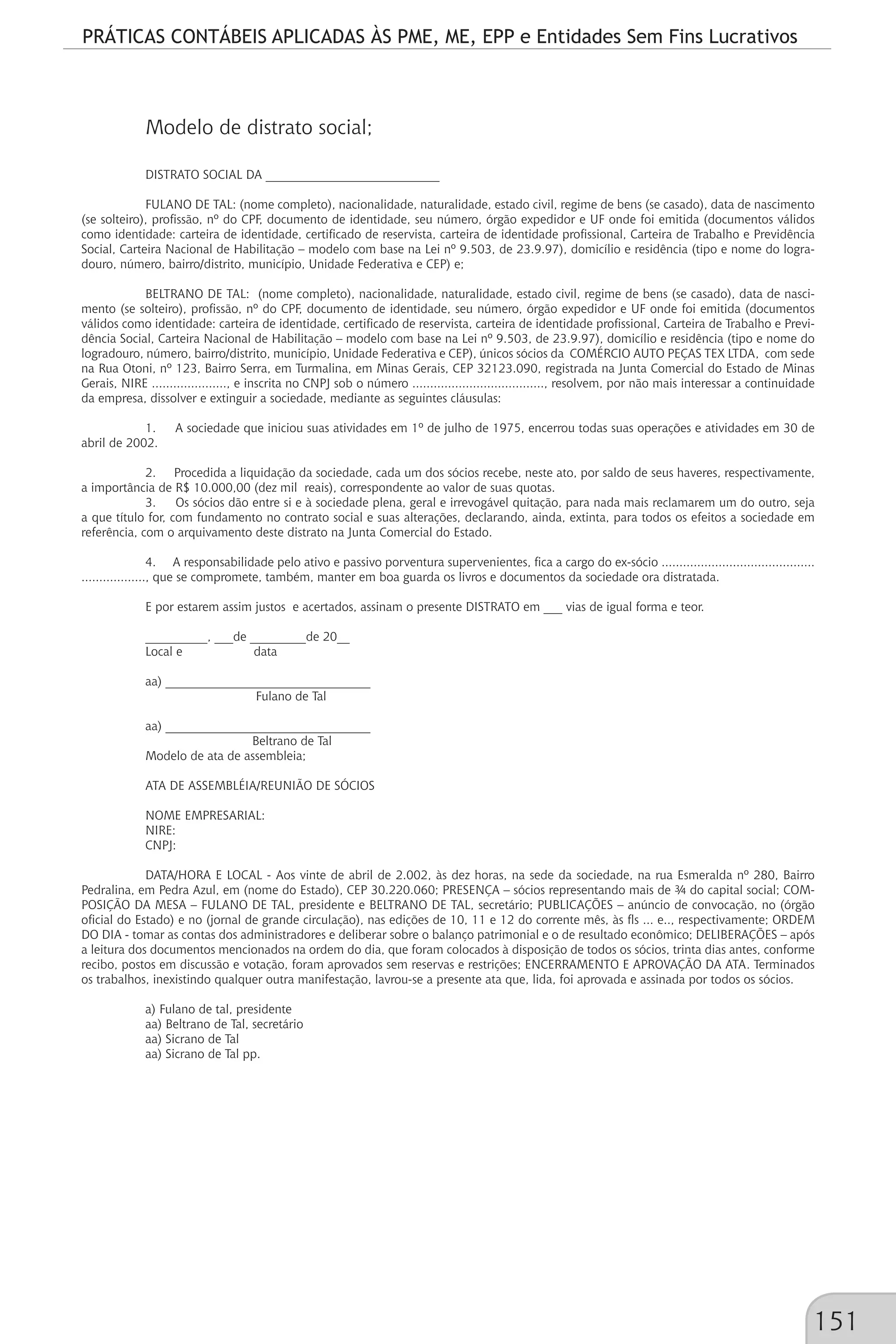PRÁTICAS CONTÁBEIS APLICADAS ÀS PME, ME, EPP e Entidades Sem Fins Lucrativos
151
Modelo de distrato social;
DISTRATO SOCIAL DA ____________________________
FULANO DE TAL: (nome completo), nacionalidade, naturalidade, estado civil, regime de bens (se casado), data de nascimento
(se solteiro), profissão, nº do CPF, documento de identidade, seu número, órgão expedidor e UF onde foi emitida (documentos válidos
como identidade: carteira de identidade, certificado de reservista, carteira de identidade profissional, Carteira de Trabalho e Previdência
Social, Carteira Nacional de Habilitação – modelo com base na Lei nº 9.503, de 23.9.97), domicílio e residência (tipo e nome do logra-
douro, número, bairro/distrito, município, Unidade Federativa e CEP) e;
BELTRANO DE TAL: (nome completo), nacionalidade, naturalidade, estado civil, regime de bens (se casado), data de nasci-
mento (se solteiro), profissão, nº do CPF, documento de identidade, seu número, órgão expedidor e UF onde foi emitida (documentos
válidos como identidade: carteira de identidade, certificado de reservista, carteira de identidade profissional, Carteira de Trabalho e Previ-
dência Social, Carteira Nacional de Habilitação – modelo com base na Lei nº 9.503, de 23.9.97), domicílio e residência (tipo e nome do
logradouro, número, bairro/distrito, município, Unidade Federativa e CEP), únicos sócios da COMÉRCIO AUTO PEÇAS TEX LTDA, com sede
na Rua Otoni, nº 123, Bairro Serra, em Turmalina, em Minas Gerais, CEP 32123.090, registrada na Junta Comercial do Estado de Minas
Gerais, NIRE ....................., e inscrita no CNPJ sob o número ....................................., resolvem, por não mais interessar a continuidade
da empresa, dissolver e extinguir a sociedade, mediante as seguintes cláusulas:
1. A sociedade que iniciou suas atividades em 1º de julho de 1975, encerrou todas suas operações e atividades em 30 de
abril de 2002.
2. Procedida a liquidação da sociedade, cada um dos sócios recebe, neste ato, por saldo de seus haveres, respectivamente,
a importância de R$ 10.000,00 (dez mil reais), correspondente ao valor de suas quotas.
3. Os sócios dão entre si e à sociedade plena, geral e irrevogável quitação, para nada mais reclamarem um do outro, seja
a que título for, com fundamento no contrato social e suas alterações, declarando, ainda, extinta, para todos os efeitos a sociedade em
referência, com o arquivamento deste distrato na Junta Comercial do Estado.
4. A responsabilidade pelo ativo e passivo porventura supervenientes, fica a cargo do ex-sócio ...........................................
.................., que se compromete, também, manter em boa guarda os livros e documentos da sociedade ora distratada.
E por estarem assim justos e acertados, assinam o presente DISTRATO em ___ vias de igual forma e teor.
__________, ___de _________de 20__
Local e data
aa) _________________________________
Fulano de Tal
aa) _________________________________
Beltrano de Tal
Modelo de ata de assembleia;
ATA DE ASSEMBLÉIA/REUNIÃO DE SÓCIOS
NOME EMPRESARIAL:
NIRE:
CNPJ:
DATA/HORA E LOCAL - Aos vinte de abril de 2.002, às dez horas, na sede da sociedade, na rua Esmeralda nº 280, Bairro
Pedralina, em Pedra Azul, em (nome do Estado), CEP 30.220.060; PRESENÇA – sócios representando mais de ¾ do capital social; COM-
POSIÇÃO DA MESA – FULANO DE TAL, presidente e BELTRANO DE TAL, secretário; PUBLICAÇÕES – anúncio de convocação, no (órgão
oficial do Estado) e no (jornal de grande circulação), nas edições de 10, 11 e 12 do corrente mês, às fls ... e.., respectivamente; ORDEM
DO DIA - tomar as contas dos administradores e deliberar sobre o balanço patrimonial e o de resultado econômico; DELIBERAÇÕES – após
a leitura dos documentos mencionados na ordem do dia, que foram colocados à disposição de todos os sócios, trinta dias antes, conforme
recibo, postos em discussão e votação, foram aprovados sem reservas e restrições; ENCERRAMENTO E APROVAÇÃO DA ATA. Terminados
os trabalhos, inexistindo qualquer outra manifestação, lavrou-se a presente ata que, lida, foi aprovada e assinada por todos os sócios.
a) Fulano de tal, presidente
aa) Beltrano de Tal, secretário
aa) Sicrano de Tal
aa) Sicrano de Tal pp.
 