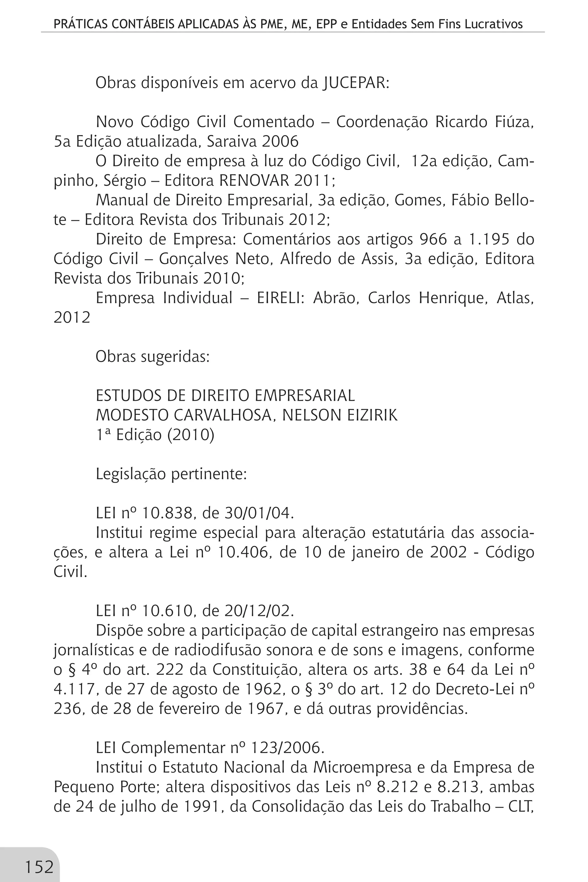 PRÁTICAS CONTÁBEIS APLICADAS ÀS PME, ME, EPP e Entidades Sem Fins Lucrativos
152
Obras disponíveis em acervo da JUCEPAR:
Novo Código Civil Comentado – Coordenação Ricardo Fiúza,
5a Edição atualizada, Saraiva 2006
O Direito de empresa à luz do Código Civil, 12a edição, Cam-
pinho, Sérgio – Editora RENOVAR 2011;
Manual de Direito Empresarial, 3a edição, Gomes, Fábio Bello-
te – Editora Revista dos Tribunais 2012;
Direito de Empresa: Comentários aos artigos 966 a 1.195 do
Código Civil – Gonçalves Neto, Alfredo de Assis, 3a edição, Editora
Revista dos Tribunais 2010;
Empresa Individual – EIRELI: Abrão, Carlos Henrique, Atlas,
2012
Obras sugeridas:
ESTUDOS DE DIREITO EMPRESARIAL
MODESTO CARVALHOSA, NELSON EIZIRIK
1ª Edição (2010)
Legislação pertinente:
LEI nº 10.838, de 30/01/04.
Institui regime especial para alteração estatutária das associa-
ções, e altera a Lei nº 10.406, de 10 de janeiro de 2002 - Código
Civil.
LEI nº 10.610, de 20/12/02.
Dispõe sobre a participação de capital estrangeiro nas empresas
jornalísticas e de radiodifusão sonora e de sons e imagens, conforme
o § 4º do art. 222 da Constituição, altera os arts. 38 e 64 da Lei nº
4.117, de 27 de agosto de 1962, o § 3º do art. 12 do Decreto-Lei nº
236, de 28 de fevereiro de 1967, e dá outras providências.
LEI Complementar nº 123/2006.
Institui o Estatuto Nacional da Microempresa e da Empresa de
Pequeno Porte; altera dispositivos das Leis nº 8.212 e 8.213, ambas
de 24 de julho de 1991, da Consolidação das Leis do Trabalho – CLT,
 