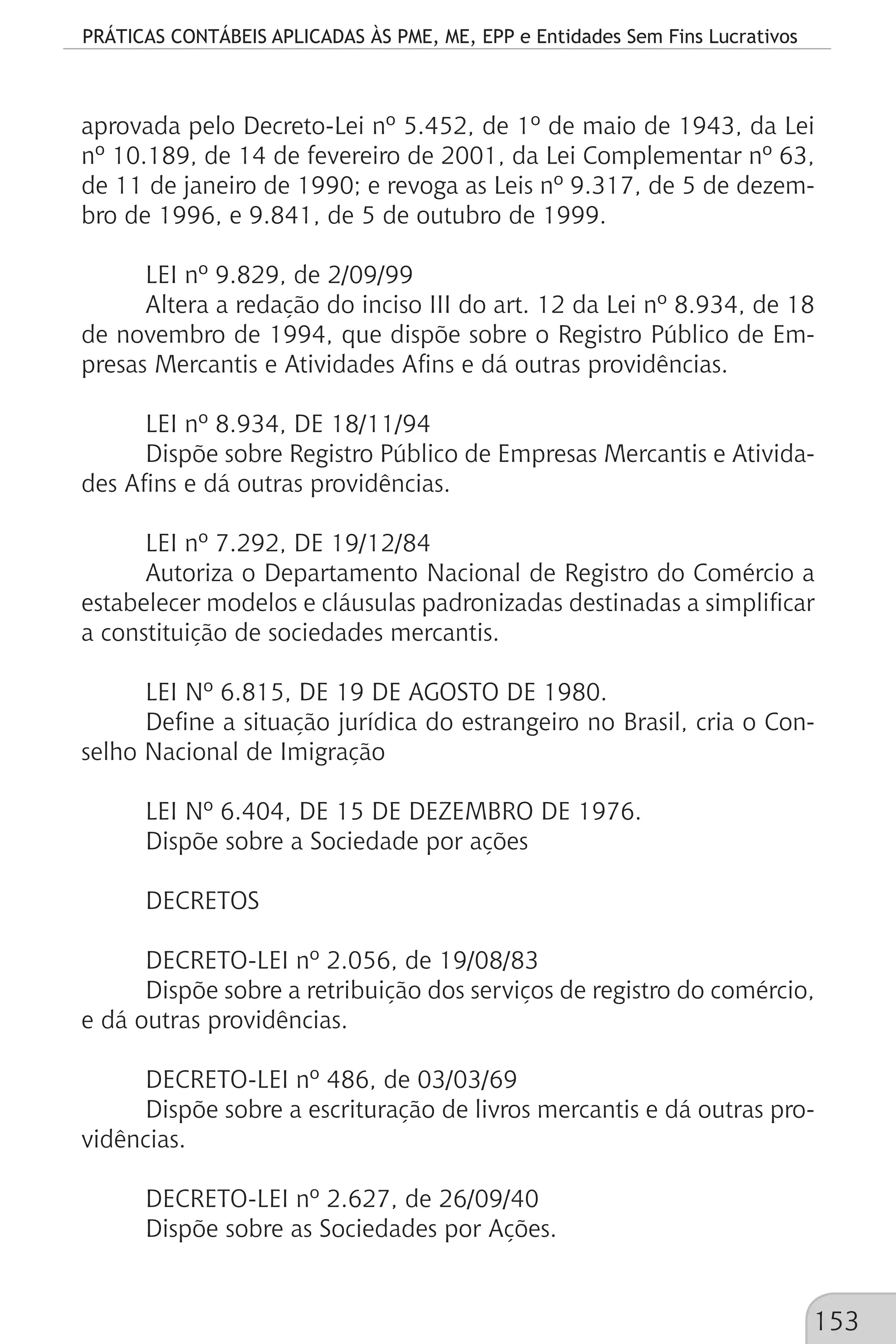 PRÁTICAS CONTÁBEIS APLICADAS ÀS PME, ME, EPP e Entidades Sem Fins Lucrativos
153
aprovada pelo Decreto-Lei nº 5.452, de 1º de maio de 1943, da Lei
nº 10.189, de 14 de fevereiro de 2001, da Lei Complementar nº 63,
de 11 de janeiro de 1990; e revoga as Leis nº 9.317, de 5 de dezem-
bro de 1996, e 9.841, de 5 de outubro de 1999.
LEI nº 9.829, de 2/09/99
Altera a redação do inciso III do art. 12 da Lei nº 8.934, de 18
de novembro de 1994, que dispõe sobre o Registro Público de Em-
presas Mercantis e Atividades Afins e dá outras providências.
LEI nº 8.934, DE 18/11/94
Dispõe sobre Registro Público de Empresas Mercantis e Ativida-
des Afins e dá outras providências.
LEI nº 7.292, DE 19/12/84
Autoriza o Departamento Nacional de Registro do Comércio a
estabelecer modelos e cláusulas padronizadas destinadas a simplificar
a constituição de sociedades mercantis.
LEI Nº 6.815, DE 19 DE AGOSTO DE 1980.
Define a situação jurídica do estrangeiro no Brasil, cria o Con-
selho Nacional de Imigração
LEI Nº 6.404, DE 15 DE DEZEMBRO DE 1976.
Dispõe sobre a Sociedade por ações
DECRETOS
DECRETO-LEI nº 2.056, de 19/08/83
Dispõe sobre a retribuição dos serviços de registro do comércio,
e dá outras providências.
DECRETO-LEI nº 486, de 03/03/69
Dispõe sobre a escrituração de livros mercantis e dá outras pro-
vidências.
DECRETO-LEI nº 2.627, de 26/09/40
Dispõe sobre as Sociedades por Ações.
 