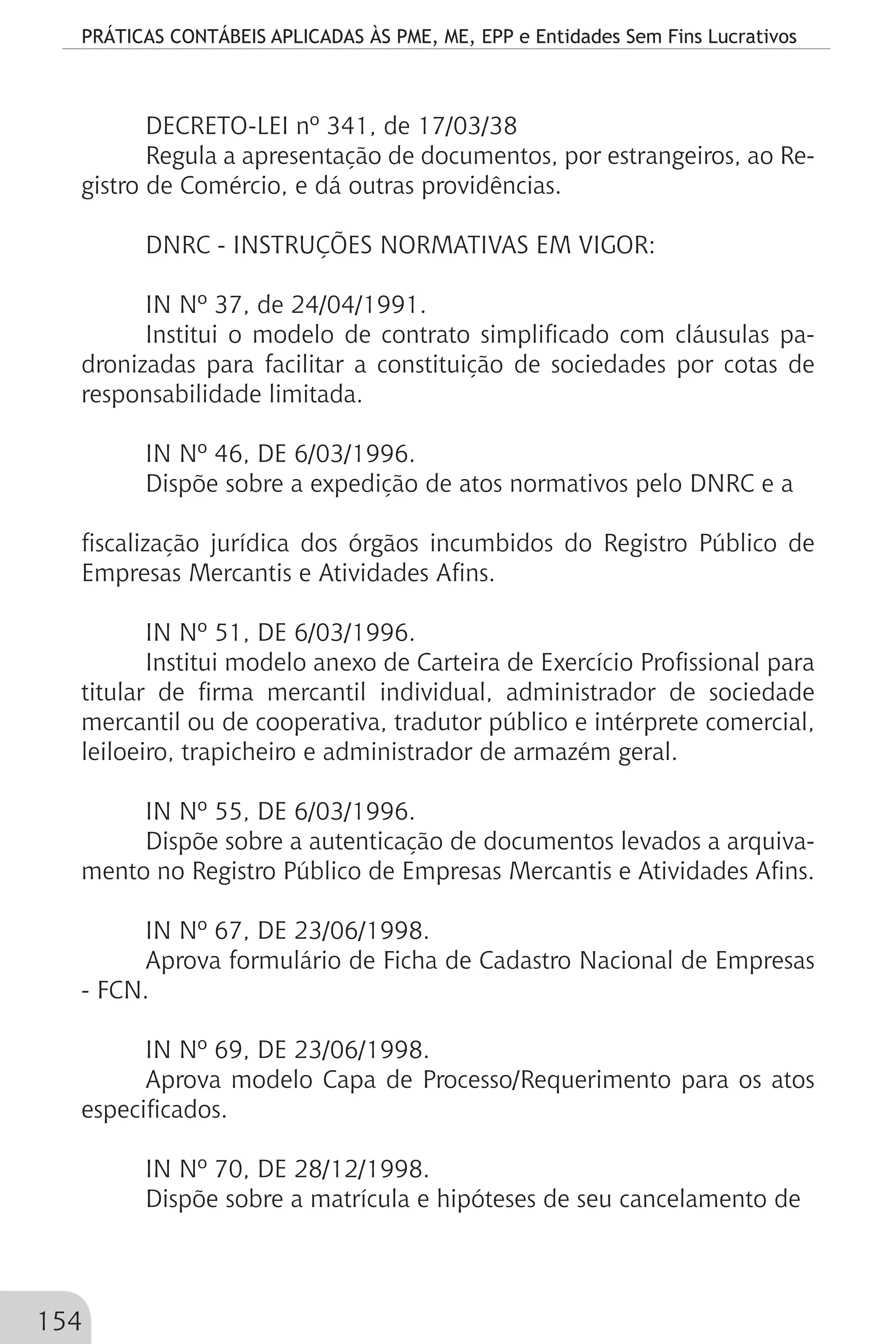 PRÁTICAS CONTÁBEIS APLICADAS ÀS PME, ME, EPP e Entidades Sem Fins Lucrativos
154
DECRETO-LEI nº 341, de 17/03/38
Regula a apresentação de documentos, por estrangeiros, ao Re-
gistro de Comércio, e dá outras providências.
DNRC - INSTRUÇÕES NORMATIVAS EM VIGOR:
IN Nº 37, de 24/04/1991.
Institui o modelo de contrato simplificado com cláusulas pa-
dronizadas para facilitar a constituição de sociedades por cotas de
responsabilidade limitada.
IN Nº 46, DE 6/03/1996.
Dispõe sobre a expedição de atos normativos pelo DNRC e a
fiscalização jurídica dos órgãos incumbidos do Registro Público de
Empresas Mercantis e Atividades Afins.
IN Nº 51, DE 6/03/1996.
Institui modelo anexo de Carteira de Exercício Profissional para
titular de firma mercantil individual, administrador de sociedade
mercantil ou de cooperativa, tradutor público e intérprete comercial,
leiloeiro, trapicheiro e administrador de armazém geral.
IN Nº 55, DE 6/03/1996.
Dispõe sobre a autenticação de documentos levados a arquiva-
mento no Registro Público de Empresas Mercantis e Atividades Afins.
IN Nº 67, DE 23/06/1998.
Aprova formulário de Ficha de Cadastro Nacional de Empresas
- FCN.
IN Nº 69, DE 23/06/1998.
Aprova modelo Capa de Processo/Requerimento para os atos
especificados.
IN Nº 70, DE 28/12/1998.
Dispõe sobre a matrícula e hipóteses de seu cancelamento de
 