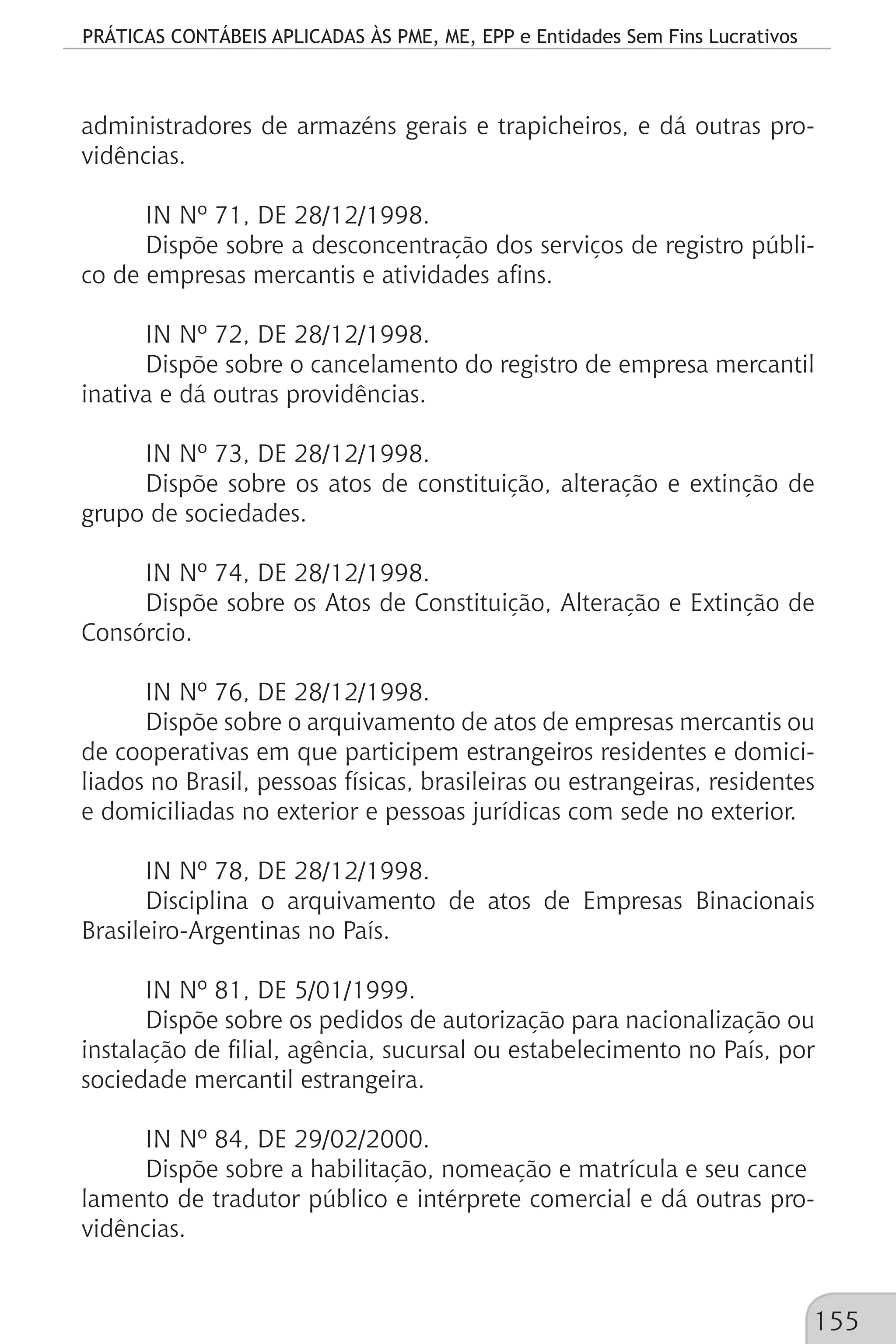 PRÁTICAS CONTÁBEIS APLICADAS ÀS PME, ME, EPP e Entidades Sem Fins Lucrativos
155
administradores de armazéns gerais e trapicheiros, e dá outras pro-
vidências.
IN Nº 71, DE 28/12/1998.
Dispõe sobre a desconcentração dos serviços de registro públi-
co de empresas mercantis e atividades afins.
IN Nº 72, DE 28/12/1998.
Dispõe sobre o cancelamento do registro de empresa mercantil
inativa e dá outras providências.
IN Nº 73, DE 28/12/1998.
Dispõe sobre os atos de constituição, alteração e extinção de
grupo de sociedades.
IN Nº 74, DE 28/12/1998.
Dispõe sobre os Atos de Constituição, Alteração e Extinção de
Consórcio.
IN Nº 76, DE 28/12/1998.
Dispõe sobre o arquivamento de atos de empresas mercantis ou
de cooperativas em que participem estrangeiros residentes e domici-
liados no Brasil, pessoas físicas, brasileiras ou estrangeiras, residentes
e domiciliadas no exterior e pessoas jurídicas com sede no exterior.
IN Nº 78, DE 28/12/1998.
Disciplina o arquivamento de atos de Empresas Binacionais
Brasileiro-Argentinas no País.
IN Nº 81, DE 5/01/1999.
Dispõe sobre os pedidos de autorização para nacionalização ou
instalação de filial, agência, sucursal ou estabelecimento no País, por
sociedade mercantil estrangeira.
IN Nº 84, DE 29/02/2000.
Dispõe sobre a habilitação, nomeação e matrícula e seu cance
lamento de tradutor público e intérprete comercial e dá outras pro-
vidências.
 