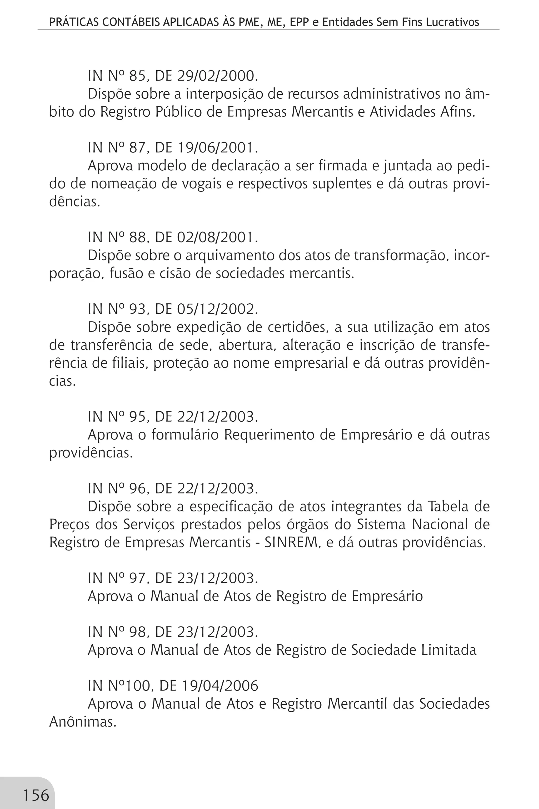 PRÁTICAS CONTÁBEIS APLICADAS ÀS PME, ME, EPP e Entidades Sem Fins Lucrativos
156
IN Nº 85, DE 29/02/2000.
Dispõe sobre a interposição de recursos administrativos no âm-
bito do Registro Público de Empresas Mercantis e Atividades Afins.
IN Nº 87, DE 19/06/2001.
Aprova modelo de declaração a ser firmada e juntada ao pedi-
do de nomeação de vogais e respectivos suplentes e dá outras provi-
dências.
IN Nº 88, DE 02/08/2001.
Dispõe sobre o arquivamento dos atos de transformação, incor-
poração, fusão e cisão de sociedades mercantis.
IN Nº 93, DE 05/12/2002.
Dispõe sobre expedição de certidões, a sua utilização em atos
de transferência de sede, abertura, alteração e inscrição de transfe-
rência de filiais, proteção ao nome empresarial e dá outras providên-
cias.
IN Nº 95, DE 22/12/2003.
Aprova o formulário Requerimento de Empresário e dá outras
providências.
IN Nº 96, DE 22/12/2003.
Dispõe sobre a especificação de atos integrantes da Tabela de
Preços dos Serviços prestados pelos órgãos do Sistema Nacional de
Registro de Empresas Mercantis - SINREM, e dá outras providências.
IN Nº 97, DE 23/12/2003.
Aprova o Manual de Atos de Registro de Empresário
IN Nº 98, DE 23/12/2003.
Aprova o Manual de Atos de Registro de Sociedade Limitada
IN Nº100, DE 19/04/2006
Aprova o Manual de Atos e Registro Mercantil das Sociedades
Anônimas.
 