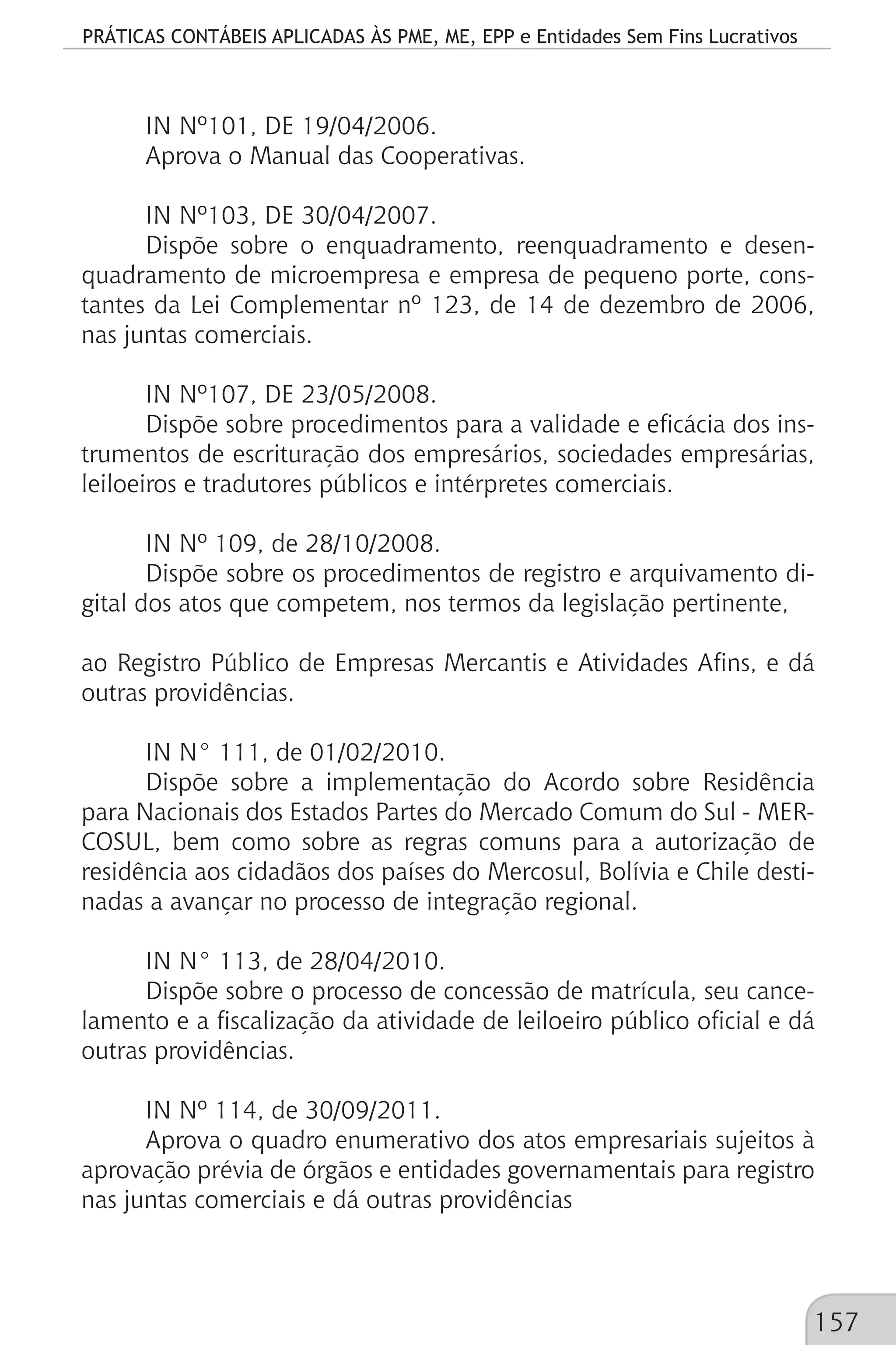 PRÁTICAS CONTÁBEIS APLICADAS ÀS PME, ME, EPP e Entidades Sem Fins Lucrativos
157
IN Nº101, DE 19/04/2006.
Aprova o Manual das Cooperativas.
IN Nº103, DE 30/04/2007.
Dispõe sobre o enquadramento, reenquadramento e desen-
quadramento de microempresa e empresa de pequeno porte, cons-
tantes da Lei Complementar nº 123, de 14 de dezembro de 2006,
nas juntas comerciais.
IN Nº107, DE 23/05/2008.
Dispõe sobre procedimentos para a validade e eficácia dos ins-
trumentos de escrituração dos empresários, sociedades empresárias,
leiloeiros e tradutores públicos e intérpretes comerciais.
IN Nº 109, de 28/10/2008.
Dispõe sobre os procedimentos de registro e arquivamento di-
gital dos atos que competem, nos termos da legislação pertinente,
ao Registro Público de Empresas Mercantis e Atividades Afins, e dá
outras providências.
IN N° 111, de 01/02/2010.
Dispõe sobre a implementação do Acordo sobre Residência
para Nacionais dos Estados Partes do Mercado Comum do Sul - MER-
COSUL, bem como sobre as regras comuns para a autorização de
residência aos cidadãos dos países do Mercosul, Bolívia e Chile desti-
nadas a avançar no processo de integração regional.
IN N° 113, de 28/04/2010.
Dispõe sobre o processo de concessão de matrícula, seu cance-
lamento e a fiscalização da atividade de leiloeiro público oficial e dá
outras providências.
IN Nº 114, de 30/09/2011.
Aprova o quadro enumerativo dos atos empresariais sujeitos à
aprovação prévia de órgãos e entidades governamentais para registro
nas juntas comerciais e dá outras providências
 