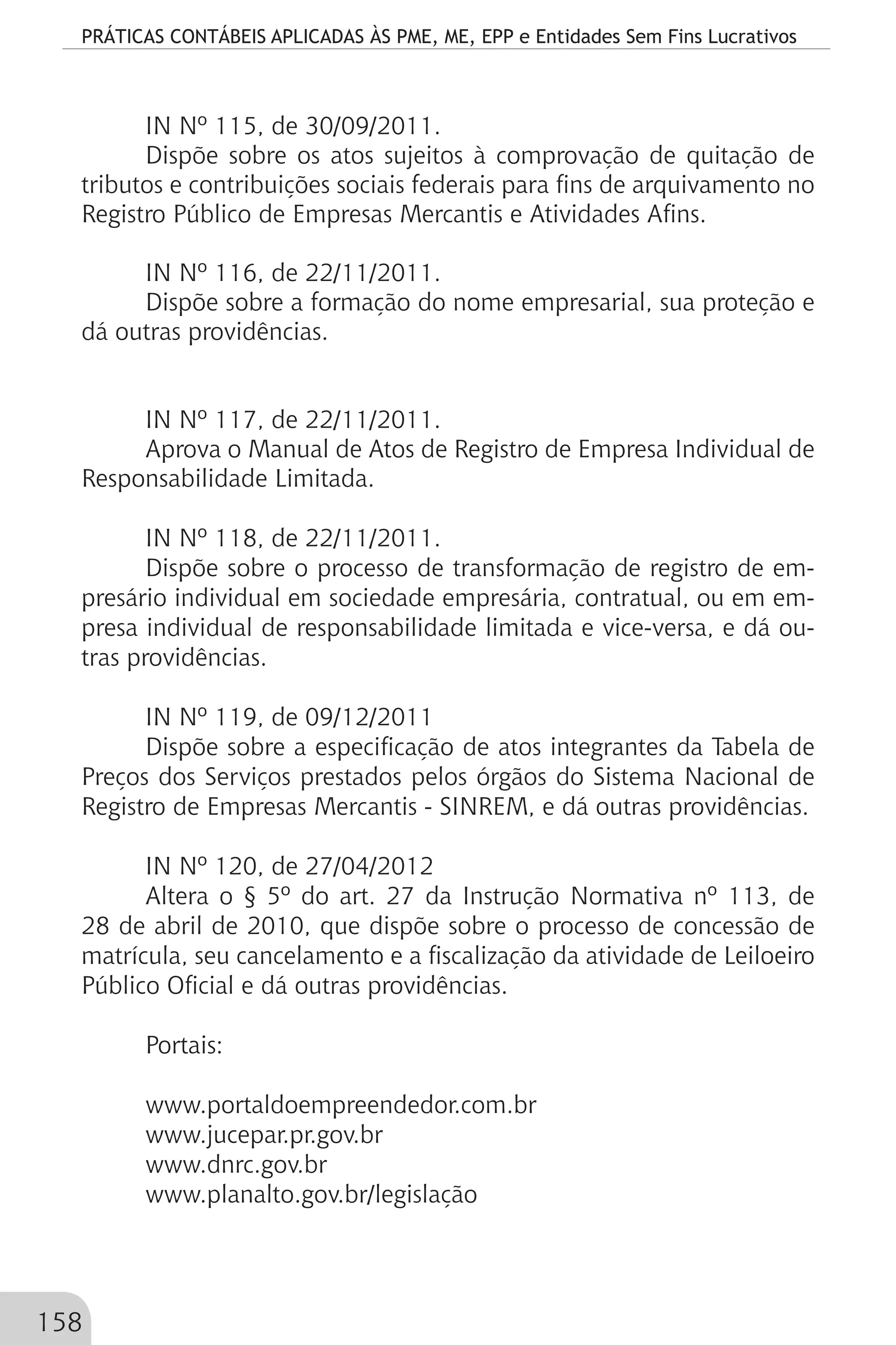 PRÁTICAS CONTÁBEIS APLICADAS ÀS PME, ME, EPP e Entidades Sem Fins Lucrativos
158
IN Nº 115, de 30/09/2011.
Dispõe sobre os atos sujeitos à comprovação de quitação de
tributos e contribuições sociais federais para fins de arquivamento no
Registro Público de Empresas Mercantis e Atividades Afins.
IN Nº 116, de 22/11/2011.
Dispõe sobre a formação do nome empresarial, sua proteção e
dá outras providências.
IN Nº 117, de 22/11/2011.
Aprova o Manual de Atos de Registro de Empresa Individual de
Responsabilidade Limitada.
IN Nº 118, de 22/11/2011.
Dispõe sobre o processo de transformação de registro de em-
presário individual em sociedade empresária, contratual, ou em em-
presa individual de responsabilidade limitada e vice-versa, e dá ou-
tras providências.
IN Nº 119, de 09/12/2011
Dispõe sobre a especificação de atos integrantes da Tabela de
Preços dos Serviços prestados pelos órgãos do Sistema Nacional de
Registro de Empresas Mercantis - SINREM, e dá outras providências.
IN Nº 120, de 27/04/2012
Altera o § 5º do art. 27 da Instrução Normativa nº 113, de
28 de abril de 2010, que dispõe sobre o processo de concessão de
matrícula, seu cancelamento e a fiscalização da atividade de Leiloeiro
Público Oficial e dá outras providências.
Portais:
www.portaldoempreendedor.com.br
www.jucepar.pr.gov.br
www.dnrc.gov.br
www.planalto.gov.br/legislação
 